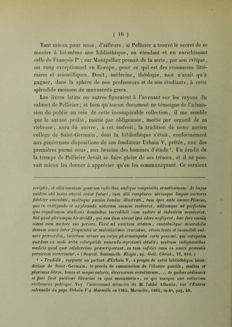 Tant mieux pour nous , d’ailleurs , si Pellicier a trouvé le secret de se monter à lui-même une bibliothèque, en étendant et en enrichissant celle de François Ier ; car Montpellier prenait de la sorte, par son évêque, un rang exceptionnel en Europe, pour ce qui est des ressources litté- raires et scientifiques. Droit, médecine, théologie, tout n’avait qu’à gagner, dans la sphère de nos professeurs et de nos étudiants, à cette splendide moisson de manuscrits grecs. Les livres latins ou autres figuraient à l’avenant sur les rayons du cabinet de Pellicier; et bien qu’aucun document ne témoigne de l’admis- sion du public au sein de cette incomparable collection, il me semble que le savant prélat, moitié par obligeance, moitié par orgueil de sa richesse , aura dû suivre , à cet endroit, la tradition de notre ancien collège de Saint-Germain, dont la bibliothèque s’était, conformément aux généreuses dispositions de son fondateur Urbain Y, prêtée, une des premières parmi nous, aux besoins des hommes d’étude * 1. Un érudit de la trempe de Pellicier devait se faire gloire de ses trésors, et il ne pou- vait mieux les donner à apprécier qu’en les communiquant. Ce seraient scriptis, et aliis omnium generum codicibus undique conquisitis ornalissimam. Àc hvjus quidern otii lestes œterni erant futuri, cum alii complures utriusque linquœ auctores fideliter emendati, multoque passim lumine illustrati, tum ipse ante omnes Plinius, quo in castigando et explicando naturam omnem evolverat, aditumque ad perfectam ejus cognitionem studiosis hominibus incredibili cum sudore et indnstria muniverat. Sed quod plerumque his aceidit, qui sua dum vivunt ipsi edere negligunt, hœc fere omnia simul cum aurtore suo periere. Vixit ad exactam œtatem , contabuitque miserabilis demum senex inter frequentes ac molcstissimos cruciatus, erosis lento et insanabili vul- nere prœcordiis, incertum errore an culpa pharmacopolœ certe pessimi, qui catapotia quædam ex male tri ta colocyntide sumenda ægrotanti obtulit ; multum indiqnantibus medicis quod quæ saluberrime præscripserant, ea tam infelici casu in amici prœsulis perniciem verterenlur. » ( Scævol. Sammarth. Elogia, ap. Gall. Christ., VI, 810. ) 1 « Tradidit, rapporte en parlant d’Urbain V, à propos de cette bibliothèque béné- dictine de Saint-Germain, le procès de canonisation de l’illustre pontife, multos et plurimos libros, bonos et magni valoris, diversarum scientiarum,... de quibus ordinavit et fieri fecit publicas librarias in ipso monasterio», ce qui marque une collection réellement publique. Voy. l’intéressant mémoire de M. l’abbé Albanès, sur l'Entrée solennelle du pape Urbain V d Marseille en 1365. Marseille, 1865, in-8«, pag. 48.