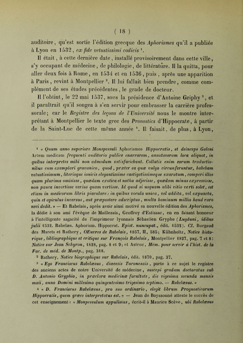 auditoire, qu’est sortie l’édition grecque des Aphorismes qu’il a publiée à Lyon en 1532 , ex fide vetustissimi codicis 1. Il était, à cette dernière date , installé provisoirement dans cette ville, s’y occupant de médecine, de philologie, de littérature. Il la quitta, pour aller deux fois à Rome , en 1534 et en 1536 , puis , après une apparition à Paris , revint à Montpellier 2. Il lui fallait bien prendre, comme com- plément de ses études précédentes, le grade de docteur. Il l’obtint, le 22 mai 1537, sous la présidence d’Antoine Griphy 3, et il paraîtrait qu’il songea à s’en servir pour embrasser la carrière profes- sorale; car le Registre des leçons de l’Université nous le montre inter- prétant à Montpellier le texte grec des Pronostics d’Hippocrate, à partir de la Saint-Luc de cette meme année 4. Il faisait, de plus, à Lyon, 1 « Quum anno superiore Monspcssuli Aphorismos Uippocratis, et deinceps Galeni Artem medicam frequenti axiditorio publice enarrarem, annotaveram loca aliquot, in quibus interprètes mihi non admodum satisfacicbant. Collatis enim eorum traductio- nibus cum exemplari grœcanico, quod, praitcr ea quœ vxdqo circun feruntur, habebam vetustissimxim, literisqxie ionicis elegantissime castigatissimeque exaratum , comperi illos quam plurima omisisse, quœdatn exotica et notha adjecisse, quœdaxn minus expressisst, non pauca invertisse verius quam vertisse. ld quod si usquarn alibi vitio verti solet, est etiam in medicorxim libris piaculare : in quibus vocula unica, vel addita, vel expuncta, quin et apiculus inversus, aut præpostere adscriplus, mxdta hominum millia haud raro neci dédit. » — Et Rabelais, après avoir ainsi motivé sa nouvelle édition des Aphorismes, la dédie à son ami l’évêque de Maillezais, Geoffroy d’Estissac, en en faisant honneur à l’intelligente sagacité de l’imprimeur lyonnais Sébastien Gryphe (Lugduni, idibus juin 1532. Rabelæs. Aphorism. Hippocrat. Epist. nuncupat., édit. 1532). Cf. Rurgaud des IVlarets et Rathery, OEuvres de Rabelais, 1857, II, 585; Kühnholtz, Notice histo- rique, bibliographique et critiqxie sur François Rabelais, Montpellier 1827, pag. 7 et 8; Notice sur Jean Schxjron, 1828, pag. 8 et 9; et Astruc, Mém. pour servir à l’hist. de la Fac. de méd. de Montp., pag. 318. 2 Rathery, Notice biographiqxie sxir Rabelais, édit. 1870, pag. 37. 3 « Ego Franciscus Rabelœsus , diœcesis Turonensis , porte à ce sujet le registre des anciens actes de notre Université de médecine, suscepi gradum doctoratus sub D. Antonio Gryphio, in prœclara medicinæ facultale, die vigesima secunda mensis maii, anno Domini millesimo quingentesimo trigesimo septimo. — Rabelœsus. » 4 « ü. Francisais Rabelœsus, pro suo or dinar io , elegit librum Frognoslicorum Hippocraiis, quem grœce interpretatus est. » — Jean de Boyssonné atteste le succès de cet enseignement: « Monpessulum appulimus, écrit-il à Maurice Scève, ubi Rabelœsus