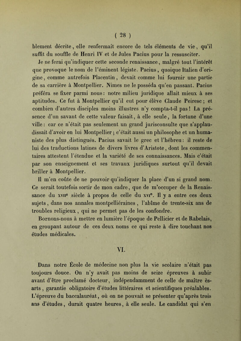 blement décrite, elle renfermait encore de tels éléments de vie, qu’il suffit du souffle de Henri IV et de Jules Pacius pour la ressusciter. Je ne ferai qu’indiquer cette seconde renaissance, malgré tout l’intérêt que provoque le nom de l’éminent légiste. Pacius, quoique Italien d’ori- gine , comme autrefois Placentin, devait comme lui fournir une partie de sa carrière à Montpellier. Nimes ne le posséda qu’en passant. Pacius préféra se fixer parmi nous: notre milieu juridique allait mieux à ses aptitudes. Ce fut à Montpellier qu’il eut pour élève Claude Peiresc ; et combien d’autres disciples moins illustres n’y compta-t-il pas ! La pré- sence d’un savant de cette valeur faisait, à elle seule, la fortune d’une ville: car ce n’était pas seulement un grand jurisconsulte que s’applau- dissait d’avoir en lui Montpellier ; c’était aussi un philosophe et un huma- niste des plus distingués. Pacius savait le grec et l’hébreu: il reste de lui des traductions latines de divers livres d’Aristote, dont les commen- taires attestent l’étendue et la variété de ses connaissances. Mais c’était par son enseignement et ses travaux juridiques surtout qu’il devait briller à Montpellier. Il m’en coûte de ne pouvoir qu’indiquer la place d’un si grand nom. Ce serait toutefois sortir de mon cadre, que de m’occuper de la Renais- sance du xvne siècle à propos de celle du xvie. Il y a entre ces deux sujets, dans nos annales montpelliéraines , l’abîme de trente-six ans de troubles religieux, qui ne permet pas de les confondre. Bornons-nous à mettre en lumière l’époque de Pellicier et de Rabelais, en groupant autour de ces deux noms ce qui reste à dire touchant nos études médicales. YI. Dans notre École de médecine non plus la vie scolaire n’était pas toujours douce. On n’y avait pas moins de seize épreuves à subir avant d’être proclamé docteur, indépendamment de celle de maître ès- arts , garantie obligatoire d’études littéraires et scientifiques préalables. L’épreuve du baccalauréat, où on ne pouvait se présenter qu’après trois ans d’études, durait quatre heures, à elle seule. Le candidat qui s’en