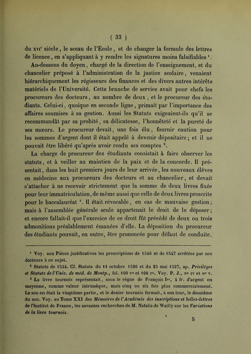 du x\ic siècle , le sceau de l’École , et de changer la formule des lettres de licence, en s’appliquant à y rendre les signatures moins falsifiables 1. Au-dessous du doyen, chargé de la direction de l’enseignement, et du chancelier préposé à l’administration de la justice scolaire, venaient hiérarchiquement les régisseurs des finances et des divers autres intérêts matériels de l’Université. Cette branche de service avait pour chefs les procureurs des docteurs, au nombre de deux , et le procureur des étu- diants. Celui-ci, quoique en seconde ligne, primait par l’importance des affaires soumises à sa gestion. Aussi les Statuts exigeaient-ils qu’il se recommandât par sa probité , sa délicatesse, l’honnêteté et la pureté de ses mœurs. Le procureur devait, une fois élu, fournir caution pour les sommes d’argent dont il était appelé à devenir dépositaire ; et il ne pouvait être libéré qu’après avoir rendu ses comptes 2. La charge de procureur des étudiants consistait à faire observer les statuts, et à veiller au maintien de la paix et de la concorde. Il pré- sentait, dans les huit premiers jours de leur arrivée, les nouveaux élèves en médecine aux procureurs des docteurs et au chancelier, et devait s’attacher à ne recevoir strictement que la somme de deux livres fixée pour leur immatriculation, de même aussi que celle de deux livres prescrite pour le baccalauréat 3. 11 était révocable, en cas de mauvaise gestion ; mais à l’assemblée générale seule appartenait le droit de le déposer ; et encore fallait-il que l’exercice de ce droit fût précédé de deux ou trois admonitions préalablement émanées d’elle. La déposition du procureur des étudiants pouvait, en outre, être prononcée pour défaut de conduite, 1 Voy. aux Pièces justificatives les prescriptions de 1546 et de 1547 arrêtées par nos docteurs à ce sujet. 2 Statuts de 1534. Cf. Statuts du 11 octobre 1526 et du 25 mai 1527, ap. Privilèges et Statuts del’Univ. de méd. de Montp., fol. 100 v« et 108 r<>. Voy. P. J., n° iv et n° v. 3 La livre tournois représentait, sous le règne de François 1er, 4 fr. d’argent en moyenne, comme valeur intrinsèque, mais cinq ou six fois plus commercialement. Le sou en était la vingtième partie, et le denier tournois formait, à son tour, le douzième du sou. Voy. au Tome XXI des Mémoires de l'Académie des inscriptions et belles-lettres de l’Institut de France, les savantes recherches de M. Natalis de Wailly sur les Variations de la livre tournois. s 5