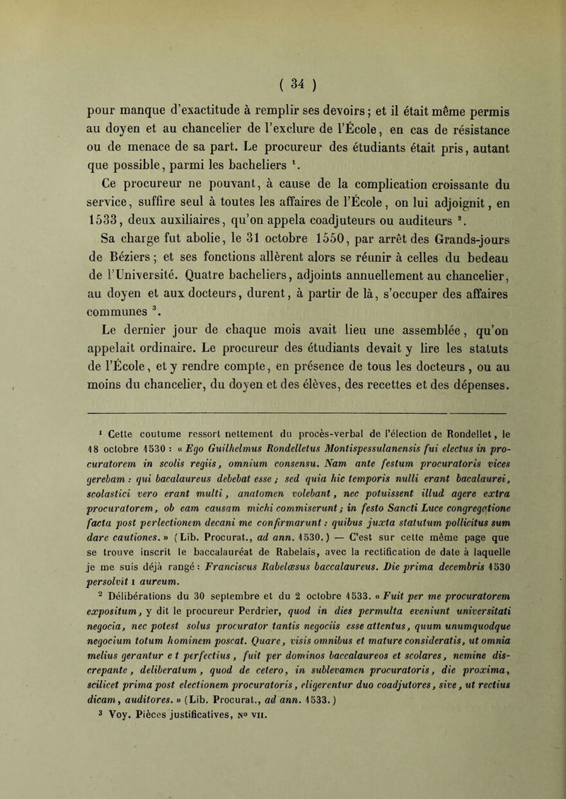 pour manque d’exactitude à remplir ses devoirs ; et il était même permis au doyen et au chancelier de l’exclure de l’École, en cas de résistance ou de menace de sa part. Le procureur des étudiants était pris, autant que possible, parmi les bacheliers *. Ce procureur ne pouvant, à cause de la complication croissante du service, suffire seul à toutes les affaires de l’École, on lui adjoignit, en 1533, deux auxiliaires, qu’on appela coadjuteurs ou auditeurs 1 2. Sa charge fut abolie, le 31 octobre 1550, par arrêt des Grands-jours de Béziers ; et ses fonctions allèrent alors se réunir à celles du bedeau de l’Université. Quatre bacheliers, adjoints annuellement au chancelier, au doyen et aux docteurs, durent, à partir de là, s’occuper des affaires communes 3. Le dernier jour de chaque mois avait lieu une assemblée, qu’on appelait ordinaire. Le procureur des étudiants devait y lire les statuts de l’École, et y rendre compte, en présence de tous les docteurs, ou au moins du chancelier, du doyen et des élèves, des recettes et des dépenses. 1 Cette coutume ressort nettement du procès-verbal de l’élection de Rondellet, le 18 octobre 1530 : « Ego Guilhelmus Rondelletus Montispessulanensis fui electus in pro- curatorem in scolis regiis, omnium consensu. Nam ante festum procuratoris vices gerebam : gui bacalaureus debebat esse ; sed quia hic temporis nulli erant bacalaurei, scolastici vero erant multi, anatomen volebant, nec potuissent illud agere extra procuratorem, ob eam causam michi commiserunt ; in festo Sancti Luce congregctione facta post perlectionem decani me confirmarunt : quibus juxta statutum pollicitus sum dare cautiones. » (Lib. Procurât., ad ann. 1530.) — C’est sur cette même page que se trouve inscrit le baccalauréat de Rabelais, avec la rectification de date à laquelle je me suis déjà rangé: Franciscus Rabelœsus baccalaureus. Die prima decembris 1530 persolvit i aureum. 2 Délibérations du 30 septembre et du 2 octobre 1533. « Fuit per me procuratorem expositum, y dit le procureur Perdrier, quod in dies permulta eveniunt universitati négocia, nec potest solus procurator tantis negociis esse attentas, quum unumquodque negocium totum hominem poscat. Quare, visis omnibus et mature consideratis, utomnia melius gerantur e t perfectius , fuit per dominos baccalaureos et scolares, nemine dis- crepante, deliberatum, quod de cetero, in sublevamen procuratoris, die proxima, scilicet prima post electionem procuratoris, eligerentur duo coadjutores, sive, ut rectius dicam, auditores. » (Lib. Procurât., ad ann. 1533. ) 3 Yoy. Pièces justificatives, n° vii.