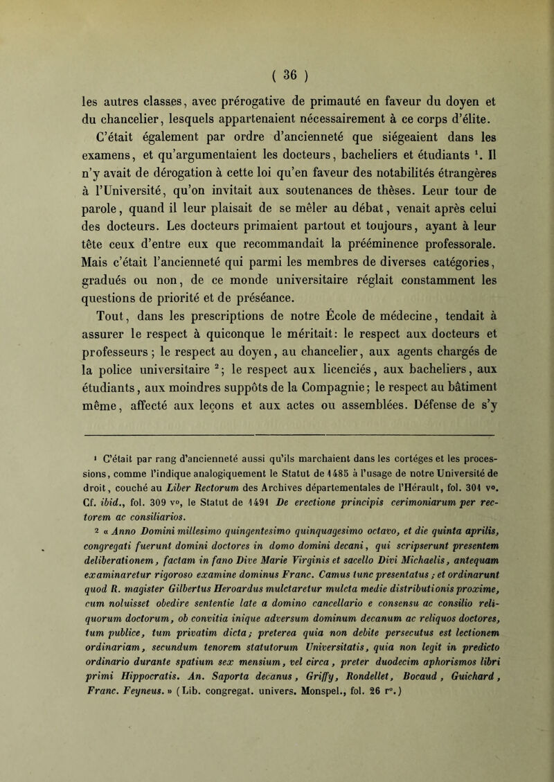 les autres classes, avec prérogative de primauté en faveur du doyen et du chancelier, lesquels appartenaient nécessairement à ce corps d’élite. C’était également par ordre d’ancienneté que siégeaient dans les examens, et qu’argumentaient les docteurs, bacheliers et étudiants \ Il n’y avait de dérogation à cette loi qu’en faveur des notabilités étrangères à l’Université, qu’on invitait aux soutenances de thèses. Leur tour de parole, quand il leur plaisait de se mêler au débat, venait après celui des docteurs. Les docteurs primaient partout et toujours, ayant à leur tête ceux d’entre eux que recommandait la prééminence professorale. Mais c’était l’ancienneté qui parmi les membres de diverses catégories, gradués ou non, de ce monde universitaire réglait constamment les questions de priorité et de préséance. Tout, dans les prescriptions de notre École de médecine, tendait à assurer le respect à quiconque le méritait: le respect aux docteurs et professeurs; le respect au doyen, au chancelier, aux agents chargés de la police universitaire 1 2; le respect aux licenciés, aux bacheliers, aux étudiants, aux moindres suppôts de la Compagnie ; le respect au bâtiment même, affecté aux leçons et aux actes ou assemblées. Défense de s’y 1 C’était par rang d’ancienneté aussi qu’ils marchaient dans les cortèges et les proces- sions, comme l’indique analogiquement le Statut de 1485 à l’usage de notre Université de droit, couché au Liber Rectorum des Archives départementales de l’Hérault, fol. 301 v». Cf. ibid., fol. 309 v<>, le Statut de 1491 De erectione principis cerimoniarum per rec- torem ac consiliarios. 2 « Ânno Domini millesimo quingentesimo quinquagesimo octavo, et die quinta aprilis, congregati fuerunt domini doctores in domo domini decani, qui scripserunt présentera deliberationem, factam in fano Dire Marie Virginis et sacello Divi Michaelis, antequam examinaretur rigoroso examine dominus Franc. Camus tune presentatus ; et ordinarunt quod R. magister Gilbertus Heroardus mulctaretur muleta medie distributions proxime, cum noluisset obedire sententie late a domino cancellario e consensu ac consilio reli- quorum doctorum, ob convitia inique adversum dominum decanum ac reliquos doctores, tum publiée, tum privatim dicta; preterea quia non débité persecutus est lectionem or dinar iam, secundum tenorem statutorum Universitatis, quia non legit in predicto ordinario durante spatium sex mensium, vel circa, prêter duodecim aphorismos libri primi Hippocratis. An. Saporta decanus, Griffy, Rondellet, Rocaud, Guichard, Franc. Feyneus. » (Lib. congregat. univers. Monspel., fol. 26 r°.)