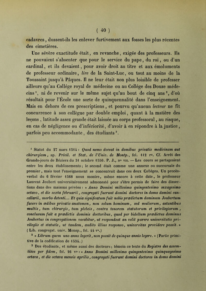 cadavres, dussent-ils les enlever furtivement aux fosses les plus récentes des cimetières. Une sévère exactitude était, en revanche, exigée des professeurs. Ils ne pouvaient s’absenter que pour le service du pape, du roi, ou d’un cardinal, et ils devaient, pour avoir droit au titre et aux émoluments de professeur ordinaire, lire de la Saint-Luc, ou tout au moins de la Toussaint jusqu’à Pâques. Il ne leur était non plus loisible de professer ailleurs qu’au Collège royal de médecine ou au Collège des Douze méde- cins1 2, ni de revenir sur le même sujet qu’au bout de cinq ans*, d’où résultait pour l’École une sorte de quinquennalité dans l’enseignement. Mais en dehors de ces prescriptions, et pourvu qu’aucun lecteur ne fît concurrence à son collègue par double emploi, quant à la matière des leçons , latitude assez grande était laissée au corps professoral, au risque, en cas de négligence ou d’infériorité, d’avoir à en répondre à la justice, parfois peu accommodante , des étudiants3. 1 Statut du 27 mars 1514: Quod nemo doceat in domibus privatis medicinam aut chirurgiam, ap. Privil. et Stat. de l’Univ. de Montp., fol. 112 r°. Cf. Arrêt des Grands-jours de Béziers du 31 octobre 1550. P. J., n° vu. — Les cours se partageaient entre les deux établissements; le second était comme une annexe ou succursale du premier, mais tout l’enseignement se concentrait dans ces deux Collèges. Un procès- verbal du 6 février 1568 nous montre, même encore à cette date, le professeur Laurent Joubert universitairement admonesté pour s’être permis de faire des dissec- tions dans des maisons privées : « Ànno Domini millesimo quingentesimo sexagesimo octavo, et die sexta februarii, eongregati fuerunt domini doctores in domo domini can- cellarii, morbo detenti... Et quia significatum fuit nobisprædictum dominum Joubertum facere in cedibus privatis anatomcn, non solum hominum, sed mulierum, astantibus multis, tum ckirurgis, tum plebeis, contra ténorem statutorum et privilegiorum , conclusum fuit a prædictis dominis doctoribus, quod per bideüum prœdictus dominas Joubertus in congregationem vocabitur, ut respondeat an relit parère universitatis pri- vilegiis et statutis, ut tandem, audito illius responso, universitas providere possit. » ( Lib. congregaf. univ. Monsp., fol. 44 v°.) 2 « Librum quem uno anno legerit, non possit de quinque annis legere. » (Partie primi- tive de la codification de 1534.) 3 Des étudiants, et même aussi des docteurs; témoin ce texte du Registre des assem- blées per fidem, fol. 26 v° : « Anno Domini millesimo quingentesimo quinquagesimo octavo, et die octava mensis aprilis, eongregati fuerunt domini doctores in domo domini