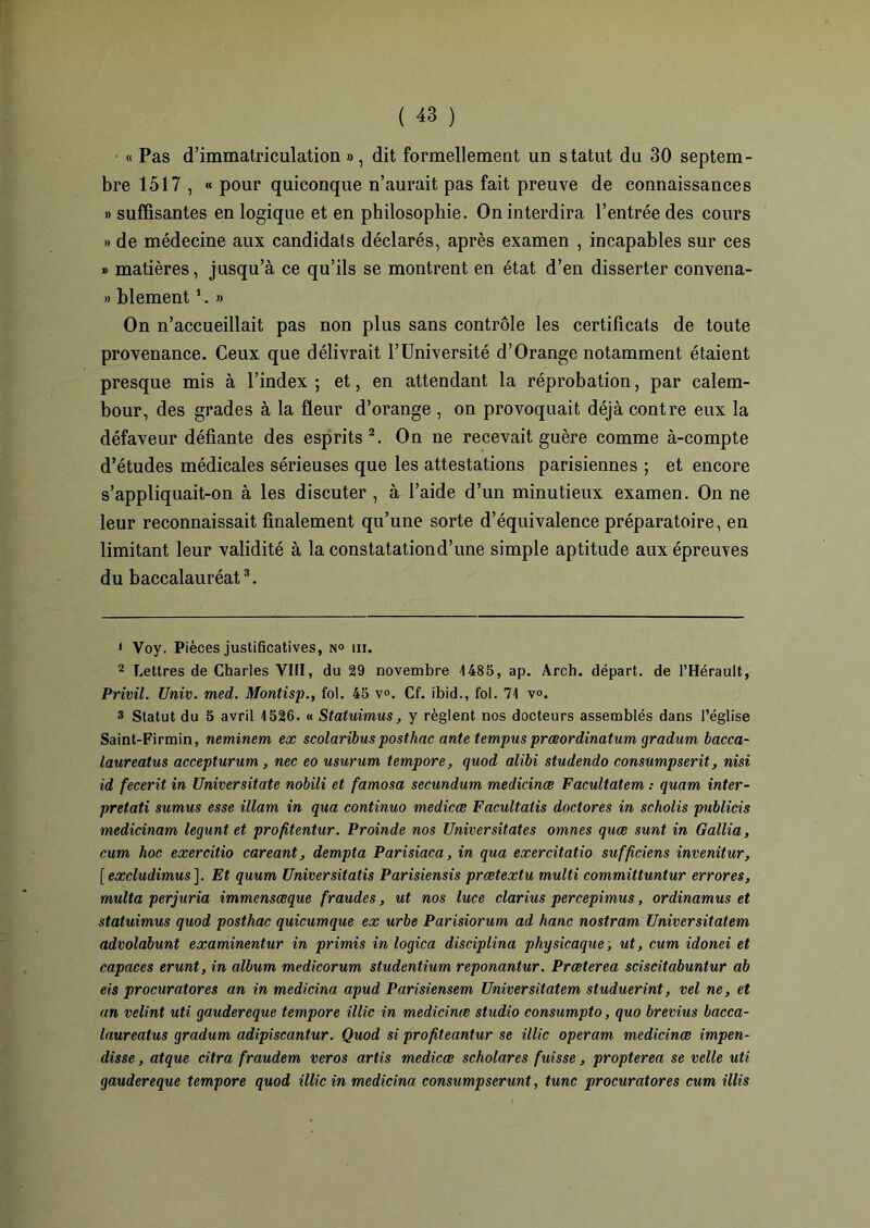 « Pas d’immatriculation», dit formellement un statut du 30 septem- bre 1517 , « pour quiconque n’aurait pas fait preuve de connaissances » suffisantes en logique et en philosophie. On interdira l’entrée des cours » de médecine aux candidats déclarés, après examen , incapables sur ces » matières, jusqu’à ce qu’ils se montrent en état d’en disserter convena- » blement1. » On n’accueillait pas non plus sans contrôle les certificats de toute provenance. Ceux que délivrait l’Université d’Orange notamment étaient presque mis à l’index ; et, en attendant la réprobation, par calem- bour, des grades à la fleur d’orange , on provoquait déjà contre eux la défaveur défiante des esprits 2. On ne recevait guère comme à-compte d’études médicales sérieuses que les attestations parisiennes ; et encore s’appliquait-on à les discuter , à l’aide d’un minutieux examen. On ne leur reconnaissait finalement qu’une sorte d’équivalence préparatoire, en limitant leur validité à la constatationd’une simple aptitude aux épreuves du baccalauréat3. 1 Voy. Pièces justificatives, n° m. 2 Lettres de Charles VIII, du 29 novembre 1485, ap. Arch. départ, de l’Hérault, Privil. Univ. med. Montisp., fol. 45 v<\ Cf. ibid., fol. 71 v«. 3 Statut du 5 avril 1526. « Statuimus, y règlent nos docteurs assemblés dans l’église Saint-Firmin, neminem ex scolaribusposthac ante tempusprœordinatum gradum bacca- laureatus accepturum , nec eo usurum tempore, quod alibi studendo consumpserit, nisi id fecerit in Universitate nobili et famosa secnndum medicinœ Facultatem : quant inter- pretati suntus esse illam in qua continua medicæ Facultatis doctores in scholis publicis medicinam legunt et profitentur. Proinde nos Universitates omnes quæ sunt in Gallia, cum hoc exercitio careant, dempta Parisiaca, in qua exercitatio sufficiens invenitur, [ excludimus ]. Et quuni Universitatis Parisiensis prœtextu multi committuntur errores, multa perjuria immensœque fraudes, ut nos luce clarius percepimus, ordinamus et statuimus quod posthac quicumque ex urbe Parisiorum ad hanc nostram Universitatem advolabunt examinentur in primis in logica disciplina physicaque ; ut, cum idonei et capaces erunt, in album medicorum studentium reponantur. Prœterea sciscitabuntur ab eis procuratores an in medicina apud Parisiensem Universitatem studuerint, vel ne, et an velint uti gaudereque tempore illic in medicinœ studio consumpto, quo brevius bacca- laureatus gradum adipiscantur. Quod si profiteantur se illic operam medicinœ impen- disse, atque citra fraudem veros artis medicæ scholares fuisse, propterea se velle uti gaudereque tempore quod illic in medicina consumpserunt, tune procuratores cum illis