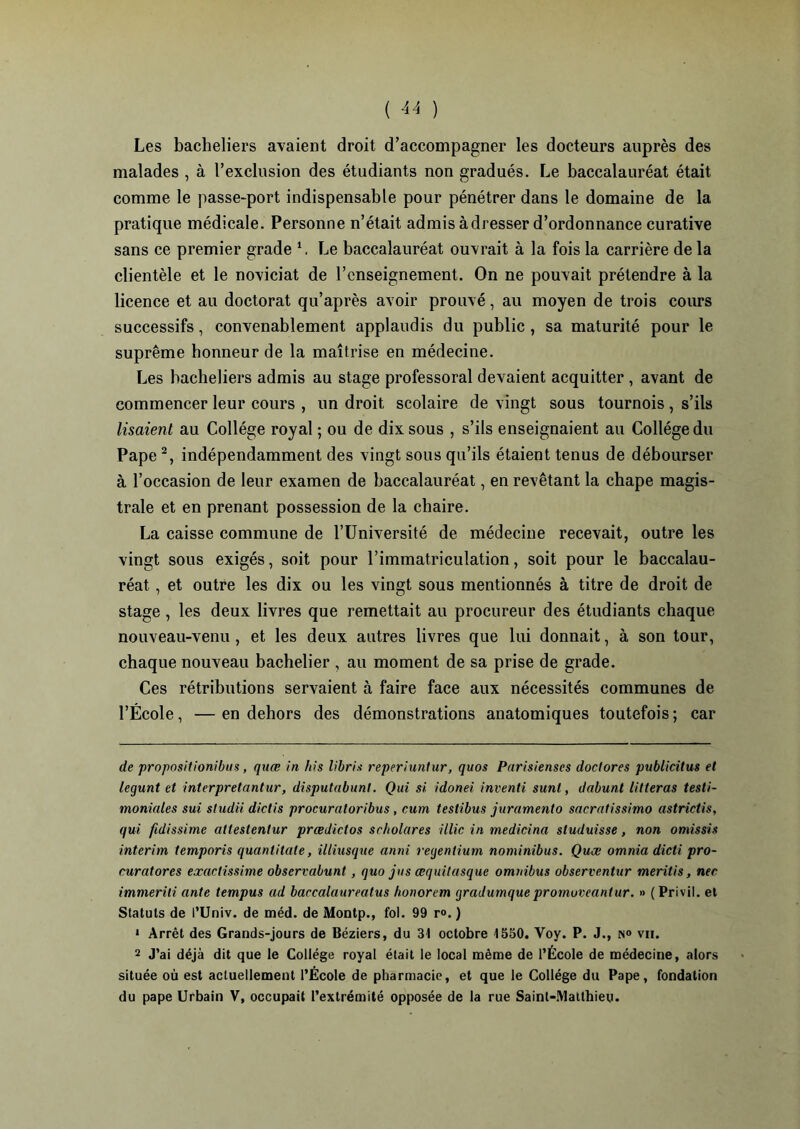 Les bacheliers avaient droit d’accompagner les docteurs auprès des malades , à l’exclusion des étudiants non gradués. Le baccalauréat était comme le passe-port indispensable pour pénétrer dans le domaine de la pratique médicale. Personne n’était admis à dresser d’ordonnance curative sans ce premier grade Le baccalauréat ouvrait à la fois la carrière de la clientèle et le noviciat de l’enseignement. On ne pouvait prétendre à la licence et au doctorat qu’après avoir prouvé, au moyen de trois cours successifs, convenablement applaudis du public , sa maturité pour le suprême honneur de la maîtrise en médecine. Les bacheliers admis au stage professoral devaient acquitter , avant de commencer leur cours , un droit scolaire de vingt sous tournois, s’ils lisaient au Collège royal ; ou de dix sous , s’ils enseignaient au Collège du Pape * 1 2, indépendamment des vingt sous qu’ils étaient tenus de débourser à l’occasion de leur examen de baccalauréat, en revêtant la chape magis- trale et en prenant possession de la chaire. La caisse commune de l’Université de médecine recevait, outre les vingt sous exigés, soit pour l’immatriculation, soit pour le baccalau- réat , et outre les dix ou les vingt sous mentionnés à titre de droit de stage , les deux livres que remettait au procureur des étudiants chaque nouveau-venu , et les deux autres livres que lui donnait, à son tour, chaque nouveau bachelier , au moment de sa prise de grade. Ces rétributions servaient à faire face aux nécessités communes de l’École, —en dehors des démonstrations anatomiques toutefois; car de propositionibus, quœ in liis libris reperiunlur, quos Parisienses doclores publicitus et legunt et interpretantur, disputabunt. Qui si idonei inventi sunt, dabunl litteras testi- moniales sui sludii diclis procuraloribus, cum testibus juramento sacratissimo astrictis, qui fidissime attestentur prœdiclos seholares illic in medicina sluduisse, non omissis intérim temporis quanlitale, illiusque anni regentium nominibus. Quœ omnia dicti pro- euratores exactissime observabunt , quo jus œquitasque omnibus observentur meritis, nee immerili ante tempus ad baccalaureatus honorem gradumque promuveantur. » (Privil. el Statuts de l’Univ. de méd. de Montp., fol. 99 r°. ) 1 Arrêt des Grands-jours de Béziers, du 31 octobre 1550. Voy. P. J., N» vu. 2 J’ai déjà dit que le Collège royal était le local même de l’École de médecine, alors située où est actuellement l’École de pharmacie, et que le Collège du Pape, fondation du pape Urbain V, occupait l’extrémité opposée de la rue Saint-Matthieu.