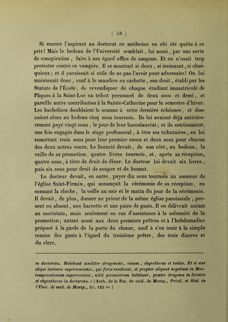 ( ^8 ) Si encore l’aspirant au doctorat en médecine en eût été quitte à ce prix! Mais le bedeau de l’Université semblait, lui aussi, par une sorte de conspiration , faire à son égard office de sangsue. Et on n’osait trop protester contre ce vampire. 11 se montrait si doux , si insinuant, si obsé- quieux ; et il paraissait si utile de ne pas l’avoir pour adversaire! On lui maintenait donc , sauf à le maudire en cachette , son droit, établi par les Statuts de l’École , de revendiquer de chaque étudiant immatriculé de Pâques à la Saint-Luc un tribut personnel de deux sous et demi, et pareille autre contribution à la Sainte-Catherine pour le semestre d’hiver. Les bacheliers doublaient la somme à cette dernière échéance, et don- naient alors au bedeau cinq sous tournois. Ils lui avaient déjà antérieu- rement payé vingt sous , le jour de leur baccalauréat ; et ils continuaient , une fois engagés dans le stage professoral, à être ses tributaires, en lui remettant trois sous pour leur premier cours et deux sous pour chacun des deux autres cours. Le licencié devait, de son côté , au bedeau , la veille de sa promotion, quatre livres tournois, et, après sa réception, quatre sous, à titre de droit de dîner. Le docteur lui devait six livres , puis six sous pour droit de souper et de bonnet. Le docteur devait, en outre, payer dix sous tournois au sonneur de l’église Saint-Firmin, qui annonçait la cérémonie de sa réception, en sonnant la cloche, la veille au soir et le matin du jour de la cérémonie. Il devait, de plus, donner au prieur de la même église paroissiale , pré- sent ou absent, une barrette et une paire de gants. 11 en délivrait autant au sacristain, mais seulement en cas d’assistance à la solennité de la promotion; autant aussi aux deux premiers prêtres et à l’hebdomadier préposé à la garde de la porte du chœur, sauf à s’en tenir à la simple remise des gants à l’égard du troisième prêtre, des trois diacres et du clerc. in doctoratu. Habebunt similiter dragemata, vinum , chyrothecas et tœdas. Et si sint aliqui doctores supervenientes, qui foris resideant, et propter aliquod negotium in Mon- tempessulanum superveniant, nihil pecuninrum habebunt, prœter dragema in licentia et chyrothecas in doctoratu. » (Arch. de la Fac. de méd. de Monlp., Privil. et Stat. de l’Univ. de méd. de Montp., fol. 123 v°. )