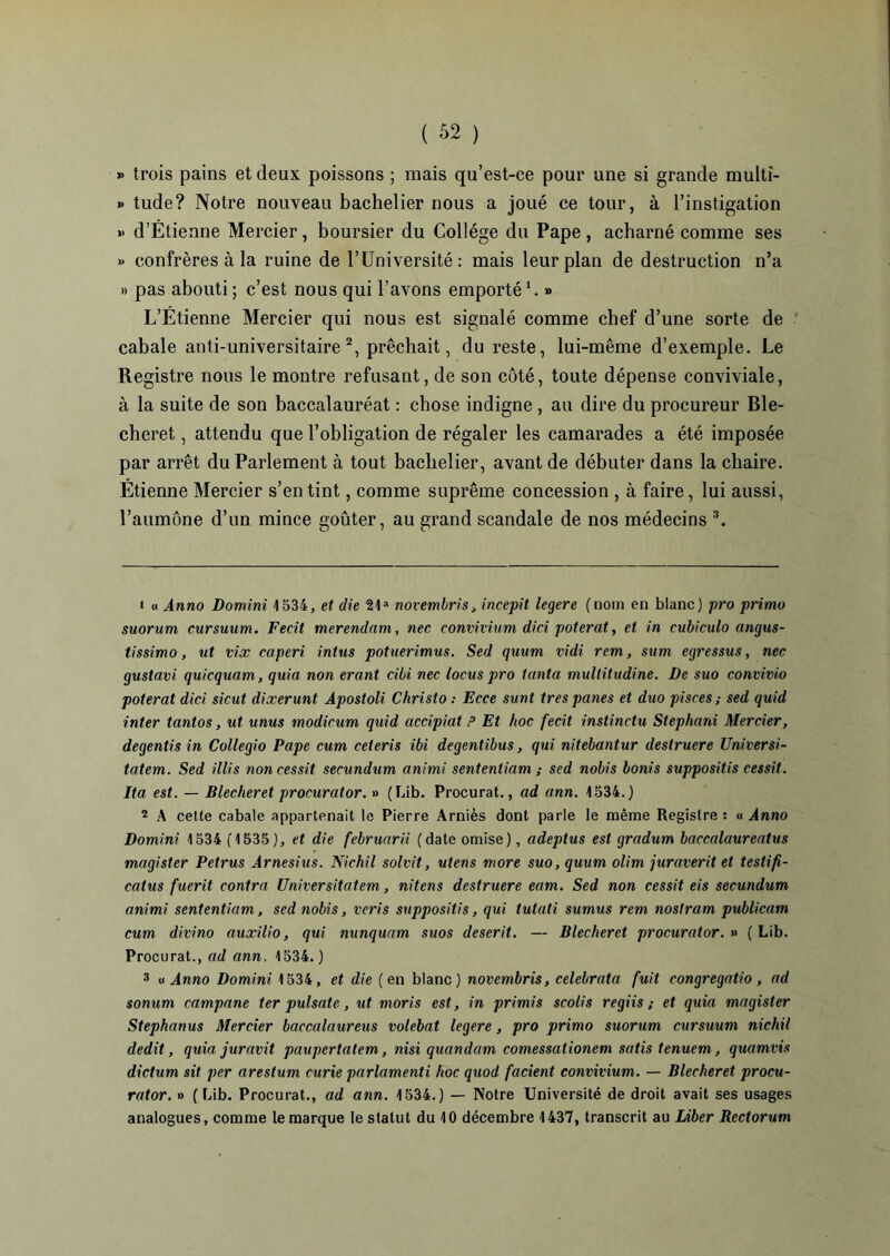 » trois pains et deux poissons ; mais qu’est-ce pour une si grande multi- » tude? Notre nouveau bachelier nous a joué ce tour, à l’instigation » d’Étienne Mercier , boursier du Collège du Pape , acharné comme ses >» confrères à la ruine de l’Université: mais leur plan de destruction n’a » pas abouti ; c’est nous qui l’avons emporté1. » L’Étienne Mercier qui nous est signalé comme chef d’une sorte de cabale anti-universitaire2, prêchait, du reste, lui-même d’exemple. Le Registre nous le montre refusant, de son côté, toute dépense conviviale, à la suite de son baccalauréat : chose indigne , au dire du procureur Ble- cheret, attendu que l’obligation de régaler les camarades a été imposée par arrêt du Parlement à tout bachelier, avant de débuter dans la chaire. Étienne Mercier s’en tint, comme suprême concession , à faire, lui aussi, l’aumône d’un mince goûter, au grand scandale de nos médecins 3. > « Anno Domini 1534, et die 21a novembris* incepit legere (nom en blanc) pro primo suorum cursuum. Fecit merendnm, nec convivium dici poterat, et in cubiculo angus- tissimo, ut vix caperi intus potuerimus. Sed quum vidi rem, sum egressus, nec gustavi quicquam, quia non erant cibi nec locus pro tanta multitudine. De suo convivio poterat dici sicut dixerunt Apostoli Christo : Ecce sunt très panes et duo pisces ; sed quid inter tantos, ut unus modicum quid accipiat P Et hoc fecit inslinctu Stephani Mercier, degentis in Collegio Pape cum ceteris ibi degentibus, qui nitebantur destruere Universi- tatem. Sed illis noncessit secundum animi sententiam ; sed nobis bonis supposais cessit. Ita est. — Blecheret procurator. » (Lib. Procurât., ad ann. 1534.) 2 A cette cabale appartenait le Pierre Arniès dont parle le même Registre: a Anno Domini 1534 (1535), et die februarii (date omise), adeptus est gradum baccalaureatus magister Petrus Arnesius. Nichil solvit, utens more suo, quum olim juraverit et testifi- catus fuerit contra Universitatem, nitens destruere eam. Sed non cessit eis secundum animi sententiam, sed nobis, veris supposais, qui tutati sumus rem nostram publicam cum divino auxilio, qui nunquam suos deserit. — Blecheret procurator. » (Lib. Procurât., ad ann. 1534.) 3 « Anno Domini 1534, et die (en blanc) novembris, celebrata fuit congregatio, ad sonum campane ter pulsate, ut moris est, in primis scolis regiis ; et quia magister Stephanus Mercier baccalaureus volebat legere, pro primo suorum cursuum nichil dédit, quia juravit paupertatem, nisi quandam comessationem satis tenuem, quamvis dictum sit per arestum curie parlamenti hoc quod facient convivium. — Blecheret procu- rator. » (Lib. Procurât., ad ann. 1534.) — Notre Université de droit avait ses usages analogues, comme le marque le statut du 10 décembre 1437, transcrit au Liber Rectorum