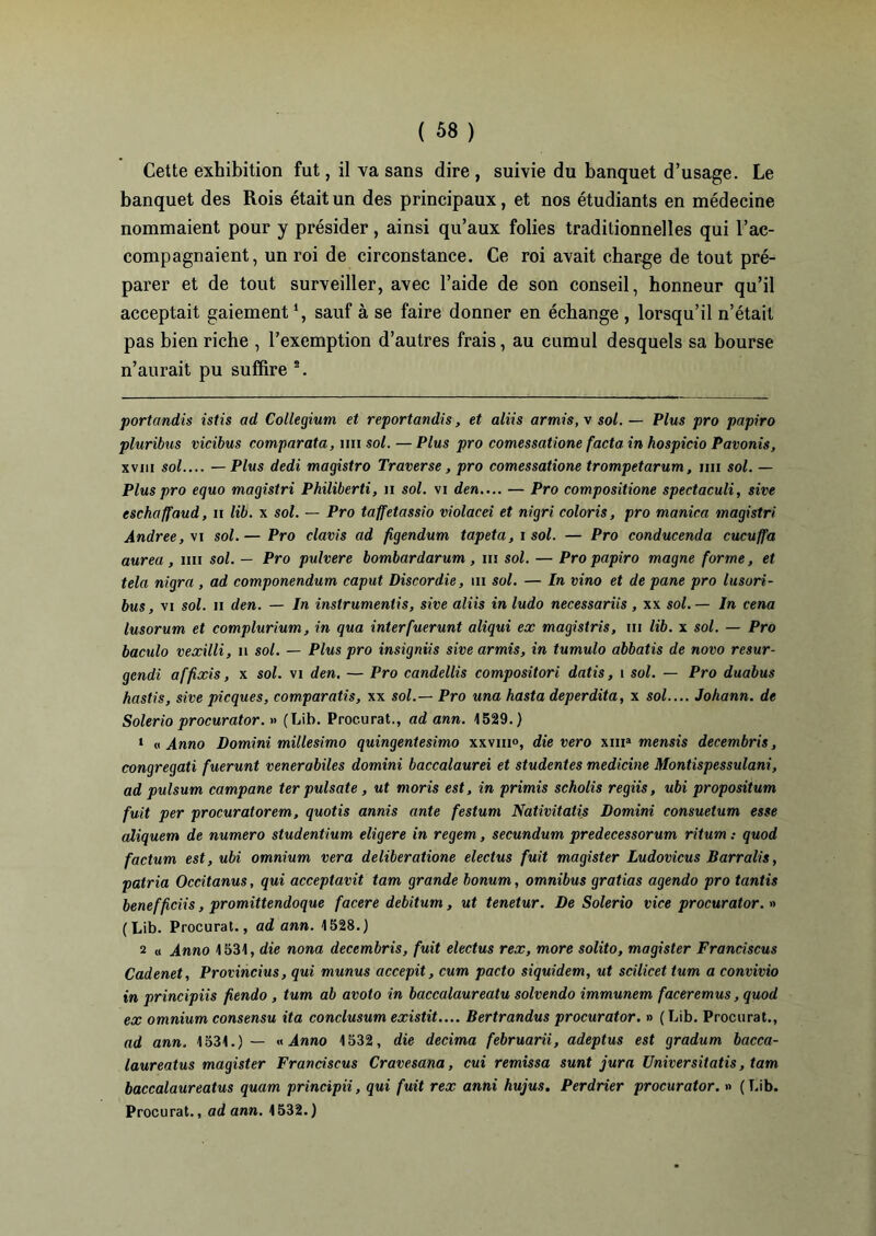 Cette exhibition fut, il va sans dire, suivie du banquet d’usage. Le banquet des Rois était un des principaux, et nos étudiants en médecine nommaient pour y présider, ainsi qu’aux folies traditionnelles qui l’ac- compagnaient, un roi de circonstance. Ce roi avait charge de tout pré- parer et de tout surveiller, avec l’aide de son conseil, honneur qu’il acceptait gaiement* 1, sauf à se faire donner en échange , lorsqu’il n’était pas bien riche , l’exemption d’autres frais, au cumul desquels sa bourse n’aurait pu suffire 2. portandis istis ad Collegium et reportandis, et aliis armis, v sol. — Plus pro papiro pluribus vicibus comparata, un sol. — Plus pro comessatione facta in hospicio Pavonis, xvm sol.... — Plus dedi magistro Traverse, pro comessatione trompetarum, mi sol. — Plus pro equo magistri Philiberti, n sol. vi den.... — Pro composition spectaculi, sive eschaffaud, n lib. x sol. — Pro taffetassio violacei et nigri coloris, pro manica magistri Andree,\i sol.— Pro clavis ad figendum tapéta, i sol. — Pro conducenda cucuffa aurea, mi sol. — Pro pulvere bombardarum , m sol. — Pro papiro magne forme, et tela nigra , ad componendum caput Discordie, m sol. — In vino et de pane pro lusori- bus, vi sol. n den. — In instruments, sive aliis in ludo necessariis , xx sol.— In cena lusorum et complurium, in qua interfuerunt aliqui ex magistris, m lib. x sol. — Pro baculo vexilli, n sol. — Plus pro insigniis sive armis, in tumulo abbatis de novo resur- gendi affixis, x sol. vi den, — Pro candellis compositori datis, i sol. — Pro duabus hastis, sive picques, comparatis, xx sol.— Pro una hasta deperdita, x sol.... Johann, de Solerio procurator. » (Lib. Procurât., ad ann. 1529.) 1 « Anno Domini millesimo quingentesimo xxviii», die vero xma mensis decembris, congregati fuerunt venerabiles domini baccalaurei et studentes medicine Montispessulani, ad pulsum campane ter pulsate, ut moris est, in primis scholis regiis, ubi propositum fuit per procuratorem, quotis annis ante festum Nativitatis Domini consuetum esse aliquem de numéro studentium eligere in regem, secundum predecessorum ritum : quod factum est, ubi omnium vera deliberatione electus fuit magister Ludovicus Barralis, patria Occitanus, qui acceptavit tam grande bonum, omnibus gratias agendo pro tantis benefficiis, promittendoque facere debitum, ut tenetur. De Solerio vice procurator. » (Lib. Procurât., ad ann. 1528.) 2 « Anno 1531, die nona decembris, fuit electus rex, more solito, magister Franciscus Cadenet, Provincius, qui munus accepit, cum pacto siquidem, ut scilicet tum a convivio in principiis fiendo , tum ab avoto in baccalaureatu solvendo immunem faceremus, quod ex omnium consensu ita conclusum existit.... Bertrandus procurator. » ( Lib. Procurât., ad ann. 1531.) — « Anno 1532, die décima februarii, adeptus est gradum bacca- laureatus magister Franciscus Cravesana, cui remissa sunt jura Universitatis, tam baccalaureatus quam principii, qui fuit rex anni hujus. Perdrier procurator. » (Lib.