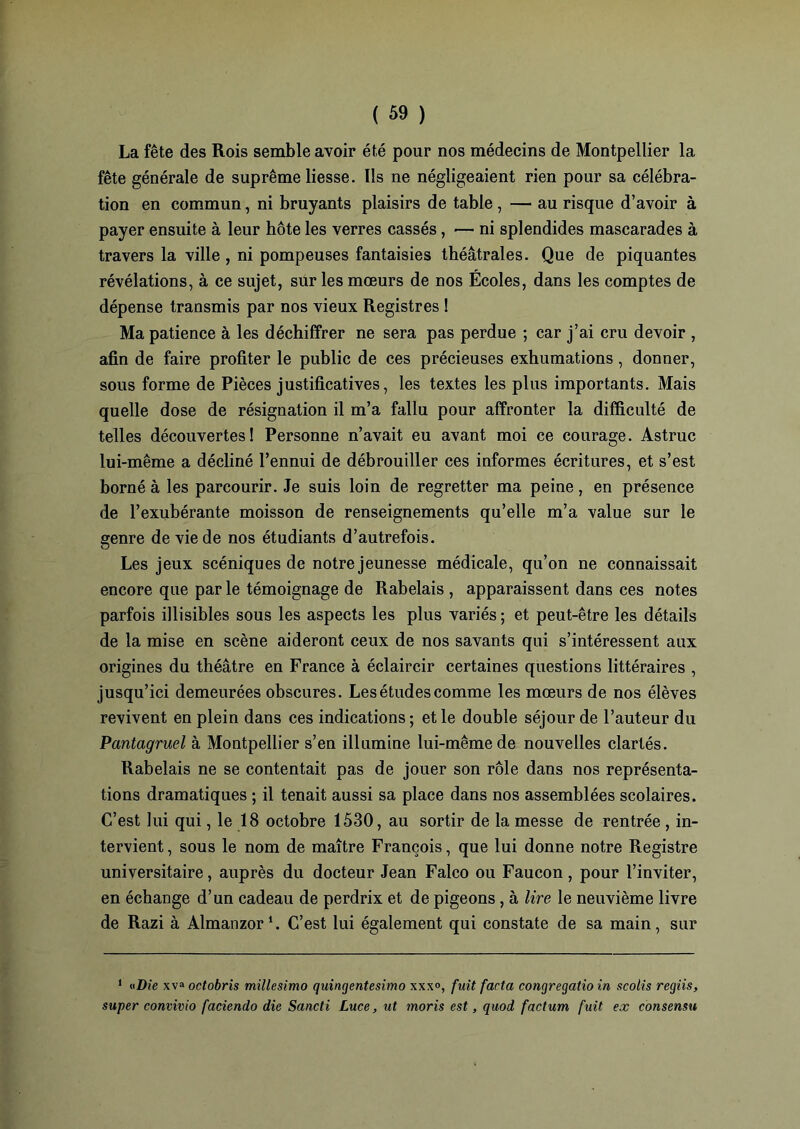 La fête des Rois semble avoir été pour nos médecins de Montpellier la fête générale de suprême liesse. Ils ne négligeaient rien pour sa célébra- tion en commun, ni bruyants plaisirs de table , — au risque d’avoir à payer ensuite à leur hôte les verres cassés, — ni splendides mascarades à travers la ville, ni pompeuses fantaisies théâtrales. Que de piquantes révélations, à ce sujet, sur les mœurs de nos Écoles, dans les comptes de dépense transmis par nos vieux Registres ! Ma patience à les déchiffrer ne sera pas perdue ; car j’ai cru devoir , afin de faire profiter le public de ces précieuses exhumations, donner, sous forme de Pièces justificatives, les textes les plus importants. Mais quelle dose de résignation il m’a fallu pour affronter la difficulté de telles découvertes! Personne n’avait eu avant moi ce courage. Astruc lui-même a décliné l’ennui de débrouiller ces informes écritures, et s’est borné à les parcourir. Je suis loin de regretter ma peine, en présence de l’exubérante moisson de renseignements qu’elle m’a value sur le genre de vie de nos étudiants d’autrefois. Les jeux scéniques de notre jeunesse médicale, qu’on ne connaissait encore que par le témoignage de Rabelais , apparaissent dans ces notes parfois illisibles sous les aspects les plus variés ; et peut-être les détails de la mise en scène aideront ceux de nos savants qui s’intéressent aux origines du théâtre en France à éclaircir certaines questions littéraires , jusqu’ici demeurées obscures. Les études comme les mœurs de nos élèves revivent en plein dans ces indications ; et le double séjour de l’auteur du Pantagruel à Montpellier s’en illumine lui-même de nouvelles clartés. Rabelais ne se contentait pas de jouer son rôle dans nos représenta- tions dramatiques ; il tenait aussi sa place dans nos assemblées scolaires. C’est lui qui, le 18 octobre 1530, au sortir de la messe de rentrée , in- tervient , sous le nom de maître François, que lui donne notre Registre universitaire, auprès du docteur Jean Falco ou Faucon, pour l’inviter, en échange d’un cadeau de perdrix et de pigeons, à lire le neuvième livre de Razi à Almanzor1. C’est lui également qui constate de sa main, sur 1 «Die xv» octobris millesimo quingentesimo xxx°, fuit facta congregatio in scolis regiis, super convivio faciendo die Sancti Luce, ut moris est, quod factum fuit ex consensu