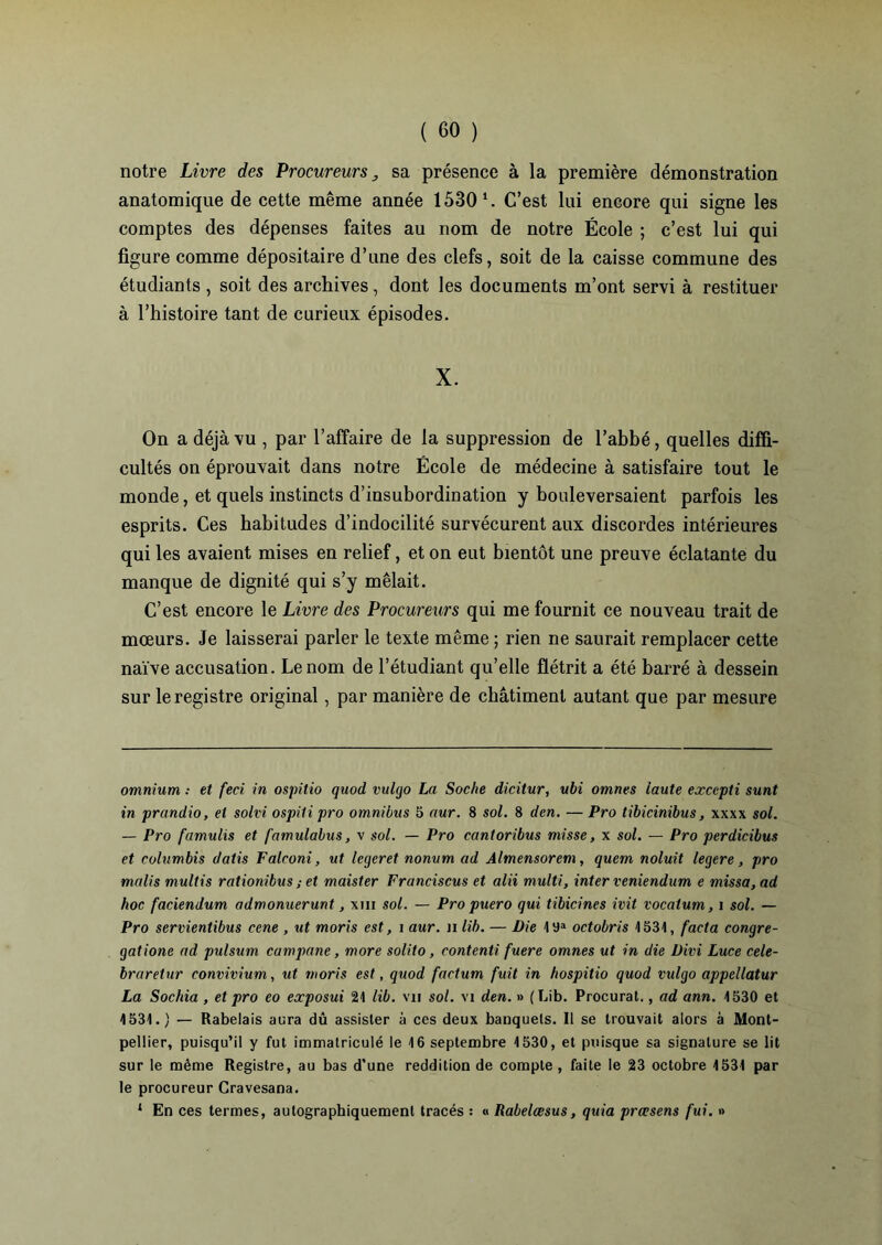 notre Livre des Procureurs sa présence à la première démonstration anatomique de cette même année 1530 1. C’est lui encore qui signe les comptes des dépenses faites au nom de notre École ; c’est lui qui figure comme dépositaire d’une des clefs, soit de la caisse commune des étudiants , soit des archives , dont les documents m’ont servi à restituer à l’histoire tant de curieux épisodes. X. On a déjà vu , par l’affaire de la suppression de l’abbé, quelles diffi- cultés on éprouvait dans notre École de médecine à satisfaire tout le monde, et quels instincts d’insubordination y bouleversaient parfois les esprits. Ces habitudes d’indocilité survécurent aux discordes intérieures qui les avaient mises en relief, et on eut bientôt une preuve éclatante du manque de dignité qui s’y mêlait. C’est encore le Livre des Procureurs qui me fournit ce nouveau trait de mœurs. Je laisserai parler le texte même ; rien ne saurait remplacer cette naïve accusation. Le nom de l’étudiant qu’elle flétrit a été barré à dessein sur le registre original, par manière de châtiment autant que par mesure omnium •• et feci in ospitio quod vulgo La Soche dicitur, ubi omnes laute excepti sunt in prandio, et solvi ospiti pro omnibus 5 aur. 8 sol. 8 den. — Pro tibicinibus, xxxx sol. — Pro famulis et famulabus, v sol. — Pro cantoribus misse, x sol. — Pro perdicibus et eolumbis datis Falroni, ut legeret nonum ad Almensorem, quem noluit legere, pro malis multis rationibus ; et maister Franciscus et alii multi, inter veniendum e missa, ad hoc faciendum admonuerunt, xm sol. — Pro puero qui tibicines mit vocatum, i sol. — Pro servientibus cene , ut moris est, i aur. il lib. — Die I9a octobris 1531, facta congré- gations ad pulsum campane, more solito, contenti fuere omnes ut in die Divi Luce cele- braretur convivium, ut moris est, quod factum fuit in hospitio quod vulgo appellatur La Sochia , et pro eo exposai 21 lib. vu sol. vi den. » (Lib. Procurât., ad ann. 1530 et 1531.) — Rabelais aura dû assister à ces deux banquets. Il se trouvait alors à Mont- pellier, puisqu’il y fut immatriculé le 16 septembre 1530, et puisque sa signature se lit sur le même Registre, au bas d’une reddition de compte, faite le 23 octobre 1531 par le procureur Cravesana. ‘ En ces termes, autographiquement tracés : « Rabelcesus, quia prœsens fui. »