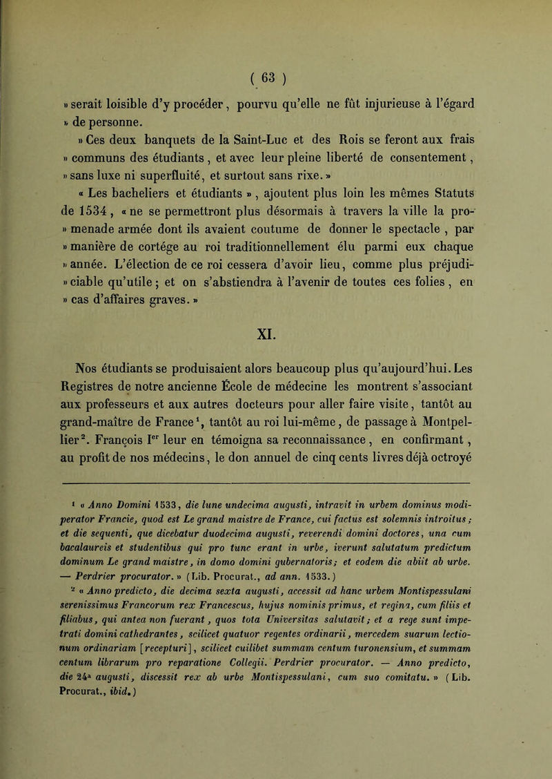 » serait loisible d’y procéder, pourvu qu’elle ne fût injurieuse à l’égard » de personne. » Ces deux banquets de la Saint-Luc et des Rois se feront aux frais » communs des étudiants , et avec leur pleine liberté de consentement, » sans luxe ni superfluité, et surtout sans rixe. » « Les bacheliers et étudiants » , ajoutent plus loin les mêmes Statuts de 1534, «ne se permettront plus désormais à travers la ville la pro- » menade armée dont ils avaient coutume de donner le spectacle , par » manière de cortège au roi traditionnellement élu parmi eux chaque » année. L’élection de ce roi cessera d’avoir lieu, comme plus préjudi- » ciable qu’utile ; et on s’abstiendra à l’avenir de toutes ces folies , en » cas d’affaires graves. » XI. Nos étudiants se produisaient alors beaucoup plus qu’aujourd’hui. Les Registres de notre ancienne École de médecine les montrent s’associant aux professeurs et aux autres docteurs pour aller faire visite, tantôt au grand-maître de France1, tantôt au roi lui-même, de passage à Montpel- lier2. François Ier leur en témoigna sa reconnaissance , en confirmant, au profit de nos médecins, le don annuel de cinq cents livres déjà octroyé 1 « Armo Domini 1533, die lune undecima augusti, intravit in urbem dominus modi- perator Francie, quod est Le grand maistre de France, cui factus est solemnis introitus ; et die sequenti, que dicebatur duodecima augusti, reverendi domini doctores, una cum bacalaureis et studentibus qui pro tune erant in urbe, iverunt salutatum predictum dominum Le grand maistre, in domo domini gubernatoris; et eodem die abiit ab urbe. — Perdrier procurator. » (Lib. Procurât., ad ann. 1533.) a « Anno predicto, die décima sexta augusti, accessit ad hanc urbem Montispessulani serenissimus Francorum rex Francescus, hujus nominis primus, et régi ni, cum filiis et filiabus, qui antea non fuerant, quos tota Universitas salulavit ; et a rege sunt impe- trati domini cathedrantes, scilicet quatuor régentés or dinar ii, mercedem suarum lectio- num ordinariam [recepturi], scilicet cuilibet summam centum turonensium, et summam centurn librarum pro reparatione Collegii. Perdrier procurator. — Anno predicto, die 24a augusti, discessit rex ab urbe Montispessulani, cum suo comitatu. » (Lib. Procurât., ibid,)