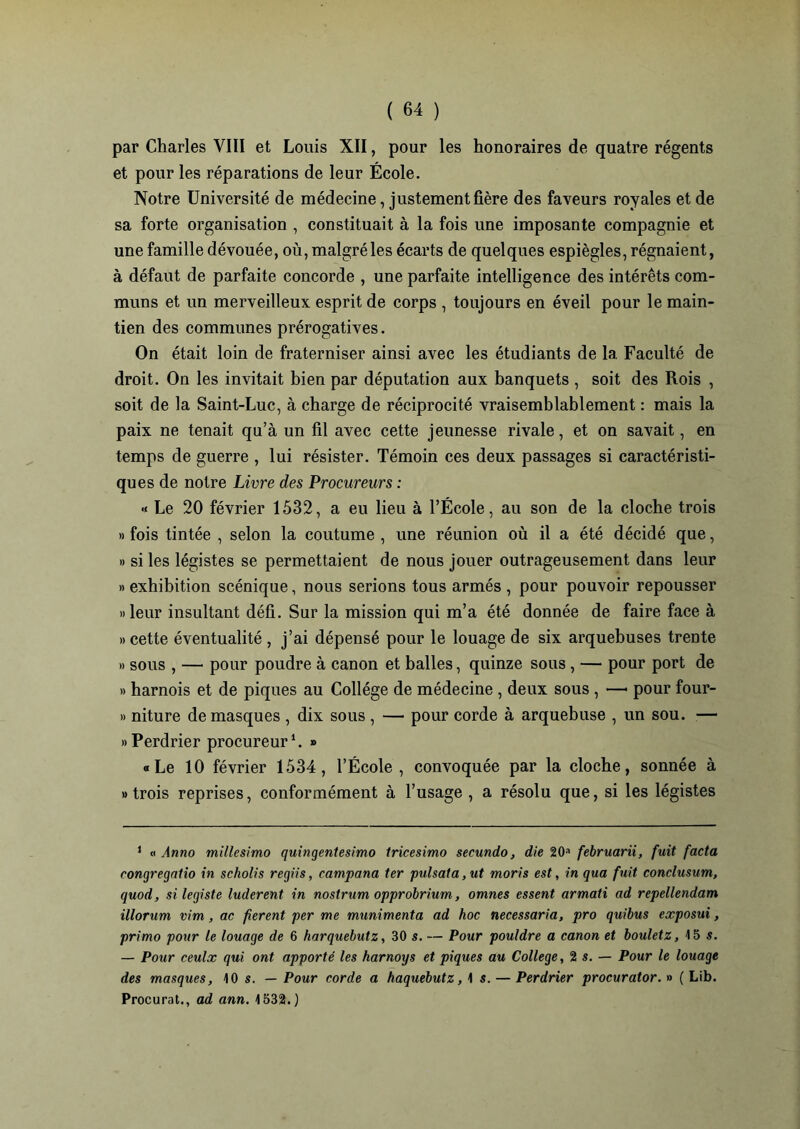 par Charles VIII et Louis XII, pour les honoraires de quatre régents et pour les réparations de leur École. Notre Université de médecine, justement fière des faveurs royales et de sa forte organisation , constituait à la fois une imposante compagnie et une famille dévouée, où, malgré les écarts de quelques espiègles, régnaient, à défaut de parfaite concorde , une parfaite intelligence des intérêts com- muns et un merveilleux esprit de corps , toujours en éveil pour le main- tien des communes prérogatives. On était loin de fraterniser ainsi avec les étudiants de la Faculté de droit. On les invitait bien par députation aux banquets , soit des Rois , soit de la Saint-Luc, à charge de réciprocité vraisemblablement : mais la paix ne tenait qu’à un fil avec cette jeunesse rivale, et on savait, en temps de guerre , lui résister. Témoin ces deux passages si caractéristi- ques de notre Livre des Procureurs : « Le 20 février 1532, a eu lieu à l’École, au son de la cloche trois » fois tintée , selon la coutume , une réunion où il a été décidé que, » si les légistes se permettaient de nous jouer outrageusement dans leur » exhibition scénique, nous serions tous armés , pour pouvoir repousser «leur insultant défi. Sur la mission qui m’a été donnée de faire face à » cette éventualité , j’ai dépensé pour le louage de six arquebuses trente » sous , —• pour poudre à canon et balles, quinze sous, — pour port de » harnois et de piques au Collège de médecine , deux sous , —• pour four- » niture de masques , dix sous , — pour corde à arquebuse , un sou. — «Perdrier procureur1. » «Le 10 février 1534, l’École , convoquée par la cloche, sonnée à «trois reprises, conformément à l’usage , a résolu que, si les légistes 1 « Anno millesimo quingentesimo tricesimo secundo, die 201 februarii, fuit facta congregatio in scliolis regiis, campana ter pulsata, ut moris est, in qua fuit conclusum, quod, si légiste luderent in nostrum opprobrium, omnes essent armati ad repellendam illorum vim, ac fièrent per me munimenta ad hoc necessaria, pro quibus exposui, primo pour le louage de 6 harquebutz, 30 s. — Pour pouldre a canon et bouletz, 15 s. — Pour ceulx qui ont apporté les harnoys et piques au College, 2 s. — Pour le louage des masques, 10 s. — Pour corde a haquebutz, 1 s. — Perdrier procurator. » ( Lib. Procurât., ad ann. 1532.)