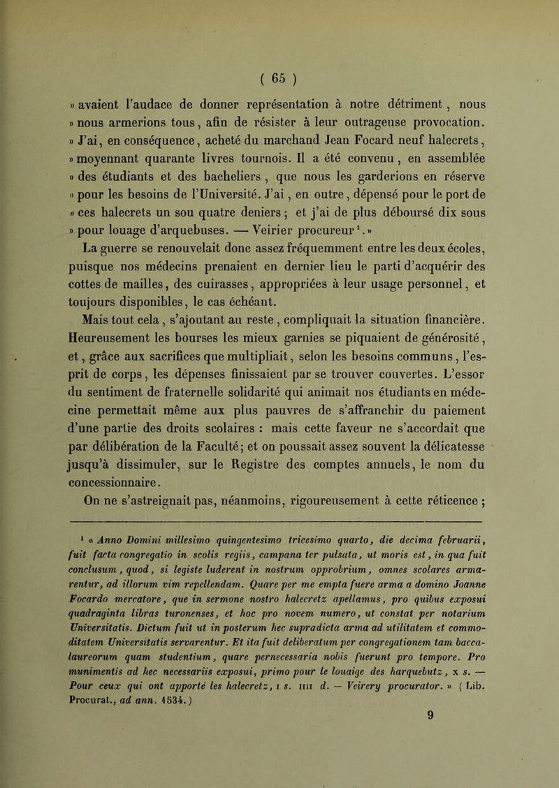 » avaient l’audace de donner représentation à notre détriment, nous «nous armerions tous, afin de résister à leur outrageuse provocation. » J’ai, en conséquence, acheté du marchand Jean Focard neuf halecrets, » moyennant quarante livres tournois. Il a été convenu , en assemblée » des étudiants et des bacheliers , que nous les garderions en réserve » pour les besoins de l’Université. J’ai, en outre , dépensé pour le port de » ces halecrets un sou quatre deniers ; et j’ai de plus déboursé dix sous » pour louage d’arquebuses. —• Veirier procureur1.» La guerre se renouvelait donc assez fréquemment entre les deux écoles, puisque nos médecins prenaient en dernier lieu le parti d’acquérir des cottes de mailles, des cuirasses, appropriées à leur usage personnel, et toujours disponibles, le cas échéant. Mais tout cela , s’ajoutant au reste , compliquait la situation financière. Heureusement les bourses les mieux garnies se piquaient de générosité, et, grâce aux sacrifices que multipliait, selon les besoins communs, l’es- prit de corps, les dépenses finissaient par se trouver couvertes. L’essor du sentiment de fraternelle solidarité qui animait nos étudiants en méde- cine permettait même aux plus pauvres de s’affranchir du paiement d’une partie des droits scolaires : mais cette faveur ne s’accordait que par délibération de la Faculté; et on poussait assez souvent la délicatesse jusqu’à dissimuler, sur le Registre des comptes annuels, le nom du concessionnaire. On ne s’astreignait pas, néanmoins, rigoureusement à cette réticence ; 1 u Anno Domini millesimo quingentesimo tricesimo quarto, die décima februarii, fuit facta eongregatio in scolis regiis, campana ter pulsata, ut moris est, in qua fuit conclusum, quod, si légiste luderent in nostrum opprobrium, omnes scolnres arrna- rentur, ad illorum vim repellendam. Quare per me empta fuere arma a domino Joanne Focardo mercatore, que in sermone nostro halecretz apellamus, pro quibus exposui quadraginta libras turonenses, et hoc pro novem numéro, ut constat per notarium Universitatis. Dictum fuit ut in posterum hec supra dicta arma ad utilitatem et commo- ditatem Universitatis servarentur. Et itafuit delïberatum per congregationem tam bacca- laureorurn quam studentium, quare pernecessaria nobis fuerunt pro tempore. Pro munimentis ad hec necessariis exposui, primo pour le louaige des harquebutz, x s. — Pour ceux qui ont apporté les halecretz, i s. nu d. — Veirery procurator. » ( Lib. Procurât., ad ann, 1534.) 9