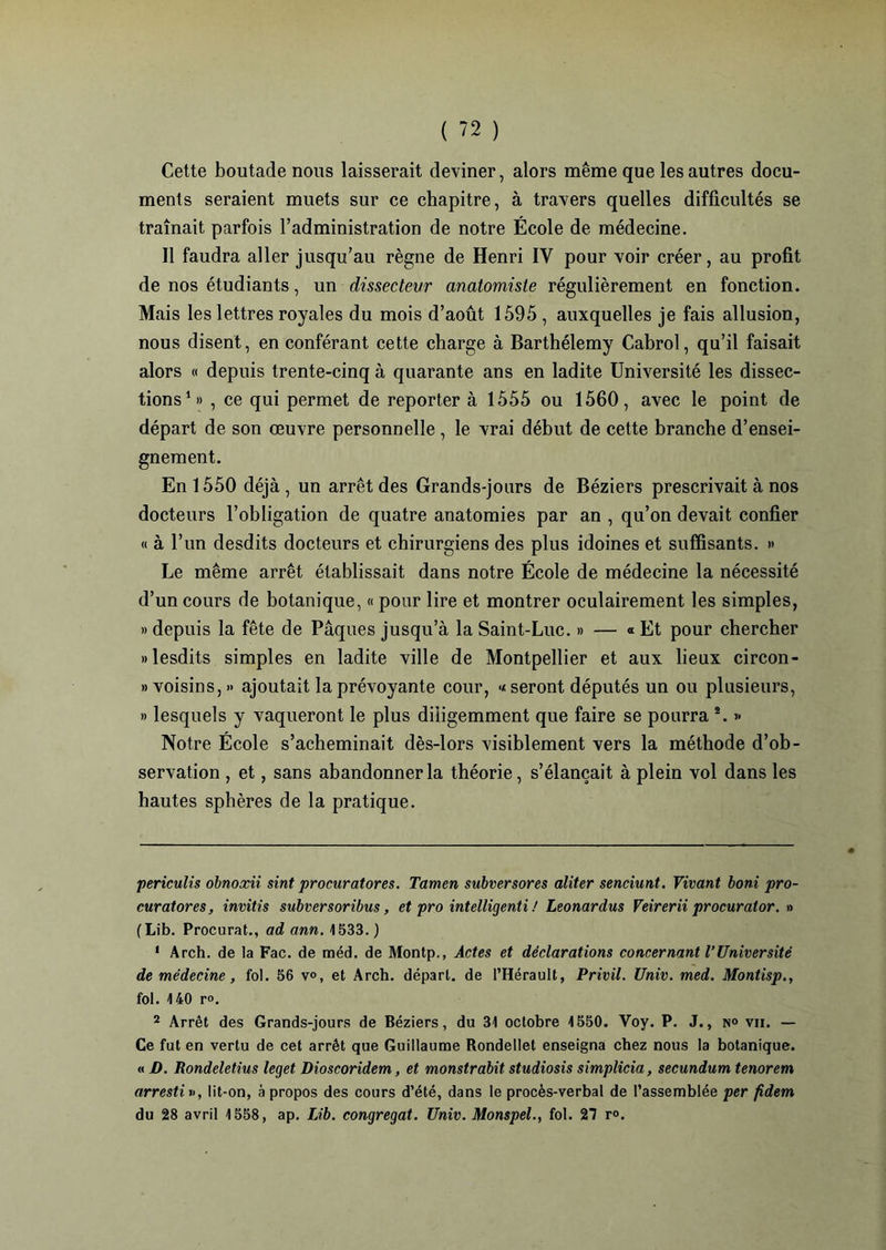 Cette boutade nous laisserait deviner, alors même que les autres docu- ments seraient muets sur ce chapitre, à travers quelles difficultés se traînait parfois l’administration de notre École de médecine. Il faudra aller jusqu’au règne de Henri IY pour voir créer, au profit de nos étudiants, un dissecteur anatomiste régulièrement en fonction. Mais les lettres royales du mois d’août 1595, auxquelles je fais allusion, nous disent, en conférant cette charge à Barthélemy Cabrol, qu’il faisait alors « depuis trente-cinq à quarante ans en ladite Université les dissec- tions* 1 2» , ce qui permet de reporter à 1555 ou 1560, avec le point de départ de son œuvre personnelle, le vrai début de cette branche d’ensei- gnement. En 1550 déjà , un arrêt des Grands-jours de Béziers prescrivait à nos docteurs l’obligation de quatre anatomies par an , qu’on devait confier « à l’un desdits docteurs et chirurgiens des plus idoines et suffisants. » Le même arrêt établissait dans notre École de médecine la nécessité d’un cours de botanique, « pour lire et montrer oculairement les simples, » depuis la fête de Pâques jusqu’à la Saint-Luc. » — « Et pour chercher «lesdits simples en ladite ville de Montpellier et aux lieux circon- » voisins,» ajoutait la prévoyante cour, « seront députés un ou plusieurs, » lesquels y vaqueront le plus diligemment que faire se pourra s. » Notre École s’acheminait dès-lors visiblement vers la méthode d’ob- servation , et, sans abandonner la théorie, s’élancait à plein vol dans les hautes sphères de la pratique. periculis obnoxii sint procuratores. Tamen subversores aliter senciunt. Vivant boni pro- curatores, invitis subversoribus, et pro intelligenti ! Leonardus Veirerii procurator. » (Lib. Procurât., ad ann. 4 533.) 1 Arch. de la Fac. de méd. de Montp., Actes et déclarations concernant l’Université de médecine, fol. 56 v°, et Arch. départ, de l’Hérault, Privil. Univ. med. Montisp., fol. 140 r». 2 Arrêt des Grands-jours de Béziers, du 31 octobre 1550. Voy. P. J., n° vu. — Ce fut en vertu de cet arrêt que Guillaume Rondellet enseigna chez nous la botanique. « D. Rondeletius leget Dioscoridem, et monstrabit studiosis simplicia, secundum tenorem arrestif, lit-on, à propos des cours d’été, dans le procès-verbal de l’assemblée per fidem du 28 avril 1558, ap. Lib. congregat. Univ. Monspel., fol. 27 r°.