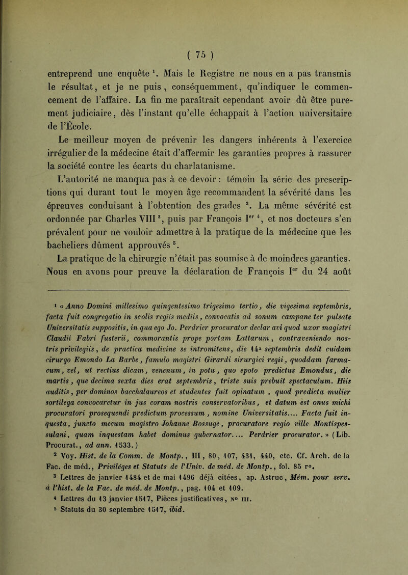 entreprend une enquête \ Mais le Registre ne nous en a pas transmis le résultat, et je ne puis, conséquemment, qu’indiquer le commen- cement de l’affaire. La fin me paraîtrait cependant avoir dû être pure- ment judiciaire, dès l’instant qu’elle échappait à l’action universitaire de l’École. Le meilleur moyen de prévenir les dangers inhérents à l’exercice irrégulier de la médecine était d’affermir les garanties propres à rassurer la société contre les écarts du charlatanisme. L’autorité ne manqua pas à ce devoir : témoin la série des prescrip- tions qui durant tout le moyen âge recommandent la sévérité dans les épreuves conduisant à l’obtention des grades 1 2. La même sévérité est ordonnée par Charles VIII3 *, puis par François Ier4, et nos docteurs s’en prévalent pour ne vouloir admettre à la pratique de la médecine que les bacheliers dûment approuvés 5. La pratique de la chirurgie n’était pas soumise à de moindres garanties. Nous en avons pour preuve la déclaration de François Ier du 24 août 1 « Anno Domini millesimo quingentesimo trigesimo tertio, die vigesima septembres, facta fuit congregatio in scolis regiis mediis, convocatis cid sonum campane ter pulsate Universitatis supposais, in qua ego Jo. Perdrier procurator declaravi quod uxor magistri Claudii Fabri fusterii, commorantis prope portam Lattarum , contrateniendo nos- tris privilegiis, de practica medicine se intromitens, die 14a septembres dédit cuidam cirurgo Emondo La Barbe, famulo magistri Girardi sirurgici regii, quoddam farma- cum,vel, ut rectius dicam, venenum, in potu, quo epoto predictus Emondns, die martis, que décima sexta dies erat septembris, triste suis prebuit spectaculum. Hiis auditis, per dominos bacchalaureos et studentes fuit opinatum , quod predicta mulier sortilega convocaretur in jus coram nostris conservatoribus, et datum est onus michi procuratori prosequendi predictum processum , nomine Universitatis.... Facta fuit in- questa, juncto mecum magistro Johanne Bossuge, procuratore regio ville Montispes- sulani, quam inquestam habet dominas gubernator Perdrier procurator. » ( Lib. Procurât., ad ann. 1533.) 2 Voy. Hist. de la Comrn. de Montp., III, 80, 107, 431, 440, etc. Cf. Arch. de la Fac. de méd., Privilèges et Statuts de l'Univ. deméd. de Montp., fol. 85 r°. 3 Lettres de janvier 1484 et de mai 1496 déjà citées, ap. Astruc, Mém. pour sert, à P hist. de la Fac. de méd. de Montp., pag. 104 et 109. * Lettres du 13 janvier 1517, Pièces justificatives, n° iii. s Statuts du 30 septembre 1517, ibid.