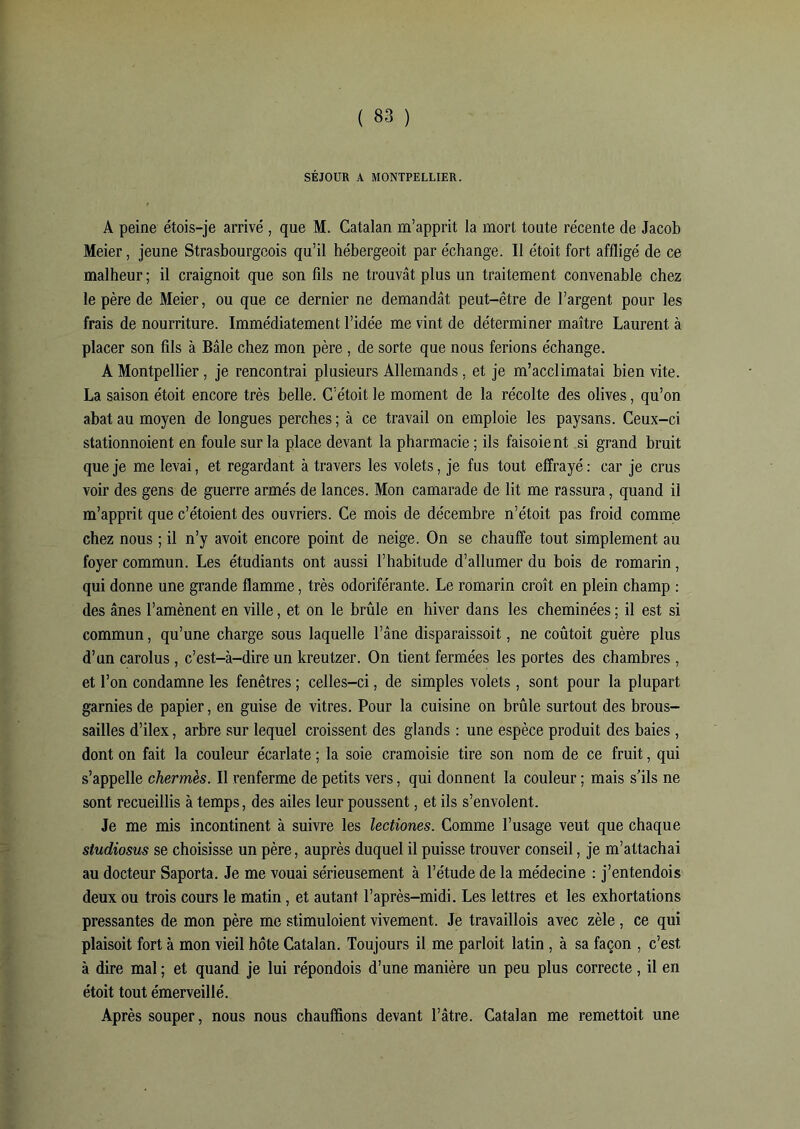 SÉJOUR A MONTPELLIER. A peine étois-je arrivé , que M. Catalan m’apprit la mort toute récente de Jacob Meier, jeune Strasbourgeois qu’il hébergeoit par échange. Il étoit fort affligé de ce malheur ; il craignoit que son fils ne trouvât plus un traitement convenable chez le père de Meier, ou que ce dernier ne demandât peut-être de l’argent pour les frais de nourriture. Immédiatement l’idée me vint de déterminer maître Laurent à placer son fils à Bâle chez mon père , de sorte que nous ferions échange. A Montpellier, je rencontrai plusieurs Allemands, et je m’acclimatai bien vite. La saison étoit encore très belle. C’étoit le moment de la récolte des olives, qu’on abat au moyen de longues perches ; à ce travail on emploie les paysans. Ceux-ci stationnoient en foule sur la place devant la pharmacie ; ils faisoient si grand bruit que je me levai, et regardant à travers les volets, je fus tout effrayé: car je crus voir des gens de guerre armés de lances. Mon camarade de lit me rassura, quand il m’apprit que c’étoient des ouvriers. Ce mois de décembre n’étoit pas froid comme chez nous ; il n’y avoit encore point de neige. On se chauffe tout simplement au foyer commun. Les étudiants ont aussi l’habitude d’allumer du bois de romarin, qui donne une grande flamme, très odoriférante. Le romarin croît en plein champ : des ânes l’amènent en ville, et on le brûle en hiver dans les cheminées ; il est si commun, qu’une charge sous laquelle l’âne disparaissoit, ne coûtait guère plus d’un carolus , c’est-à-dire un kreutzer. On tient fermées les portes des chambres, et l’on condamne les fenêtres ; celles-ci, de simples volets, sont pour la plupart garnies de papier, en guise de vitres. Pour la cuisine on brûle surtout des brous- sailles d’ilex, arbre sur lequel croissent des glands : une espèce produit des baies, dont on fait la couleur écarlate ; la soie cramoisie tire son nom de ce fruit, qui s’appelle chermès. Il renferme de petits vers, qui donnent la couleur ; mais s’ils ne sont recueillis à temps, des ailes leur poussent, et ils s’envolent. Je me mis incontinent à suivre les lectiones. Comme l’usage veut que chaque studiosus se choisisse un père, auprès duquel il puisse trouver conseil, je m’attachai au docteur Saporta. Je me vouai sérieusement à l’étude de la médecine : j’entendois deux ou trois cours le matin, et autant l’après-midi. Les lettres et les exhortations pressantes de mon père me stimuloient vivement. Je travaillois avec zèle, ce qui plaisoit fort à mon vieil hôte Catalan. Toujours il me partait latin , à sa façon , c’est à dire mal ; et quand je lui répondois d’une manière un peu plus correcte, il en étoit tout émerveillé. Après souper, nous nous chauffions devant l’âtre. Catalan me remettait une