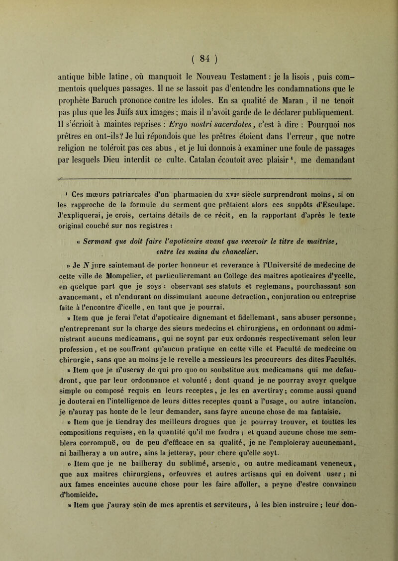 antique bible latine, où manquoit le Nouveau Testament : je la lisois , puis com- mentois quelques passages. 11 ne se lassoit pas d’entendre les condamnations que le prophète Baruch prononce contre les idoles. En sa qualité de Maran , il ne tenoit pas plus que les Juifs aux images ; mais il n’avoit garde de le déclarer publiquement. Il s’écrioit à maintes reprises : Ergo nostri sacerdotes, c’est à dire : Pourquoi nos prêtres en ont-ils? Je lui répondois que les prêtres étoient dans l’erreur, que notre religion ne toléroit pas ces abus, et je lui donnois à examiner une foule de passages par lesquels Dieu interdit ce culte. Catalan écoutoit avec plaisir*, me demandant 1 Ces mœurs patriarcales d’un pharmacien du xvie siècle surprendront moins, si on les rapproche de la formule du serment que prêtaient alors ces suppôts d’Esculape. J’expliquerai, je crois, certains détails de ce récit, en la rapportant d’après le texte original couché sur nos registres : « Sermant que doit faire l’apoticaire avant que recevoir le titre de maîtrise, entre les mains du chancelier. » Je N jure saintemant de porter honneur et reverance à l’Université de medecine de cette ville de Mompelier, et particulieremant au College des maîtres apoticaires d’ycelle, en quelque part que je soys : observant ses statuts et reglemans, pourchassant son avancemant, et n’endurant ou dissimulant aucune detraction, conjuration ou entreprise faite à l’encontre d’icelle, en tant que je pourrai. » Item que je ferai l’etat d’apoticaire dignemant et fidellemant, sans abuser personne-, n’entreprenant sur la charge des sieurs médecins et chirurgiens, en ordonnant ou admi- nistrant aucuns medicamans, qui ne soynt par eux ordonnés respeclivemant selon leur profession , et ne souffrant qu’aucun pratique en cette ville et Faculté de medecine ou chirurgie, sans que au moins je le revelle a messieurs les procureurs des dites Facultés. » Item que je ri’useray de qui pro quo ou soubstitue aux medicamans qui me defau- dront, que par leur ordonnance et volunlé ; dont quand je ne pourray avoyr quelque simple ou composé requis en leurs receptes, je les en avertiray; comme aussi quand je douterai en l’intelligence de leurs dittes receptes quant a l’usage, ou autre intancion, je n’auray pas honte de le leur demander, sans fayre aucune chose de ma fantaisie. » Item que je tiendray des meilleurs drogues que je pourray trouver, et toutles les compositions requises, en la quantité qu’il me faudra ; et quand aucune chose me sem- blera corrompue, ou de peu d’efficace en sa qualité, je ne Pemploieray aucunemant, ni bailheray a un autre, ains la jetterav, pour chere qu’elle soyt. » Item que je ne bailheray du sublimé, arsenic, ou autre medicamant veneneux, que aux maîtres chirurgiens, orfeuvres et autres artisans qui en doivent user; ni aux famés enceintes aucune chose pour les faire affoller, a peyne d’estre convaincu d’homicide. » Item que j’auray soin de mes aprentis et serviteurs, à les bien instruire ; leur don-