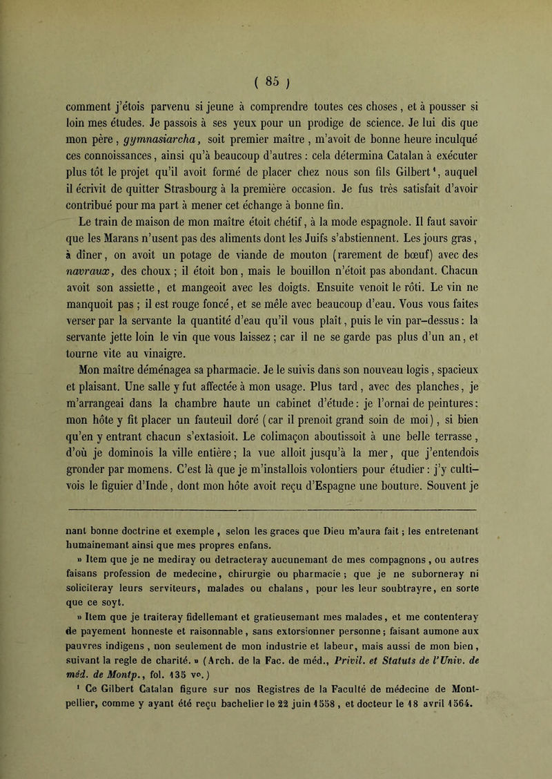 comment j’étois parvenu si jeune à comprendre toutes ces choses, et à pousser si loin mes e'tudes. Je passois à ses yeux pour un prodige de science. Je lui dis que mon père , gymnasiarcha, soit premier maître , m’avoit de bonne heure inculqué ces connoissances, ainsi qu’à beaucoup d’autres : cela détermina Catalan à exécuter plus tôt le projet qu’il avoit formé de placer chez nous son fils Gilbert1, auquel il écrivit de quitter Strasbourg à la première occasion. Je fus très satisfait d’avoir contribué pour ma part à mener cet échange à bonne fin. Le train de maison de mon maître étoit chétif, à la mode espagnole. Il faut savoir que les Marans n’usent pas des aliments dont les Juifs s’abstiennent. Les jours gras, à dîner, on avoit un potage de viande de mouton (rarement de bœuf) avec des navraux, des choux ; il étoit bon, mais le bouillon n’étoit pas abondant. Chacun avoit son assiette, et mangeoit avec les doigts. Ensuite venoit le rôti. Le vin ne manquoit pas ; il est rouge foncé, et se mêle avec beaucoup d’eau. Vous vous faites verser par la servante la quantité d’eau qu’il vous plaît, puis le vin par-dessus : la servante jette loin le vin que vous laissez ; car il ne se garde pas plus d’un an, et tourne vite au vinaigre. Mon maître déménagea sa pharmacie. Je le suivis dans son nouveau logis, spacieux et plaisant. Une salle y fut affectée à mon usage. Plus tard, avec des planches, je m’arrangeai dans la chambre haute un cabinet d’étude: je l’ornai de peintures: mon hôte y fit placer un fauteuil doré ( car il prenoit grand soin de moi ), si bien qu’en y entrant chacun s’extasioit. Le colimaçon aboutissoit à une belle terrasse , d’où je dominois la ville entière ; la vue alloit jusqu’à la mer, que j’entendois gronder par momens. C’est là que je m’installois volontiers pour étudier : j’y culti- vois le figuier d’Inde, dont mon hôte avoit reçu d’Espagne une bouture. Souvent je nant bonne doctrine et exemple , selon les grâces que Dieu m’aura fait ; les entretenant humainemant ainsi que mes propres enfans. » Item que je ne mediray ou detracteray aucunemant de mes compagnons , ou autres faisans profession de medecine, chirurgie ou pharmacie; que je ne suborneray ni solicileray leurs serviteurs, malades ou chalans , pour les leur soubtrayre, en sorte que ce soyt. » Item que je traiteray fidellemant et gratieusemant mes malades, et me conlenteray de payement honneste et raisonnable, sans extorsionner personne; faisant aumône aux pauvres indigens , non seulement de mon industrie et labeur, mais aussi de mon bien, suivant la réglé de charité. » (Arch. de la Fac. de méd., Privil. et Statuts de l’Univ. de méd. de Montp., fol. 135 vo. ) 1 Ce Gilbert Catalan figure sur nos Registres de la Faculté de médecine de Mont- pellier, comme y ayant été reçu bachelier le 22 juin 1558 , et docteur le 18 avril 1564.