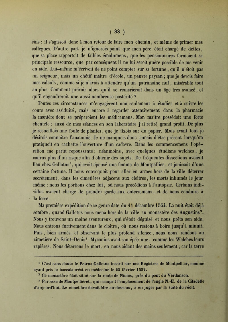 tins : il s’agissoit donc à mon retour de faire mon chemin, et même de primer mes collègues. D’autre part je n’ignorois point que mon père étoit chargé de dettes, que sa place rapportait de faibles émolumens, que les pensionnaires formoient sa principale ressource, que par conséquent il ne lui seroit guère possible de me venir en aide. Lui-même m’écrivoit de ne point compter sur sa fortune , qu’il n’étoit pas un seigneur, mais un chétif maître d’école, un pauvre paysan ; que je devois faire mes calculs, comme si je n’avois à attendre qu’un patrimoine nul, misérable tout au plus. Comment prévoir alors qu’il se remarieroit dans un «âge très avancé, et qu’il engendreroit une aussi nombreuse postérité ? * Toutes ces circonstances m’engagèrent non seulement à étudier et à suivre les cours avec assiduité, mais encore à regarder attentivement dans la pharmacie la manière dont se préparaient les médicamens. Mon maître possédoit une forte clientèle : aussi de mes séances en son laboratoire j’ai retiré grand profit. De plus je recueillois une foule de plantes, que je fixois sur du papier. Mais avant tout je désirais connoître l’anatomie. Je ne manquois donc jamais d’être présent lorsqu’on pratiquoit en cachette l’ouverture d’un cadavre. Dans les commencemens l’opé- ration me parut repoussante : néanmoins, avec quelques étudians welches, je courus plus d’un risque afin d’obtenir des sujets. De fréquentes dissections avoient lieu chez Gallotus1 2, qui avoit épousé une femme de Montpellier, et jouissoit d’une certaine fortune. Il nous convoquoit pour aller en armes hors de la ville déterrer secrètement. dans les cimetières adjacens aux cloîtres, les morts inhumés le jour même : nous les portions chez lui, où nous procédions à l’autopsie. Certains indi- vidus avoient charge de prendre garde aux enterremens, et de nous conduire à la fosse. Ma première expédition de ce genre date du 11 décembre 1554. La nuit étoit déjà sombre, quand Gallotus nous mena hors de la ville au monastère des Augustins*. Nous y trouvons un moine aventureux , qui s’étoit déguisé et nous prêta son aide. Nous entrons furtivement dans le cloître, où nous restons à boire jusqu’à minuit. Puis, bien armés, et observant le plus profond silence, nous nous rendons au cimetière de Saint-Denis3. Myconius avoit son épée nue, comme les Welches leurs rapières. Nous déterrons le mort, en nous aidant des mains seulement ; car la terre 1 C’est sans doute le Petrus Gallotus inscrit sur nos Registres de Montpellier, comme ayant pris le baccalauréat en médecine le 23 février 1552. 2 Ce monastère était situé sur la route de Nimes, près du pont du Verdanson. a Paroisse de Montpelliéret, qui occupait l’emplacement de l’angle N.-E. de la Citadelle d’aujourd’hui. Le cimetière devait être au-dessous, à en juger par la suite du récit.
