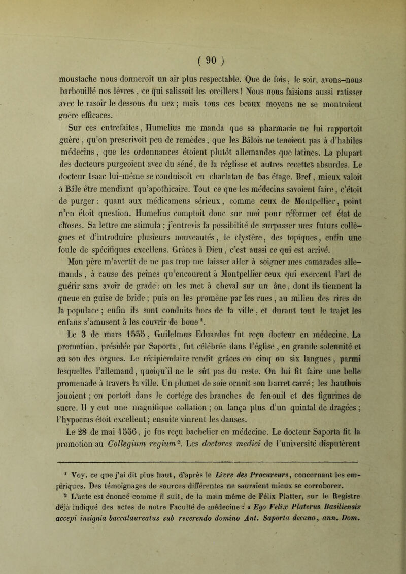 moustache nous donnerait un air plus respectable. Que de fois, le soir, avons-nous barbouillé nos lèvres , ce qui salissoit les oreillers ! Nous nous faisions aussi ratisser avec le rasoir le dessous du nez ; mais tous ces beaux moyens ne se montraient guère efficaces. Sur ces entrefaites, Humelius me manda que sa pharmacie ne lui rapportoit guère , qu’on prescrivoit peu de remèdes, que les Bâlois ne tenoient pas à d’habiles médecins, que les ordonnances étoient plutôt allemandes que latines. La plupart des docteurs purgeoient avec du séné, de la réglisse et autres recettes absurdes. Le docteur Isaac lui-même se conduisoit en charlatan de bas étage. Bref, mieux val oit à Bâle être mendiant qu’apothicaire. Tout ce que les médecins savoient faire, c’étoil de purger: quant aux médicamens sérieux, comme ceux de Montpellier, point n’en étoit question. Humelius comptoit donc sur moi pour réformer cet état de choses. Sa lettre me stimula ; j’entrevis la possibilité de surpasser mes futurs collè- gues et d’introduire plusieurs nouveautés, le clystère, des topiques, enfin une foule de spécifiques excellens. Grâces à Dieu, c’est aussi ce qui est arrivé. Mon père m’avertit de ne pas trop me laisser aller à soigner mes camarades alle- mands , à cause des peines qu’encourent à Montpellier ceux qui exercent l’art de guérir sans avoir de gradé : on les met à cheval sur un âne, dont ils tiennent la queue en guise de bride ; puis on les promène par les rues , au milieu des rires de la populace ; enfin ils sont conduits hors de la ville, et durant tout le trajet les enfans s’amusent à les couvrir de boue1. Le 3 de mars 1555, Guilelmus Eduardus fut reçu docteur en médecine. La promotion, présidée par Saporta , fut célébrée dans l’église , en grande solennité et au son des orgues. Le récipiendaire rendit grâces en cinq ou six langues, parmi lesquelles l’allemand, quoiqu’il ne le sût pas du reste. On lui fit faire une belle promenade à travers la ville. Un plumet de soie ornoit son barret carré ; les hautbois jouoient ; on portoit dans le cortège des branches de fenouil et des figurines de sucre. Il y eut une magnifique collation ; on lança plus d’un quintal de dragées ; Thypocras étoit excellent; ensuite vinrent les danses. Le 28 de mai 1556, je fus reçu bachelier en médecine. Le docteur Saporta fit la promotion au Collegium regium2. Les dodores medici de l’université disputèrent 1 Voy. ce que j’ai dit plus haut, d’après le Livre des Procureurs, concernant les em- piriques. Des témoignages de sources différentes ne sauraient mieux se corroborer. 2 L’acte est énoncé comme il suit, de la main même de Félix Platter, sur le Registre déjà indiqué des actes de notre Faculté de médecine : a Ego Félix Platerus Basiliensis■ accepi insignia baccalaureat us sub reverendo clomino Ânt. Saporta decano, ann. Dom.