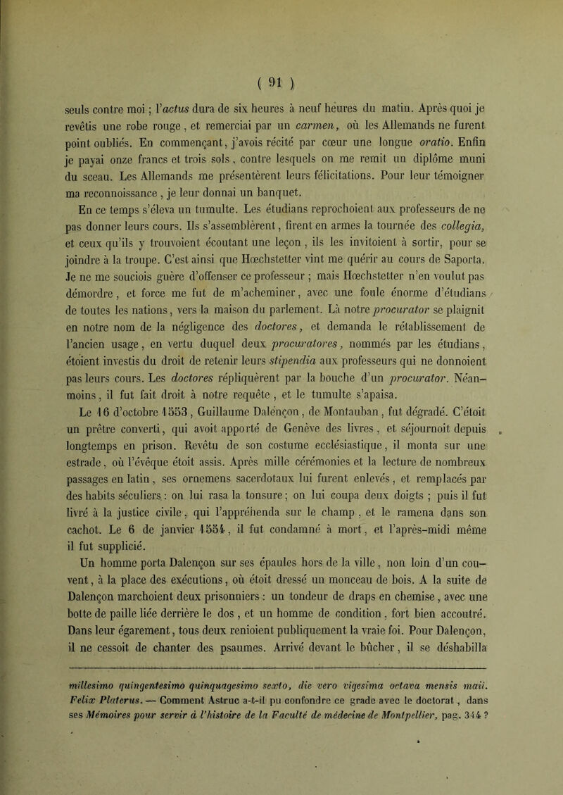 seuls contre moi ; Yactus dura de six heures à neuf heures du matin. Après quoi je revêtis une robe rouge , et remerciai par un carmen, où les Allemands ne furent point oubliés. En commençant, j’avois récite' par cœur une longue oratio. Enfin je payai onze francs et trois sols, contre lesquels on me remit un diplôme muni du sceau. Les Allemands me présentèrent leurs félicitations. Pour leur témoigner ma reconnoissance , je leur donnai un banquet. En ce temps s’éleva un tumulte. Les étudians reprochoient aux professeurs de ne pas donner leurs cours. Ils s’assemblèrent, firent en armes la tournée des collegia, et ceux qu’ils y trouvoient écoutant une leçon , ils les invitoient à sortir, pour se joindre à la troupe. C’est ainsi que Hœchstetter vint me quérir au cours de Saporta. Je ne me souciois guère d’offenser ce professeur ; mais Hœchstetter n’en voulut pas démordre, et force me fut de m’acheminer, avec une foule énorme d’étudians de toutes les nations, vers la maison du parlement. Là notre procurator se plaignit en notre nom de la négligence des doctores, et demanda le rétablissement de l’ancien usage, en vertu duquel deux procuratores, nommés par les étudians, étoient investis du droit de retenir leurs stipendia aux professeurs qui ne donnoient pas leurs cours. Les doctores répliquèrent par la bouche d’un procurator. Néan- moins, il fut fait droit à notre requête , et le tumulte s’apaisa. Le \ 6 d’octobre 1553 , Guillaume Dalénçon, de Montauban, fut dégradé. C’étoit un prêtre converti, qui avoit apporté de Genève des livres, et séjournoit depuis longtemps en prison. Revêtu de son costume ecclésiastique, il monta sur une estrade, où l’évêque étoit assis. Après mille cérémonies et la lecture de nombreux passages en latin, ses ornemens sacerdotaux lui furent enlevés, et remplacés par des habits séculiers : on lui rasa la tonsure; on lui coupa deux doigts ; puis il fut livré à la justice civile, qui l’appréhenda sur le champ , et le ramena dçins son cachot. Le 6 de janvier \ 554, il fut condamné à mort, et l’après-midi même il fut supplicié. Un homme porta Dalénçon sur ses épaules hors de la ville, non loin d’un cou- vent , à la place des exécutions, où étoit dressé un monceau de bois. A la suite de Dalénçon marchoient deux prisonniers : un tondeur de draps en chemise, avec une botte de paille liée derrière le dos, et un homme de condition, fort bien accoutré. Dans leur égarement, tous deux renioient publiquement la vraie foi. Pour Dalénçon, il ne cessoit de chanter des psaumes. Arrivé devant le bûcher, il se déshabilla millcsimo quingentesimo quinquagesimo sexto, die vero vigesima octava mensis maii. Félix Platerus. — Comment Astruc a-t-il pu confondre ce grade avec le doctorat, dans ses Mémoires pour servir à l’histoire de la Faculté de médecine de Montpellier, pag. 344 ?