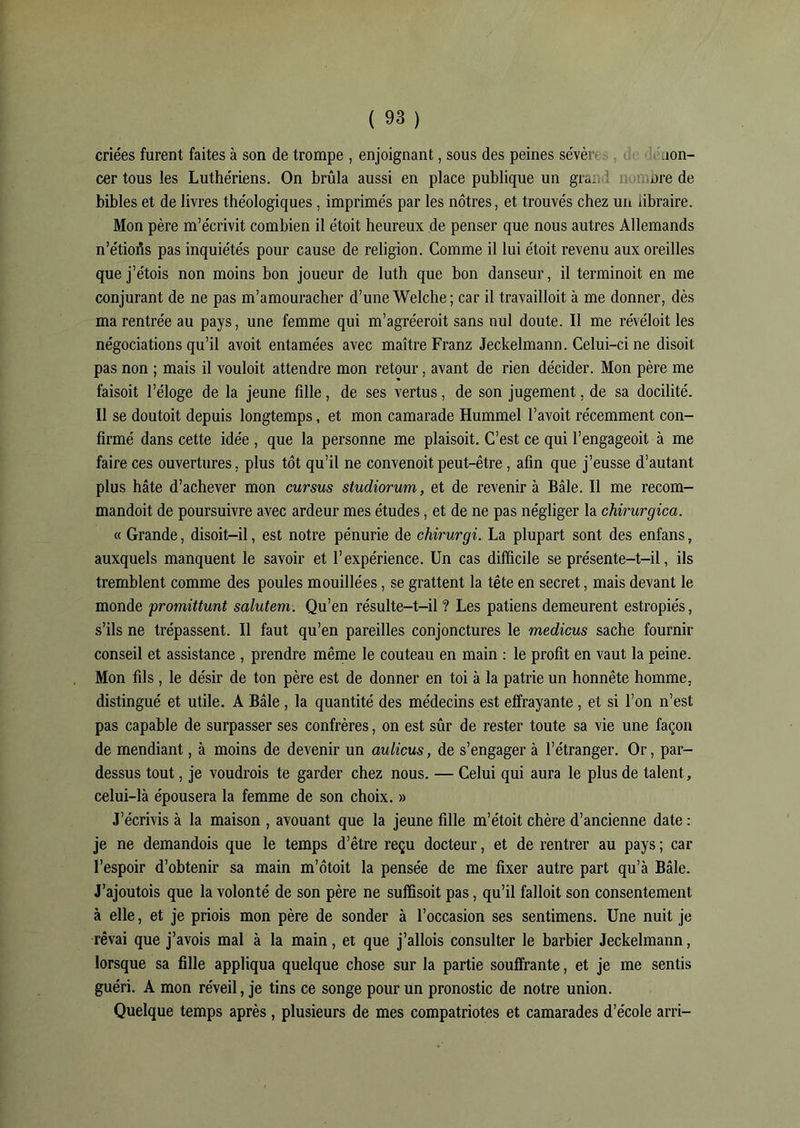 criées furent faites à son de trompe , enjoignant, sous des peines sévèr îon- cer tous les Luthériens. On brûla aussi en place publique un gi«. nre de bibles et de livres théologiques, imprimés par les nôtres, et trouvés chez un dbraire. Mon père m’écrivit combien il étoit heureux de penser que nous autres Allemands n’étions pas inquiétés pour cause de religion. Comme il lui étoit revenu aux oreilles que j’étois non moins bon joueur de luth que bon danseur, il terminoit en me conjurant de ne pas m’amouracher d’une Welche; car il travailloit à me donner, dès ma rentrée au pays, une femme qui m’agréeroit sans nul doute. Il me révéloit les négociations qu’il avoit entamées avec maître Franz Jeckelmann. Celui-ci ne disoit pas non ; mais il vouloit attendre mon retour, avant de rien décider. Mon père me faisoit l’éloge de la jeune fille, de ses vertus, de son jugement, de sa docilité. Il se doutoit depuis longtemps, et mon camarade Hummel l’avoit récemment con- firmé dans cette idée , que la personne me plaisoit. C’est ce qui l’engageoit à me faire ces ouvertures, plus tôt qu’il ne convenoit peut-être, afin que j’eusse d’autant plus hâte d’achever mon cursus studiorum, et de revenir à Bâle. Il me recom- mandoit de poursuivre avec ardeur mes études, et de ne pas négliger la chirurgica. « Grande, disoit-il, est notre pénurie de chirurgi. La plupart sont des enfans, auxquels manquent le savoir et l’expérience. Un cas difficile se présente-t-il, ils tremblent comme des poules mouillées, se grattent la tête en secret, mais devant le monde promittunt salutem. Qu’en résulte-t-il ? Les patiens demeurent estropiés, s’ils ne trépassent. Il faut qu’en pareilles conjonctures le medicus sache fournir conseil et assistance , prendre même le couteau en main : le profit en vaut la peine. Mon fils , le désir de ton père est de donner en toi à la patrie un honnête homme, distingué et utile. A Bâle , la quantité des médecins est effrayante, et si l’on n’est pas capable de surpasser ses confrères, on est sûr de rester toute sa vie une façon de mendiant, à moins de devenir un aulicus, de s’engager à l’étranger. Or, par- dessus tout, je voudrois te garder chez nous. — Celui qui aura le plus de talent, celui-là épousera la femme de son choix. » J’écrivis à la maison , avouant que la jeune fille m’étoit chère d’ancienne date : je ne demandois que le temps d’être reçu docteur, et de rentrer au pays ; car l’espoir d’obtenir sa main m’ôtoit la pensée de me fixer autre part qu’à Bâle. J’ajoutois que la volonté de son père ne sulïïsoit pas, qu’il falloit son consentement à elle, et je priois mon père de sonder à l’occasion ses sentimens. Une nuit je rêvai que j’avois mal à la main, et que j’allois consulter le barbier Jeckelmann, lorsque sa fille appliqua quelque chose sur la partie souffrante, et je me sentis guéri. A mon réveil, je tins ce songe pour un pronostic de notre union. Quelque temps après, plusieurs de mes compatriotes et camarades d’école arri-