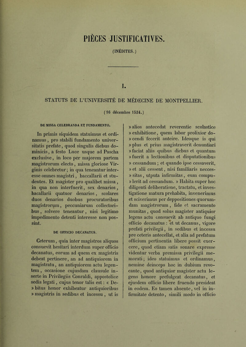 PIÈCES JUSTIFICATIVES. (INÉDITES.) I. STATUTS DE L’UNIVERSITÉ DE MÉDECINE DE MONTPELLIER. (16 décembre 1534.) DE MISSA CELEBKANDA ET FUNDAMENTO. In primis siquidem statuimus et ordi- namus , pro stabili fundamento univer- sitatis prefate, quod singulis diebus do- minicis, a festo Luce usque ad Pascha exclusive, in loco per majorera partem magistrorum electo, missa gloriose Vir- ginis celebretur ; in qua teneantur inter- esse omnes magistri, baccallarii et stu- dentes. Et magister pro qualibet missa, in qua non interfuerit, sex denarios, bacallarii quatuor denarios, scolares duos denarios duobus procuratoribus magistrorum, peccuniarum collectori- bus, solvere teneantur, nisi legitimo impedimento detenti interesse non pos- sint. DE OFF1CIO DECANATUS. Ceterum, quia inter magistros aliquos consuevit hesitari interdum super officio decanatus, eorum ad quem ex magistris debeat pertinere, an ad antiquiorem in magistratu, an antiquiorem actu legen- tem, occasione cujusdam clausule in- serte in Privilegiis Conraldi, appostolice sedis legati, cujus ténor talis est : « De- » bitus honor exhibeatur antiquioribus » magistris in sedibus et incessu , ut is » alios antecedat reverentie scolastice » exhibitione, quem labor prolixior do- » cendi fecerit anteire. Ideoque is qui » plus et prius magistraverit denuntiari » faciat aliis quibus diebus et quantum »fuerit a lectionibus et disputationibus » cessandum ; et quando ipse cessaverit, » et alii cessent, nisi familiaris necces- » sitas, utputa infirmitas, eum compu- » lerit ad cessandum. » Habita super hoc diligenti deliberatione, tractatu, et inves- tigatione matura prehabita, invenerimus et sciverimus per deppositiones quorum- dam magistrorum, ûde et sacramento munitas , quod solus magister antiquior legens actu consuevit ab antiquo fungi officio decanatus : et ut decanus, vigore prefati privilegii, in sedibus et incessu pre ceteris antecellat, et alia ad prefatum officium pertinentia libéré possit exer- cere, quod etiam satis sonare expresse videntur verba premissa privilegii me- morati; ideo statuimus et ordinamus, nemine deinceps hoc in dubium revo- cante, quod antiquior magister actu le- gens honore prefulgeat decanatus, et ejusdem officio libéré fruendo presideat in eodem. Eo tamen absente, vel in in- firmitate detento, simili modo in officio