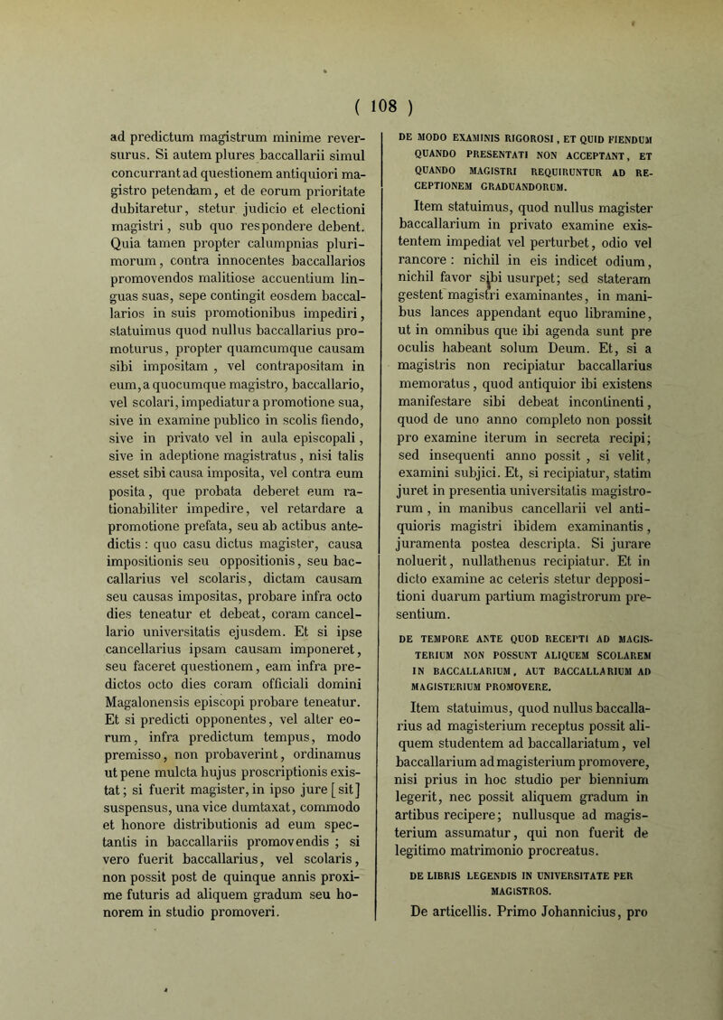 ad predictum magistrum minime revei- surus. Si autem plures baccallarii simul concurrant ad quesdonem antiquiori ma- gistro petendam, et de eorum prioritate dubitaretur, stetur judicio et electioni magistri, sub quo res pondéré debent. Quia tamen propter calumpnias pluri- morum, contra innocentes baccallarios promovendos malitiose accuentium lin- guas suas, sepe contingit eosdem baccal- larios in suis promotionibus impediri, statuimus quod nullus baccallarius pro- moturus, propter quamcumque causam sibi impositam , vel contrapositam in eum,aquocumque magistro, baccallario, vel scolari, impediatura promotione sua, sive in examine publico in scolis fiendo, sive in privato vel in aula episcopali, sive in adeptione magistratus , nisi talis esset sibi causa imposita, vel contra eum posita, que probata deberet eum ra- tionabiliter impedire, vel retardare a promotione prefata, seu ab actibus ante- dictis : quo casu dictus magister, causa impositionis seu oppositionis, seu bac- callarius vel scolaris, dictam causam seu causas impositas, probare infra octo dies teneatur et debeat, coram cancel- lario universitatis ejusdem. Et si ipse cancellarius ipsam causam imponeret, seu faceret quesdonem, eam infra pre- dictos octo dies coram officiali domini Magalonensis episcopi probare teneatur. Et si predicd opponentes, vel alter eo- rum, infra predictum tempus, modo premisso, non probaverint, ordinamus utpene muleta hujus proscripdonis exis- tât; si fuerit magister, in ipso jure[sit] suspensus, unavice dumtaxat, commodo et honore distribudonis ad eum spec- tantis in baccallariis promovendis ; si vero fuerit baccallarius, vel scolaris, non possit post de quinque annis proxi- me futuris ad aliquem gradum seu ho- norem in studio promoveri. DE MODO EXAMINIS RIGOROSI, ET QUID FIENDUM QUANDO PRESENTATI NON ACCEPTANT, ET QUANDO MAGISTRI REQUIRUNTUR AD RE- CEPTIONEM GRADUANDORUM. Item statuimus, quod nullus magister baccallarium in privato examine exis- tentem impediat vel perturbet, odio vel rancore : nichil in eis indicet odium, nichil favor s^bi usurpet; sed stateram gestent magistri examinantes, in mani- bus lances appendant equo libramine, ut in omnibus que ibi agenda sunt pre oculis habeant solum Deum. Et, si a magistris non recipiatur baccallarius memoratus , quod antiquior ibi existens manifestare sibi debeat inconlinenti, quod de uno anno completo non possit pro examine iterum in sécréta recipi; sed insequenti anno possit , si velit, examini subjici. Et, si recipiatur, statim juret in presenda universitatis magistro- rum , in manibus cancellarii vel anti- quioris magistri ibidem examinantis, juramenta postea descripta. Si jurare noluerit, nullathenus recipiatur. Et in dicto examine ac ceteris stetur depposi- tioni duarum partium magistrorum pre- sentium. DE TEMPORE ANTE QUOD RECEPTI AD MAGIS- TERIUM NON POSSUNT ALIQUEM SCOLAREM IN BACCALLARIUM, AUT BACCALLARIUM AD MAG1STER1UM PROMOVERE. Item statuimus, quod nullus baccalla- rius ad magisterium receptus possit ali- quem studentem ad baccallariatum, vel baccallarium ad magisterium promovere, nisi prius in hoc studio per biennium legerit, nec possit aliquem gradum in artibus recipere ; nullusque ad magis- terium assumatur, qui non fuerit de legitimo matrimonio procreatus. DE LIBRIS LEGENDIS IN UNIVERS1TATE PER MAGlSTROS. De ardcellis. Primo Johannicius, pro