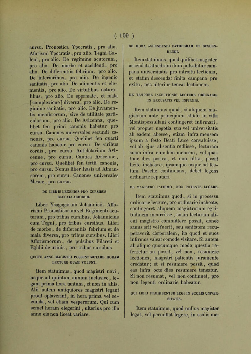 cursu. Pronostica Ypocratis, pro alio. Aforismi Ypocratis, pro alio. Tegni Ga- leni, pro alio. De regimine acutorum, pro alio. De morbo et accidenti, pro alio. De differentiis febrium, pro alio. De interioribus, pro alio. De ingenio sanitatis, pro alio. De alimentis et ele- mentis, pro alio. De virtutibus natura- libus, pro alio. De spermate, et mala [complexione] diversa, pro alio. De re- gimine sanitatis, pro alio. De juvamen- tis membrorum, sive de utilitate parti- cularum, pro alio. De Avicenna, que- libet fen primi canonis habetur pro cursu. Canones universales secundi ca- nonis, pro cursu. Quelibet fen quarti canonis habetur pro cursu. De viribus cordis, pro cursu. Antidotarium Avi- cenne, pro cursu. Cantica Avicenne, pro cursu. Quelibet fen tertii canonis, pro cursu. Nonus liber Rasis ad Alman- sorem, pro cursu. Canones universales Mesue, pro cursu. DE LIBRIS LEGENDIS PRO CURSIBUS BACCALLARIORUM. Liber Ysagogarum Johannicii. Affo- rismi Pronosticorum vel Regimenti acu- torum, pro tribus cursibus. Johannicius cum Tegni, pro tribus cursibus. Libri de morbo , de differentiis febrium et de mala diversa, pro tribus cursibus. Libri Afforismorum, de pulsibus Filareti et Egidii de urinis , pro tribus cursibus. QUOTO ANNO MAGISTRI POSSUNT MUTARE HORAM LECTURE QUAM VOLUNT. Item statuimus , quod magistri novi, usque ad quintum annum inclusive, le- gant prima hora tantum, et non in aliis. Alii autem antiquiores magistri legant prout optaverint, in hora prima vel se- cunda, vel etiam vesperorum. Qui cum semel horam elegerint, ulterius pro illo anno eis non liceat variare. DE HORA ASCENDENDI CATHEDRAM ET DESCEN- DENDI. Item statuimus, quod quilibet magister ascendat cathedram dum pulsabitur cam- pana universitatis pro introitu lectionis, et statim descendat finita campana pro exitu, nec ulterius teneat lectionem. DE TEMPORE IXCEPTIONIS LECTURE ORDINARIE IN EXCUSATIS VEL INFIRMIS. Item statuimus quod, si aliquem ma- gistrum ante principium stüdii in villa Montispessullani contingeret infirmari, vel propter negotia sua vel universitatis ab eadem abesse , etiam infra mensem ipsum a festo Beati Lu ce convaluisse, vel ab ejus absentia rediisse, lecturam suam infra eumdem mensem, vel qua- tuor dies postea, et non ultra, possit licite inchoare; ipsamque usque ad fes- tum Pasche continuans, debet legens ordinarie reputari. DE MAGISTRO LVF1RMO, NON POTENTE LEGERE. Item statuimus quod, si in processu ordinarie lecture, pro ordinario inchoate, contingeret aliquem magistrorum egri- tudinem incurrisse , suam lecturam ali— cui magistro committere possit, donec sanus erit vel fuerit, seu sanitatem recu- peraverit corporalem, ita quod et suos infirmos valeat comode visitare. Si autem ab aliquo quocumque modo questio re- ferretur an possit, vel non, resumere lectiones, magistri patientis juramento credatur; et si resumere possit, quod eas infra octo dies resumere teneatur. Si non résumât, vel non continuet, pro non legenti ordinarie habeatur. QUI LIBRI PROHIBENTUR LEG1 IN SCOLIS UN1VER- SITATIS. Item statuimus, quod nullus magister légat, vel permittat legere, in scolis me-