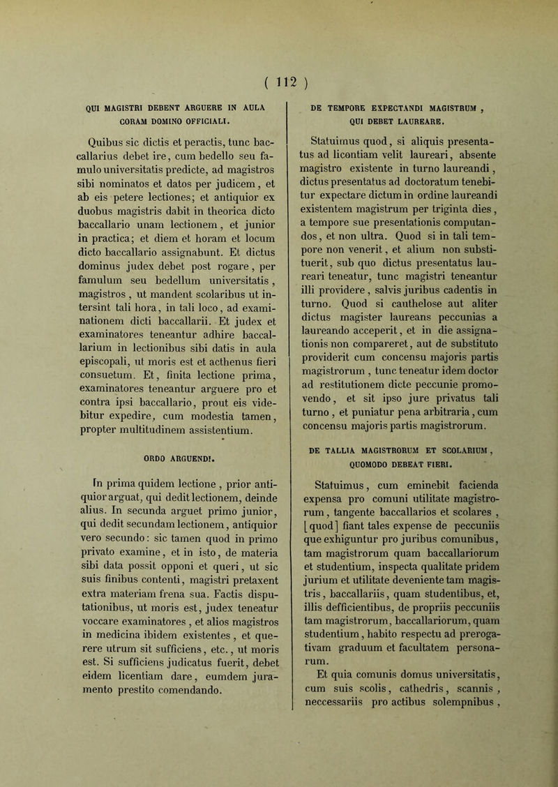 ( 11 QUI MAGISTRI DEBENT ARGUERE IN AULA CORAM DOMINO OFFICIALI. Quibus sic dictis etperactis, tune bac- callarius debet ire, cura bedello seu fa- mulo universitatis predicte, ad magistros sibi nominatos et datos per judicem, et ab eis petere lectiones; et antiquior ex duobus magistris dabit in theorica dicto baccallario unam lectionem, et junior in practica; et diem et horam et locum dicto baccallario assignabunt. Et dictus dominus judex debet post rogare, per famulum seu bedellum universitatis, magistros , ut mandent scolaribus ut in- tersint tali hora, in tali loco, ad exami- nationem dicti baccallarii. Et judex et examinatores teneantur adhire baccal- larium in lectionibus sibi datis in aida episcopali, ut moris est et acthenus fieri consuetum. Et, finita lectione prima, examinatores teneantur arguere pro et contra ipsi baccallario, prout eis vide- bitur expedire, cum modestia tamen, propter multitudinem assistentium. ORDO ARGUENDI. fn prima quidem lectione , prior anti- quior arguat, qui dédit lectionem, deinde abus. In secunda arguet primo junior, qui dédit secundam lectionem, antiquior vero secundo : sic tamen quod in primo privato examine, et in isto, de materia sibi data possit opponi et queri, ut sic suis finibus contenli, magistri pretaxent extra materiam frena sua. Factis dispu- tationibus, ut moris est, judex teneatur voccare examinatores , et alios magistros in medicina ibidem existentes , et que- rere utrum sit sufficiens, etc., ut moris est. Si sufficiens judicatus fuerit, debet eidem licentiam dare, eumdem jura- mento prestito comendando. 2 ) DE TEMPORE EXPECTANDI MAGISTRUM , QUI DEBET LAUREARE. Statuimus quod, si aliquis presenta- tus ad licontiam velit laureari, absente magistro existente in turno laureandi, dictus presentatus ad doctoratum tenebi- tur expectare dictumin ordine laureandi existentem magistrum per triginta dies , a tempore sue presentationis computan- dos, et non ultra. Quod si in tali tem- pore non venerit, et alium non substi- tuent, sub quo dictus presentatus lau- reari teneatur, tune magistri teneantur illi providere, salvis juribus cadentis in turno. Quod si cauthelose aut aliter dictus magister laureans peccunias a laureando acceperit, et in die assigna- tionis non compareret, aut de substituto providerit cum concensu majoris partis magistrorum , tune teneatur idem doctor ad restitutionem dicte peccunie promo- vendo, et sit ipso jure privatus tali turno , et puniatur pena arbitraria, cum concensu majoris partis magistrorum. DE TALLIA MAGISTRORUM ET SCOLARIUM , QUOMODO DEBEAT FIERI. Statuimus, cum eminebit facienda expensa pro comuni utilitate magistro- rum , tangente baccallarios et scolares , [ quod ] fiant taies expense de peccuniis que exhiguntur pro juribus comunibus, tam magistrorum quam baccallariorum et studentium, inspecta qualitate pridem jurium et utilitate deveniente tam magis- tris , baccallariis, quam studentibus, et, illis defficientibus, de propriis peccuniis tam magistrorum, baccallariorum, quam studentium, habito respectu ad preroga- tivam graduum et facultatem persona- rum. Et quia comunis domus universitatis, cum suis scolis, cathedris, scannis , neccessariis pro actibus solempnibus ,