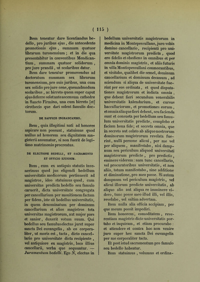 ( 1 Item teneatur dare licentiandus be- dello, pro juribus ejus , die antecedente promotionis ejus , summam quatuor librarum turonensium ; et in die qua presentabitur in conventibus Mendican- tium, summam quatuor solidorum , pro jure prandii, ut scolaribus datur. Item dare teneatur promovendus ad doetoratum summam sex librarum turonensium, pro suis juribus, una cum sex solidis pro jure cene,quemadmodum scolaribus , ac birreto quem super caput ejusdeferre soletanteascensum cathedre in Sancto Firmino, una cum birreto [et] cirothecis que dari soient famulis doc- torum. DE BAFFICIS INGRADUANDIS. Item , quia illegitimi nati ad honores aspirare non possunt, statuimus quod nullus ad honorem seu dignitatem ma- gisterii assumatur, si non fuerit de legi- timo matrimonioprocreatus. DE ELECTIONE BEDELLI, ET SACRAMENTO ET OFFICIO EJUSDEM. Item , cum ex antiquis statutis inve- nerimus quod jus eligendi bedellum universitatis medicorum pertinuerit ad magistros, ideo statuimus quod, cum universitas predicta bedello seu famulo caruerit, dicta universitate congregata per cancellarium per monitionem factam per fidem, iste sit bedellus universitatis, in quem denominatum per dominum cancellarium et alios magistros tota universitas magistrorum, aut major pars et sanior, duxerit votum suum. Qui bedellus seu famuluselectus juret super sancta Dei euvangelia , ab eo corpora- liter, ut moris est, tacta, dicto cancel- lario pro universitate dicta recipiente , vel antiquiore ex magistris, loco illius cancellarii, verba que sequuntur. — Juramentum bedelli. Ego N, electus in 15 ) bedellum universitatis magistrorum in medicina in Montepessullano, juro vobis domino cancellario, recipienti pro uni- versitate magistrorum predicta , quod ero fidelis et obediens in omnibus et per omnia dominis magistris, et aliis futuris in villa Montispessullani conmorantibus, et visitabo, qualibet die semel, dominum cancellarium et dominum decanum , ad sciendum si aliqua de universitate fue- rint per eos ordinata, et quod disputa- tiones magistrorum et indicta omnia , que debent fieri secundum venerabilis universitatis kalendarium, et cursus baccallariorum, et promotiones eorum, et omnia alia que fieri debent, seufacienda sunt et consueta per bedellum seu famu- lum universitatis predicte, complebo et faciam bona fide; et sécréta omnia, que in secreto aut celato ab aliquonostrorum dominorum magistrorum revelata fue- rint, nulli persone alicui, per me vel per aliquem , manifestabo, nisi damp- num seu periculum aliquod universitati magistrorum predicte , pro predictis , eminereviderem : nam tune cancellario, vel procuratoribus universitatis, et non aliis, totum manifestabo, sine additione et diminutione, pro meo posse. Si autem dampnum vel periculum magistris, vel alicui illorum predicte universitatis, ab aliquo alio aut aliqua re imminere vi- dero, tune posse meo illud illi, vel illis, revelabo, vel saltim advertam. Item nulla alia officia accipiam, per que meum possit impediri. Item honorem, comoditatem, reve- rentiam magistris dicte universitatis por- tabo et inquiram, et etiam procurabo : et attendere et contra hoc non venire juro super hec sancta Dei euvangelia per me corporaliter tacta. Et post istud sacramentum pro famulo seu bedello habeatur. Item statuimus , volumus et ordina-