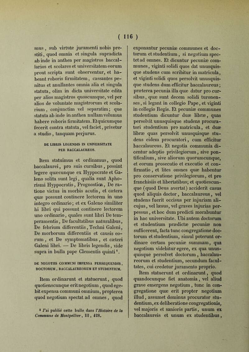 mus , sub virtute juramenti nobis pre- stiti, quod omnia et singula supradicta ab inde in anthea per magistros baccal- larios et scolares et universitatem eorum prout scripta sunt observentur, et ha- beant roboris firmitatem, cassantes pe- nitus et anullantes omnia alia et singula statuta, olim in dicta universitate édita per alios magistros quoscumque, vel per alios de voluntate magistrorum et scola- rium, conjunctim vel separatim ; que statuta ab inde in anthea nullamvolumus habere roboris firmitatem. Etquicumque fecerit contra statuta, vel faciet, privetur a studio, tanquam perjurus. DE LIBRIS LEGENDIS IN UNIVERSITATE PER BACCALAUREOS. Item statuimus et ordinamus, quod baccalaurei, pro suis cursibus , possint legere quæcunque ex Hyppocrate et Ga- leno solita sunt legi, qualia sunt Apho- rismi Hyppocratis, Prognostica, De ra- tione victus in morbis acutis, et cætera quæ possunt continere lectorem in uno integro ordinario ; et ex Galeno similiter hi libri qui possunt continere lectorem uno ordinario, quales sunt libri De tem- peramentis, De facultatibus naturalibus, De febrium differentiis, Techni Galeni, De morborum differentiis et causis eo- rum , et De symptomatibus , et cæteri Galeni libri. — De libris legendis, vide supra in bulla pape Clementis quinti1. DE NEGOTIIS COMMUNI 1MPENSA PERSEQUENDIS , DOCTORUM , BACCALAUREORUM ET STUDENTIUH. Item ordinarunt et statuerunt, quod quotienscunque eritnegotium, quod ege- bit expensa communi omnium, propterea quod negotium spectat ad omnes , quod 1 J’ai publié cetle bulle dans l'Histoire de la Commune de Montpellier, 111, 428. exponantur pecuniæ communes et doc- torum et studentium, si negotium spec- tetad omnes. Et dicuntur pecuniæ com- munes , viginli solidi quos dat unusquis- que studens cum scribitur in matricula, et viginti solidi quos persolvit unusquis- que studens dum efficitur baccalaureus ; præterea pecunia ilia quæ datur pro cur- sibus, quæ sunt decem solidi turonen- ses, si legant in collegio Pape, et viginti in collegio Regis. Et pecuniæ communes studentium dicuntur duæ libræ, quas persolvit unusquisque studens procura- tori studentium pro matricula, et duæ libræ quas persolvit unusquisque stu- dens eidem procuratori, cum efficitur baccalaureus. Et negotia communia di- centur adeptio privilegiorum, sive pon- tificalium, sive aliorum quorumcunque, et eorum prosecutio et executio et con- firmatio , et lites omnes quæ habentur pro conservatione privilegiorum, et pro franchisiis et libertatibus; et quotiescun- que (quod Deus avertat) acciderit casus quod aliquis doctor, baccalaureus, vel studens fuerit occisus per injuriam ali- cujus, vel læsus, vel graves injurias per- pessus, et hoc dum predicti morabuntur in hac universitate. Ubiautem doctorum et studentium prædictæ pecuniæ non sufficerent, facta tune congregatione doc- torum et studentium, simul poterunt or- dinare certam pecuniæ summam, qua negotium videbitur egere, ex qua unus- quisque persolvet doctorum, baccalau- reorum et studentium, secundum facul- tates, cui credetur juramento proprio. Item statuerunt et ordinarunt, quod quandocunque fiel anatomia, vel aliud grave emergens negotium , tune in con- gregatione quæ erit propter negotium illud, assumet dominus procurator stu- dentium, ex deliberatione congregationis, vel majoris et sanioris partis, unum ex baccalaureis et unum ex studentibus,