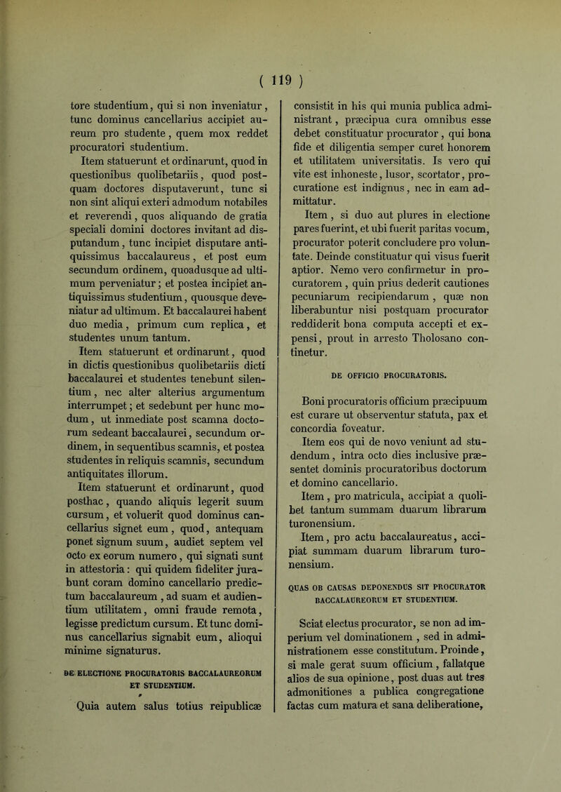 ( 1 tore studentium, qui si non inveniatur, tune dominus cancellarius accipiet au- reum pro studente, quem mox reddet procuratori studentium. Item statuerunt et ordinarunt, quod in questionibus quolibetariis, quod post- quam doctores disputaverunt, tune si non sint aliqui exteri admodum notabiles et reverendi, quos aliquando de gratia speciali domini doctores invitant ad dis- putandum, tune incipiet disputare anti- quissimus baccalaureus, et post eum secundum ordinem, quoadusque ad ulti- mum perveniatur ; et postea incipiet an- tiquissimus studentium, quousque deve- niatur ad ultimum. Et baccalaurei habent duo media, primum cum replica, et studentes unum tantum. Item statuerunt et ordinarunt, quod in dictis questionibus quolibetariis dicti baccalaurei et studentes tenebunt silen- tium, nec alter alterius argumentum interrumpet ; et sedebunt per hune mo- dum, ut inmediate post scamna docto- rum sedeant baccalaurei, secundum or- dinem, in sequentibus scamnis, et postea studentes in reliquis scamnis, secundum antiquitates illorum. Item statuerunt et ordinarunt, quod posthac, quando aliquis legerit suum cursum, et voluerit quod dominus can- cellarius signet eum , quod, antequam ponet signum suum, audiet septem vel octo ex eorum numéro, qui signati sunt in attestoria : qui quidem fideliter jura- bunt coram domino cancellario predic- tum baccalaureum , ad suam et audien- tium utilitatem, omni fraude remota, legisse predictum cursum. Et tune domi- nus cancellarius signabit eum, alioqui minime signaturus. DE ELECTIONE PROCURATORIS BACCALAUREORIj'M ET STUDENTIUM. 0 Quia autem salus totius reipublicæ 19 ) consistit in his qui munia publica admi- nistrant , præeipua cura omnibus esse debet constituatur procurator, qui bona fîde et diligentia semper curet honorem et utilitatem universitatis. Is vero qui vite est inhoneste, lusor, scortator, pro- curatione est indignus, nec in eam ad- mittatur. Item , si duo aut plures in electione pares fuerint, et ubi fuerit paritas vocum, procurator poterit concludere pro volun- tate. Deinde constituatur qui visus fuerit aptior. Nemo vero confirmetur in pro- curatorem , quin prius dederit cautiones pecuniarum recipiendarum , quæ non liberabuntur nisi postquam procurator reddiderit bona computa accepti et ex- pensi, prout in arresto Tholosano con- tinetur. DE OFFICIO PROCURATORIS. Boni procuratoris officium præcipuum est curare ut observentur statuta, pax et concordia foveatur. Item eos qui de novo veniunt ad stu- dendum, intra octo dies inclusive præ- sentet dominis procuratoribus doctorum et domino cancellario. Item, pro matricula, accipiat a quoli- bet tantum summam duarum librarum turonensium. Item, pro actu baccalaureatus, acci- piat summam duarum librarum turo- nensium. QUAS OB CAUSAS DEPONENDUS S1T PROCURATOR BACCALAUREORUM ET STUDENTIUM. Sciât electus procurator, se non ad im- perium vel dominationem , sed in admi- nistrationem esse constitutum. Proinde, si male gérât suum officium, fallatque alios de sua opinione, post duas aut très admonitiones a publica congregatione factas cum matura et sana deliberatione,