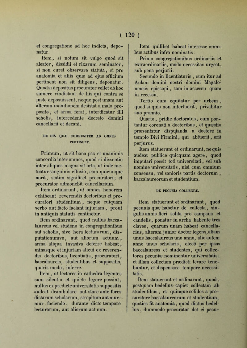 et congregatione ad hoc indicta, depo- natur. Item, si notum sit vulgo quod sit aleator, dissidii et rixarum seminator, si non curet observare statuta, si pro anatomia et aliis quæ ad ejus officium pertinent non sit diligens, deponatur. Quod si depositus procurator vellet ob hoc sumere vindictam de his qui contra se juste deposuissent, neque post unam aut alteram monitionem désistât a malo pro- posito, et arma ferat, interdicatur illi scholis, intercedente decreto domini cancellarii et decani. DE HIS QUÆ COMMUNITER AD OMNES PERTINENT. Primum, ut sit bona pax et unanimis concordia inter omnes, quod si dissentio inter aliquos magna sit orta, ut inde me- tuatur sanguinis effusio, eam quicunque norit, statim significet procuratori; et procurator admonebit cancellarium. Item ordinarunt, ut omnes honorem exhibeant reverendis doctoribus et pro- curatori studentium , neque cuiquam verbo aut facto faciant injuriam , prout in antiquis statutis continetur. Item ordinarunt, quod nullus bacea- laureus vel studens in congregationibus aut scholis , sive hora lecturarum, dis- putationumve, aut aliorum actuum , arma aliqua invasiva deferre habeat, minasque et injuriam alicui ex reveren- dis doctoribus, licentiatis, procuratori, baccalaureis, studentibus et suppositis, quovis modo, inferre. Item, ut lectores in cathedra legentes cum silentio et quiete legere possint, nullus expredicteuniversitatis suppositis audeat deambulare aut stare ante fores dictarum scholarum, strepitum aut mur- mur faciendo , durante dicto tempore lecturarum, aut aliorum actuum. ftem quilibet habeat interesse omni- bus actibus infra nominatis : Primo congregationibus ordinariis et extraordinariis, modo nécessitas urgeat, sub pena perjurii. Secundo in licentiaturis , cum itur ad Aulam domini nostri domini Magalo- nensis episcopi, tam in accessu quam in recessu. Tertio cum equitatur per urbem , quod si quis non interfuerit, privabitur suo præmio. Quarto , pridie doctoratus, cum por- tantur coronati a doctoribus, et quæstio præsentatur disputanda a doctore in templo Divi Firmini, qui abfuerit, erit perjurus. Item statuerunt et ordinarunt, ne quis audeat publiée quicquam agere, quod imputari possit toti universitati, vel sub nomine universitatis, nisi cum omnium consensu, vel sanioris partis doctorum , baccalaureorum et studentium. DE PECUNIA COLLECTÆ. Item statuerunt et ordinarunt, quod pecunia quæ habetur de collecta, sin- gulis annis fîeri solita pro campana et candelis, ponatur in archa habente très claves, quarum unam habeat cancella- rius, alteram junior doctor legens,aliam unus baccalaureus uno anno, alioautem anno unus scholaris, electi per ipsos baccalaureos et studentes, qui collec- tores pecuniæ nominentur universitatis ; et illam collectam prædicti levare tene- buntur, et dispensare tempore necessi- tatis. Item statuerunt et ordinarunt, quod , postquam bedellus • capiet collectam ab studentibus , et quinque solidos a pro- curatore baccalaureorum et studentium, quoties fit anatomia, quod dictus bedel- lus , dummodo procurator det ei pecu-