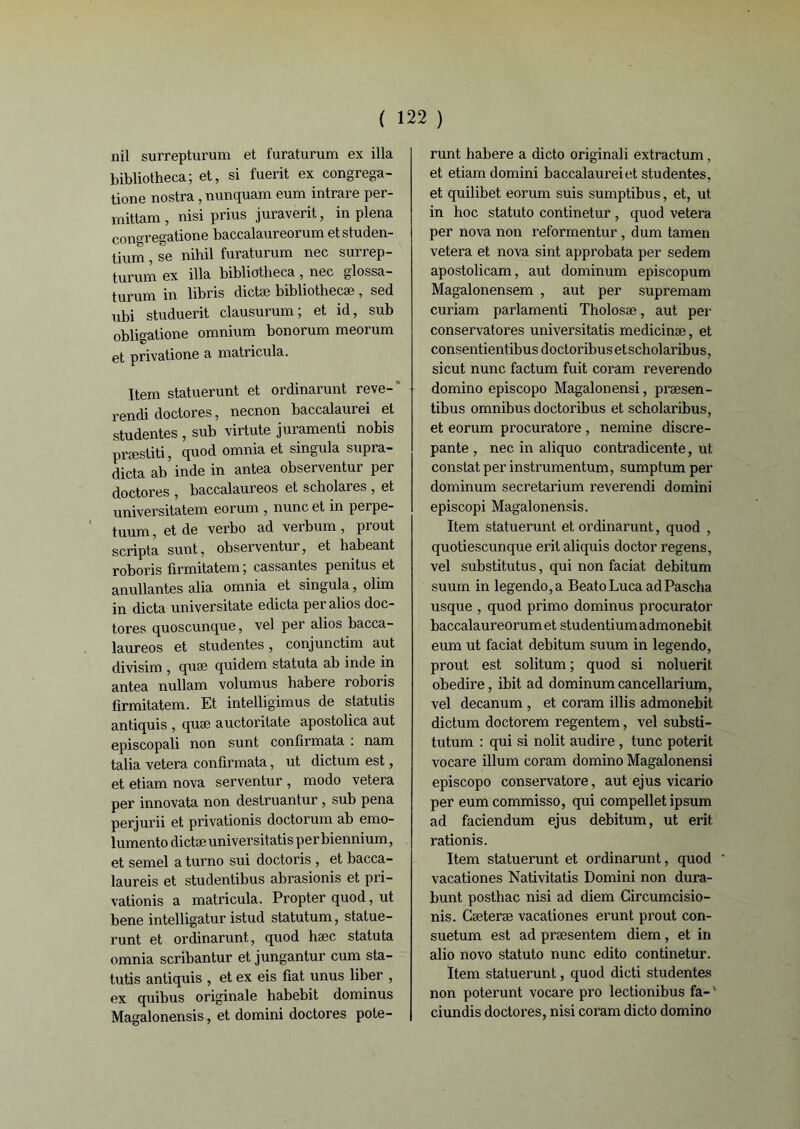 nil surrepturum et furaturum ex ilia bibliotheca; et, si fuerit ex congrega- tione nostra , nunquam eum intrare per- mittam , nisi prius juraverit, in plena congregatione baccalaureorum etstuden- tium, se nihil furaturum nec surrep- turum ex ilia bibliotheca, nec glossa- turum in libris dictæ bibliothecæ , sed ubi studuerit clausurum ; et id, sub obligatione omnium bonorum meorum et privatione a matricula. Item statuerunt et ordinarunt reve- rendi doctores, necnon baccalaurei et studentes , sub virtute juramenti nobis præstiti, quod omnia et singula supra- dicta ab inde in antea observentur per doctores , baccalaureos et scholares , et universitatem eorum , nunc et in perpe- tuum, et de verbo ad verbum , prout scripta sunt, observentur, et liabeant roboris firmitatem; cassantes penitus et anullantes alia omnia et singula, olim in dicta universitate édicta peralios doc- tores quoscunque, vel per alios bacca- laureos et studentes, conjunctim aut divisim , quai quidem statuta ab inde in antea nullam volumus habere roboris firmitatem. Et intelligimus de statutis antiquis , quæ auctoritate apostolica aut episcopali non sunt conllrmata : nam talia vetera confirmata, ut dictum est, et etiam nova serventur , modo vetera per innovata non destruantur , sub pena perjurii et privationis doctorum ab emo- lumento dictæ universitatis per biennium, et semel a turno sui doctoris , et bacca- laureis et studentibus abrasionis et pri- vationis a matricula. Propter quod, ut bene intelligatur istud statutum, statue- runt et ordinarunt, quod hæc statuta omnia scribantur et jungantur cum sta- tutis antiquis , et ex eis fiat unus liber , ex quibus originale habebit dominus Magalonensis, et domini doctores pote- runt habere a dicto originali extractum, et etiam domini baccalaureiet studentes, et quilibet eorum suis sumptibus, et, ut in hoc statuto continetur , quod vetera per nova non reformentur , dum tamen vetera et nova sint approbata per sedem apostolicam, aut dominum episcopum Magalonensem , aut per supremam curiam parlamenti Tholosæ, aut per conservatores universitatis medicinæ, et consentientibus doctoribus etscholaribus, si eut nunc factum fuit coram reverendo domino episcopo Magalonensi, præsen- tibus omnibus doctoribus et scholaribus, et eorum procuratore , nemine discre- pante , nec in aliquo contradicente, ut constat per instrumentum, sumptum per dominum secretarium reverendi domini episcopi Magalonensis. Item statuerunt et ordinarunt, quod , quotiescunque erit aliquis doctor regens, vel substitutus, qui non faciat debitum suum in legendo,a BeatoLucaadPascha usque , quod primo dominus procurator baccalaureorum et studentium admonebit eum ut faciat debitum suum in legendo, prout est solitum ; quod si noluerit obedire, ibit ad dominum cancellarium, vel decanum , et coram illis admonebit dictum doctorem regentem, vel substi- tutum : qui si nolit audire , tune poterit vocare ilium coram domino Magalonensi episcopo conservatore, aut ejus vicario per eumeommisso, qui compellet ipsum ad faciendum ejus debitum, ut erit rationis. Item statuerunt et ordinarunt, quod ' vacationes Nativitatis Domini non dura- bunt posthac nisi ad diem Circumcisio- nis. Cæteræ vacationes erunt prout con- suetum est ad præsentem diem, et in alio novo statuto nunc edito continetur. Item statuerunt, quod dicti studentes non poterunt vocare pro lectionibus fa-' ciundis doctores, nisi coram dicto domino