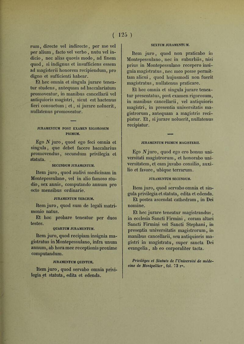 rum, directe vel indirecte, per me vel per alium , facto vel verbo , nutu vel in- dicio, nec alias quovis modo, ad fînem quod, si indignus et insufficiens essem ad magisterii honorera recipiendum, pro digno et sufficienti habear. Et hec omnia et singula jurare tenea- tur studens, antequam ad baccalariatum promoveatur, in manibus cancellarii vel antiquioris magistri, si eut est hactenus fieri consuetum ; et, si jurare noluerit, nullatenus promoveatur. JURAMENTUM POST EXAMEN RIGOROSUM PRIMUM. Ego N juro, quod ego feci omnia et singula, que debet facere baccalarius promovendus, secundum privilégia et statuta. SECUNDUM JURAMENTUM. Item juro, quod audivi medicinam in Montepessulano, vel in alio famoso stu- dio, sex annis, computando annum pro octo mensibus ordinarie. JURAMENTUM TERCIUM. Item juro, quod sum de legali matri- monio natus. Et hoc probare teneatur per duos testes. QUARTUM JURAMENTUM. Item juro, quod recipiam insignia ma- gistratus in Montepessulano, infra unum annum, ab horamee receptionisproxime computandum. JURAMENTUM QU1NTUM. Item juro, quod servabo omnia privi- légiait statuta, édita et edenda. SEXTUM JURAMENTUM. Item juro, quod non praticabo in Montepessulano, nec in suburbiis, nisi prius in Montepessulano recepero insi- gnia magistratus, nec meo posse permit- tam alicui, quod hujusmodi non fuerit magistratus, nullatenus praticare. Et hec omnia et singuja jurare tenea- tur presentatus, post examen rigorosum, in manibus cancellarii, vel antiquioris magistri, in presentia universitatis ma- gistrorum, antequam a magistris reci- piatur. Et, si jurare noluerit, nullatenus recipiatur. JURAMENTUM PRIMUM MAGISTERII. Ego N juro, quod ego ero bonus uni- versitati magistrorum, et honorabo uni- ver sitatem, et eamjuvabo consilio, auxi- lio et favore, ubique terrarum. JURAMENTUM SECUNDUM. Item juro, quod servabo omnia et sin- gula privilégia et statuta, édita et edenda. Et postea ascendat cathedram, in Dei nomine, Et hec jurare teneatur magistrandus , in ecclesia Sancti Firmini, coram altari Sancti Firmini vel Sancti Stephani, in presentia universitatis magistrorum, in manibus cancellarii, seu antiquioris ma- gistri in magistratu, super sancta Dei evangelia, ab eo corporaliter tacta. Privilèges et Statuts de l’Université de méde- cine de Montpellier , fol. *3 r°.