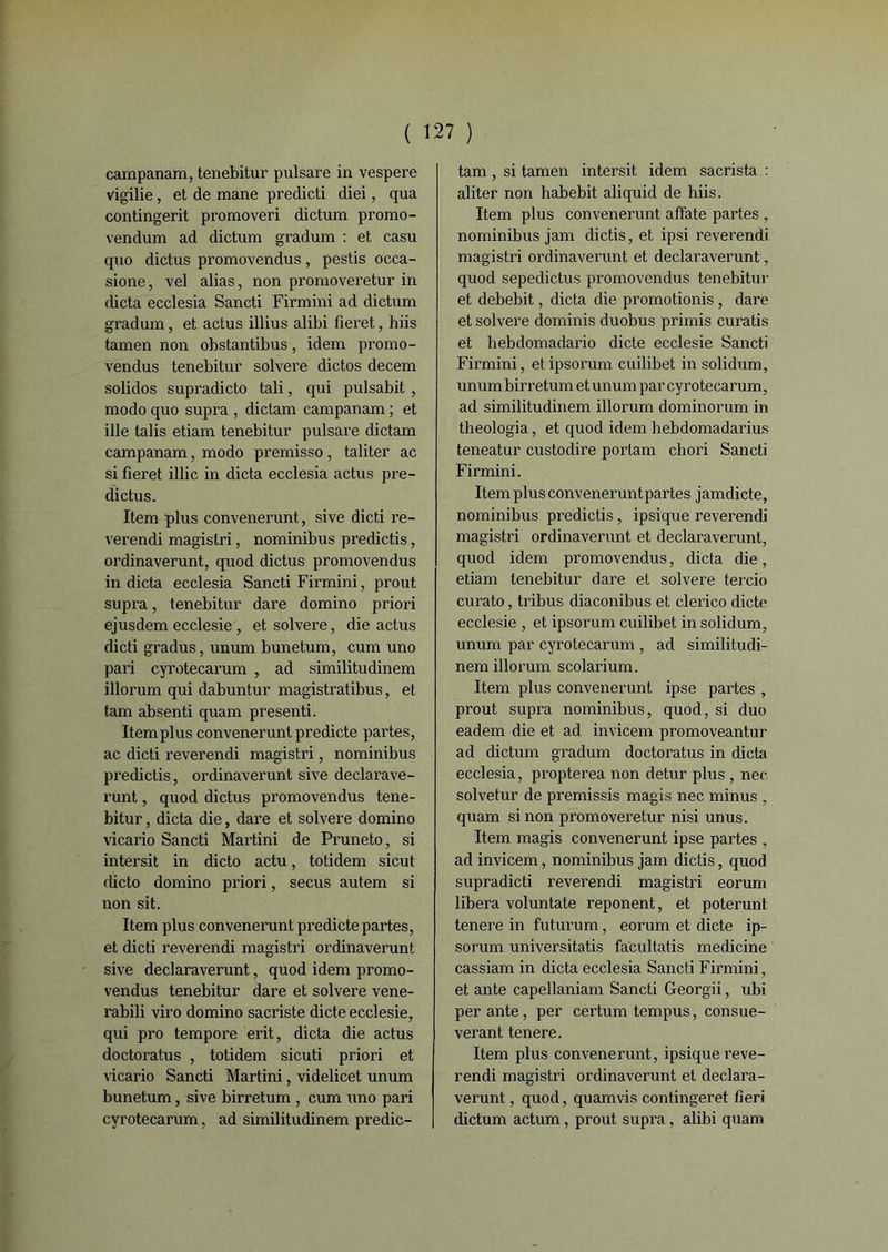 ( ï campanam, tenebitur pulsare in vespere vigilie, et de mane predicti diei, qua contingent promoveri dictum promo- vendum ad dictum gradum : et casu quo dictus promovendus, pestis occa- sione, vel alias, non promoveretur in dicta ecclesia Sancti Firmini ad dictum gradum, et actus illius alibi fieret, hiis tamen non obstantibus, idem promo- vendus tenebitur solvere dictos decem solidos supradicto tali, qui pulsabit , modo quo supra , dictam campanam ; et ille talis etiam tenebitur pulsare dictam campanam, modo premisso, taliter ac si fieret illic in dicta ecclesia actus pre- dictus. Item plus convenerunt, sive dicti re- verendi magistri, nominibus predictis, ordinaverunt, quod dictus promovendus in dicta ecclesia Sancti Firmini, prout supra, tenebitur dare domino priori ejusdem ecclesie , et solvere, die actus dicti gradus, unum bunetum, cum uno pari cyrotecarum , ad similitudinem illorum qui dabuntur magistratibus, et tam absenti quam presenti. Item plus convenerunt predicte partes, ac dicti reverendi magistri, nominibus predictis, ordinaverunt sive declarave- runt, quod dictus pi’omovendus tene- bitur , dicta die, dare et solvere domino vicario Sancti Martini de Pruneto, si intersit in dicto actu, totidem sicut dicto domino priori, secus autem si non sit. Item plus convenerunt predicte partes, et dicti reverendi magistri ordinaverunt sive declaraverunt, quod idem promo- vendus tenebitur dare et solvere vene- rabili viro domino sacriste dicte ecclesie, qui pro tempore erit, dicta die actus doctoratus , totidem sicuti priori et vicario Sancti Martini, videlicet unum bunetum, sive birretum , cum uno pari cyrotecarum, ad similitudinem predic- ' ) tam, si tamen intersit idem sacrista : aliter non habebit aliquid de hiis. Item plus convenerunt affate partes , nominibus jam dictis, et ipsi reverendi magistri ordinaverunt et declaraverunt, quod sepedictus promovendus tenebitur et debebit, dicta die promotionis, dare et solvere dominis duobus primis curatis et hebdomadario dicte ecclesie Sancti Firmini, etipsorum cuilibet in solidum, unum birretum et unum par cyrotecarum, ad similitudinem illorum dominorum in theologia, et quod idem hebdomadarius teneatur custodire portam chori Sancti Firmini. Item plus conveneruntpartes jamdicte, nominibus predictis, ipsique reverendi magistri ordinaverunt et declaraverunt, quod idem promovendus, dicta die, etiam tenebitur dare et solvere tercio curato, tribus diaconibus et clerico dicte ecclesie , et ipsorum cuilibet in solidum, unum par cyrotecarum , ad similitudi- nem illorum scolarium. Item plus convenerunt ipse partes , prout supra nominibus, quod, si duo eadem die et ad invicem promoveantur ad dictum gradum doctoratus in dicta ecclesia, propterea non detur plus , nec solvetur de premissis magis nec minus , quam sinon promoveretur nisi unus. Item magis convenerunt ipse partes , ad invicem, nominibus jam dictis, quod supradicti reverendi magistri eorum libéra voluntate reponent, et poterunt tenere in futurum, eorum et dicte ip- sorum universitatis fa'cultatis medicine cassiam in dicta ecclesia Sancti Firmini, et ante capellaniam Sancti Georgii, ubi per ante, per certum tempus, consue- verant tenere. Item plus convenerunt, ipsique reve- rendi magistri ordinaverunt et declara- verunt , quod, quamvis contingeret fieri dictum actum, prout supra, alibi quam