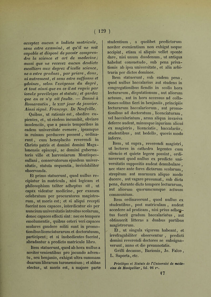 acceptez aucun a ladicte matricule, sans estre examiné, et qu’il ne soit capable et disposé depovoir compren- dre la science et art de medecine; aussi que ne recevez aucun desdictz escolliers aux degrez d’icelle science, ne a estre graduez, par priere , dons, ni autrement, et sans estre suffisans et ydoines, selon l’exigence du degré, et tout ainsi que en ce il est requis par iceulx previleiges etstatutz; et gardez que en ce n’y ait faulte. — Donné à Romerantin, le xme jour de janvier. Ainsi signé. Françoys. De Neufville. Quibus, ut rationis est, obedire cu- pientes, et, uteisdem incumbit, obviare insolenciis, que a paucis temporibus in eadem universitate evenere, ipsamque in ruinam perducere possent, ordina- runt, cum beneplacito reverendi in Christo patris et domini doraini Maga- lonensis episcopi, ac domini guberna- toris ville et barroniarum Montispes- sullani, conservatorum ejusdem univer- sitatis, statuta sequentia, inviolabiliter observanda. Et primo statuerunt, quod nullus re- cipiatur in matricula, nisi logicam et philosophiam taliter adheptus sit, ut capax videatur medicine, per examen celebratum per procuratores magistro- rum, ut moris est; et si aliqui recepti fuerint non capaces, interdicatur eis per nunciumuniversitatis introitus scolarum, donec capaces effecti sint : neceo tempore emolumentis, quibus ceteri veri capaces scolares gaudere soliti sunt in promo- tionibuslicenciaturarum et doctoratuum, participent ; et si inobedientes fuerint, abradantur a predicto matricule libro. Item statuerunt, quod ab hora nullus a novitervenientibus pro jocundo adven- tu, seu benjanio, exhigat ultra summam duarum librarum turonensium ; et abbas electus, ut moris est, a majore parte studentium , a quolibet predictorum noviter evenientium non exhigat neque accipiat, etiam si aliquis vellet sponte dare, nisi unum duodénum, ut antiqua habebat consuetudo, sub pena priva- tionis ab ipsa universitate, et alia arbi- traria per dictos dominos. Item statuerunt, sub eadem pena, quod nullus baccalarius aut studens in congrégation ibus fiendis in scolis hora lecturarum, disputationum , aut aliorum actuum, aut in hora accessus ad colla- tiones solitas fîeri in benjaniis, principiis lecturarum baccalariorum , aut promo- tionibus ad doctoratum , licenciaturam, vel baccalariatum , arma aliqua invasiva deferre audeat, minusque injuriam alicui ex magistris , licenciatis, baccalariis, studentibus , aut bedello, quovis modo inferre. Item, ut supra, reverendi magistri, ut lectores in cathedra legentes cum silencio et quiete legere possint, ordi- naverunt quod nullus ex predicte uni- versitatis supposais audeat deambulare , nec stare ante fores dictarum scolarum, strepitum aut murmura aliquo modo ducere, aut vagare présumât, sub dicta pena, durante dicto tempore lecturarum, aut aliorum quorumcumque actuum communium. Item ordinaverunt, quod nullus ex studentibus, post matriculam , audeat accedere ad praticam, nisi prius adhep- tus fuerit gradum baccalariatus , aut obtinuerit litteras a duabus partibus magistrorum. Et, ut singula vigorem habeant, et irrefragabiliter observentur , predicti domini reverendi doctores se subsigna- verunt, anno et die preannotatis. Griffi decanus, Barionis, Jo. Falco, L. Saporta, etc. Privilèges el Statuts de l’Université de méde- cine de Montpellier, fol. 96 r°. 17