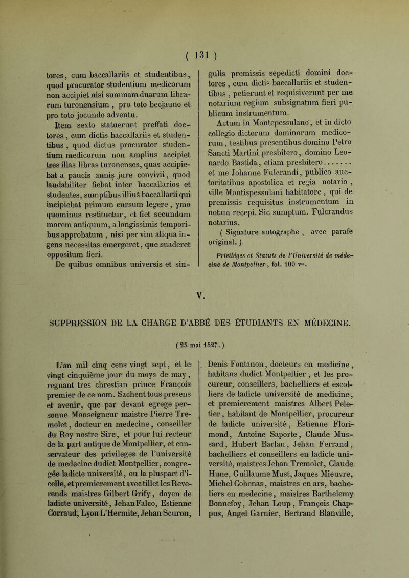 ( 1 tores, cum baccallariis et studentibus, quod procurator studentium medieorum non accipiet nisi summam duarum libra- rura turonensium , pro toto becjauno et pro toto jocundo adventu. Item sexto statuerunt preffati doc- tores , cum dictis baccallariis et studen- tibus , quod dictus procurator studen- tium medieorum non amplius accipiet très illas libras turonenses, quas accipie- bat a paucis annis jure convivii, quod laudabiliter fiebat inter baccallarios et studentes, sumptibus illiuS baecallarii qui incipiebat primum cursum legere, ymo quominus restituetur, et fîet secundum morem antiquum, a longissimis tempori- bus approbatum , nisi per vim aliqua in- gens nécessitas emergeret, que suaderet oppositum fieri. De quibus omnibus universis et sin- 31 ) gulis premissis sepedicti domini doc- tores , cum dictis baccallariis et studen- tibus , petierunt et requisiverunt per me notarium regium subsignatum fieri pu- blicum instrumentum. Actum in Montepessulano, et in dicto collegio dictorum dominorum medico- rum, testibus presentibus domino Petro Sancti Martini presbitero, domino Leo- nardo Bastida, etiam presbitero et me Johanne Fulcrandi, publico auc- toritatibus apostolica et regia notario , ville Montispessulani habitatore , qui de premissis requisitus instrumentum in notam recepi. Sic sumptum. Fulcrandus notarius. ( Signature autographe , avec parafe original. ) Privilèges et Statuts de l’Université de méde- cine de Montpellier , fol. 100 v°. Y. SUPPRESSION DE LA CHARGE D’ABBÉ DES ÉTUDIANTS EN MÉDECINE. (25 mai 1527.) L’an mil cinq cens vingt sept, et le vingt cinquième jour du moys de may , régnant très chrestian prince François premier de ce nom. Sachent tous presens et avenir, que par devant egrege per- sonne Monseigneur maistre Pierre Tre- molet, docteur en medecine, conseiller du Roy nostre Sire, et pour lui recteur de la part antique de Montpellier, et con- servateur des privilèges de l’université de medecine dudict Montpellier, congre- gée ladicte université, ou la pluspart d’i- celle, et premièrement avec tillet les Révé- rends maistres Gilbert Grify, doyen de ladicte université, JehanFalco, Estienne Corraud, LyonL’Hermite, Jehan Scuron, Denis Fontanon, docteurs en medicine , habitans dudict Montpellier , et les pro- cureur, conseillers, bachelliers et escol- liers de ladicte université de medicine, et premièrement maistres Albert Pele- tier, habitant de Montpellier, procureur de ladicte université, Estienne Flori- mond, Antoine Saporte, Claude Mus- sard, Hubert Barlan, Jehan Ferrand, bachelliers et conseillers en ladicte uni- versité, maistres Jehan Tremolet, Claude Hune, Guillaume Must, Jaques Mieuvre, Michel Cohenas, maistres enars, bache- liers en medecine, maistres Barthélémy Bonnefoy, Jehan Loup, François Chap- pus, Angel Garnier, Bertrand Blanville,