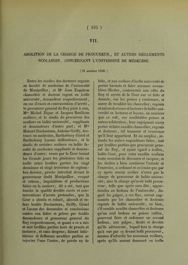 VII. ABOLITION DE LA CHARGE DE PROCUREUR, ET AUTRES RÉGLEMENTS SCOLAIRES, CONCERNANT L’UNIVERSITÉ DE MÉDECINE. ( 31 octobre 1550. ) Entre les sindies des docteurs regents ez faculté de medecine de l’université de Montpellier, et Me Jean Esquiron chancelier et docteur regent en icelle université, demandeur respectivement, en cas d’excès et contravention d’arrets , le procureur general du Roy joint à eux, Mes Michel Rigne et Jacques Basilicon ecoliers, et le sindic du procureur des ecoliers en ladite université, suppliants et demandeurs d’autre part ; et Mes Honoré Duchasteau, Antoine Griffy, doc- teurs en medecine, Barthélémy Gistel et Barthélémy Lacaze deffendeurs, et le sindic de certains ecoliers en ladite fa- culté de medecine suppliants et deman- deurs d’autre: veues par la Cour tenant les Grands jours les plaidoiers faits en icelle entre lesdites parties les vingt deuxieme et vingt troisième de septem- bre dernier, procès introduit devant le gouverneur dudit Montpellier, évoqué et retenu, inquisitions et productions faites en la matière ; dit a été, tant que touche la qualité desdits excès et con- traventions d’arrets prétendus, que la Cour a absolu et relaxé, absoult et re- laxe lesdits Duchasteau, Griffy, Gistel et Lacaze des demandes et conclusions contre eux faites et prises par lesdits demandeurs et procureur general du Roy respectivement, et quant a ce a mis et met lesdites parties hors de procès et instance, et sans despens ; faisant inhi- bitions et deffenses auxdites parties se injurier l’une l’autre, de parole ny de faits, et aux ecoliers d’icelle université de porter harnois et faire aucunes assem- blées illicites, contrevenir aux edits du Roy et arrêts de la Cour sur ce faits et donnés, sur les peines y contenues, et aussy de troubler les chancelier, regents et autres docteurs et lecteurs de ladite uni- versité ez lectures et leçons, en maniéré que ce soit, sur semblables peines et autres arbitraires ; leur enjoignant aussy porter et faire auxdits chancelier, regents et docteurs , tel honneur et reverence qu’il leur appartient. Et au surplus , at- tendu les autres réquisitions faites, tant par lesdites parties que procureur gene- ral du Roy, et ayant egard a icelles, ladite Cour, pour oster auxdits ecoliers toute occasion de discourir et vacquer, et les inciter a bien continuer l’estude et l’exercice, a ordonné et ordonne que par cy après aucun ecolier n’aura pas la charge de procureur de ladite univer- sité ; ains la charge qu’avoit ledit procu- reur , telle que après sera dite , appar- tiendra au bedeau de l’université, du- quel les gaiges, a ces fins, seront aug- mentés par les chancelier et docteurs regents de ladite université; ou bien, s’il semble auxdits chancelier et docteurs qu’un seul bedeau ne puisse suffire, pourront faire et ordonner un second bedeau, aux gaiges, droits et devoirs qu’ils adviseront, lequel fera la charge qu’a eue par cy devant ledit procureur, mesme d’advertir les nouveaux ecoliers, après qu’ils auront demeuré en icelle