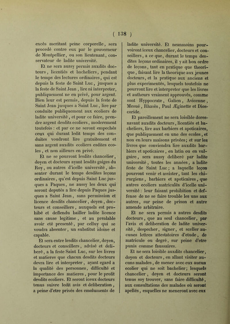 excès méritant peine corporelle, sera procédé contre eux par le gouverneur de Montpellier, ou son lieutenant, con- servateur de ladite université. Et ne sera aussy permis auxdits doc- teurs , licentiés et bacheliers, pendant le temps des lectures ordinaires, qui est depuis la teste de Saint Luc, jusques a la teste de Saint Jean , lire ni interpréter, publiquement ne en privé, pour argent. Bien leur est permis, depuis la teste de Saint Jean jusques a Saint Luc, lire par conduite publiquement aux ecoliers de ladite université , et pour ce faire, pren- dre argent desdits ecoliers, modérément toutefois : et par ce ne seront empêchés ceux qui durant ledit temps des con- duites voudront lire gratuitement et sans argent auxdits ecoliers esdites éco- les , et non ailleurs en privé. Et ne se pourront lesdits chancelier, doyen et docteurs ayant lesdits gaiges du Roy, ou autres d’icelle université , ab- senter durant le temps desdites leçons ordinaires, qu’est depuis Saint Luc jus- ques a Pâques, ne aussy les deux qui seront députés a lire depuis Pâques jus- ques a Saint Jean, sans permission et licence desdits chancelier, doyen , doc- teurs et conseillers , auxquels est pro- hibé et defïendu bailler ladite licence sans cause légitimé , et au préalable avoir été présenté, par celluy qui se voudra absenter, un substitut idoine et capable. Et sei’a entre lesdits chancelier, doyen, docteurs et conseillers, advisé et déli- béré , a la teste Saint Luc, sur les livres et matières que chacun desdits docteurs devra lire et interpréter, ayant egard a la qualité des personnes, difficulté et importance des matières , pour le profit desdits ecoliers. Et seront iceux docteurs tenus suivre ledit avis et deliberation , a peine d’etre privés des émoluments de ladite université. Et neanmoins pour- voiront iceux chancelier, docteurs et con- seillers, a ce que, durant le temps des- dites leçons ordinaires, il y ait bon ordre de leçons, tant en pratique que théori- que , faisant lire la théorique aux jeunes docteurs, et la pratique aux anciens et plus expérimentés, lesquels toutefois ne pourront lire et interpréter que les livres et autheurs vraiment approuvés, comme sont Hyppocrate , Galien , Avicenne , Mesué , Rhasès, Paul Æginette et Dios- coride. Et pareillement ne sera loisible dores- navant auxdits docteurs, licentiés et ba- cheliers, lire aux barbiers et apoticaires, que publiquement en une des ecoles, et non en leurs maisons privées ; et sur les livres que conviendra lire auxdits bar- biers et apoticaires , en latin ou en vul- gaire , sera aussy délibéré par ladite université, toutes les années, a ladite feste de Saint Luc ; a laquelle leçon pourront venir et assister, tant les chi- rurgiens , barbiers et apoticaires , que autres ecoliers matriculés d’icelle uni- versité : leur faisant prohibition et def- fense de ne se faire trouble les uns aux autres, sur peine de prison et autre amende arbitraire. Et ne sera permis a autres desdits docteurs, que au seul chancelier, par l’avis et deliberation de ladite univer- sité , despecher, signer, et sceller au- cunes lettres attestatoires d’etude, de matricule ou degré, sur peine d’etre punis comme faussaires. Et ne sera loisible auxdits chancelier, doyen et docteurs, en allant visiter au- cuns malades, de mener avec eux aucun ecolier qui ne soit bachelier; lesquels chancelier , doyen et docteurs seront tenus soy trouver, sans faire difficulté, aux consultations des malades où seront apellés, esquelles ne mèneront avec eux