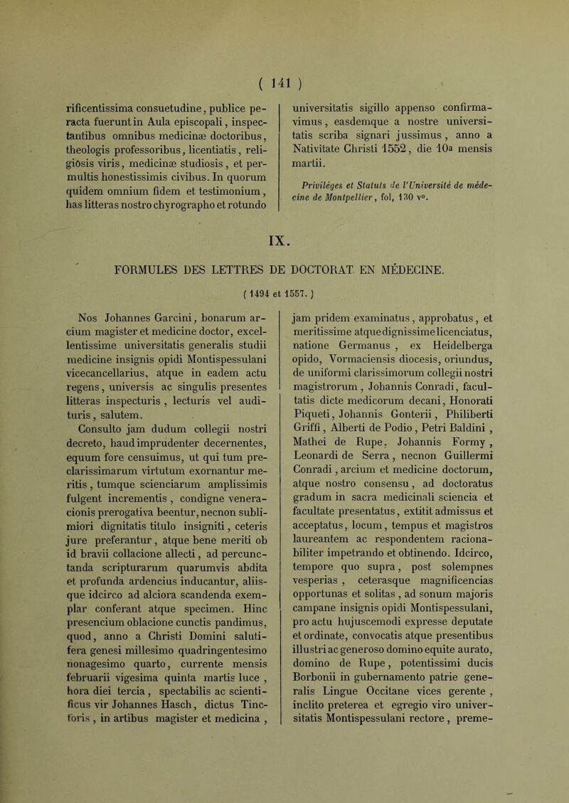 rificentissima consuetudine, publiée pe- racta fuerunt in Aula episcopali, inspec- tantibus omnibus medicinæ doctoribus, theologis professoribus, licentiatis, reli- giôsis viris, medicinæ studiosis , et per- multis honestissimis civibus. In quorum quidem omnium fidem et testimonium, has litteras nostro chyrographo et rotundo universitatis sigillo appenso confîrma- vimus, easdemque a nostre universi- tatis scriba signari jussimus , anno a Nativitate Christi 1552, die 10a mensis mardi. Privilèges et Statuts de l’Université de méde- cine de Montpellier, fol, 130 v°. IX. FORMULES DES LETTRES DE DOCTORAT EN MÉDECINE. ( 14-94 et 1557. J Nos Johannes Garcini, bonarum ar- cium magister et medicine doctor, excel- lentissime universitatis generalis studii medicine insignis opidi Montispessulani vicecancellarius, atque in eadem actu regens, universis ac singulis présentes litteras inspecturis , lecturis vel audi- turis, salutem. Consulto jam dudum collegii nostri decreto, baud imprudenter decernentes, equum fore censuimus, ut qui tum pre- clarissimarum virtutum exornantur me- ritis , tumque scienciarum amplissimis fulgent incrementis , condigne venera- cionis prerogativa beentur,necnon subli- miori dignitatis titulo insigniti, ceteris jure preferantur, atque bene meriti ob id bravii collacione allecti, ad percunc- tanda scripturarum quarumvis abdita et profunda ardencius inducantur, aliis- que idcirco ad alciora scandenda exem- plar conférant atque specimen. Hinc presencium oblacione cunctis pandimus, quod, anno a Christi Domini saluti- fera genesi millesimo quadringentesimo nonagesimo quarto, currente mensis februarii vigesima quinta martis luce , hora diei tercia , spectabilis ac scienti- ficus vir Johannes Hasch, dictus Tinc- toris , in artibus magister et medicina , jam pridem examinatus, approbatus, et meritissime atque dignissimelicenciatus, natione Germanus , ex Heidelberga opido, Vormaciensis diocesis, oriundus, de uniformi clarissimorum collegii nostri magistrorum , Johannis Conradi, facul- tatis dicte medicorum decani, Honorati Piqueti, Johannis Gonterii, Philiberti Griffi, Alberti de Podio , Pétri Raldini , Mathei de Rupe, Johannis Formy , Leonardi de Serra , necnon Guillermi Conradi, arcium et medicine doctorum, atque nostro consensu, ad doctoratus gradum in sacra medicinali sciencia et facultate presentatus, extitit admissus et acceptatus, locum, tempus et magistros laureantem ac respondentem raciona- biliter impetrando etobtinendo. Idcirco, tempore quo supra, post solempnes vesperias , ceterasque magnificencias opportunas et solitas , ad sonum majoris campane insignis opidi Montispessulani, pro actu hujuscemodi expresse deputate et ordinate, convocatis atque presentibus illustriacgeneroso domino équité aurato, domino de Rupe, potentissimi ducis Borbonii in gubernamento patrie gene- ralis Lingue Occitane vices gerente , inclito preterea et egregio viro univer- sitatis Montispessulani rectore, preme-