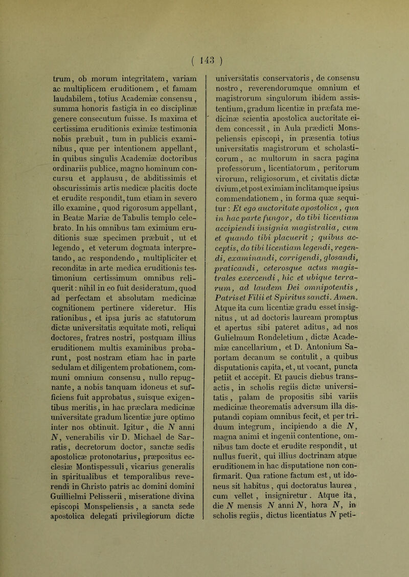 trum, ob morum integritatem, variant ac multiplicem eruditionem , et famam laudabilem, totius Academiæ consensu, summa honoris fastigia in eo disciplinæ genere consecutum fuisse. Is maxima et certissima eruditionis eximiæ testimonia nobis præbuit, tum in publiais exami- nibus, quæ per intentionem appellant, in quibus singulis Academiæ doctoribus ordinariis publice, magno hominum con- cursu et applausu, de abditissimis et obscurissimis artis medicæ placitis docte et erudite respondit, tum etiam in severo illo examine, quod rigorosum appellant, in Beatæ Mariæ de Tabulis templo cele- brato. In bis omnibus tam eximium eru- ditionis suæ specimen præbuit, ut et legendo , et veterum dogmata interpre- tando, ac respondendo , multipliciter et reconditæ in arte medica eruditionis tes- timonium certissimum omnibus reli- querit : nihil in eo fuit desideratum, quod ad perfectam et absolutam medicinæ cognitionem pertinere videretur. His rationibus, et ipsa juris ac statutorum dictæ universitatis æquitate moti, reliqui doctores, fratres nostri, postquam illius eruditionem multis examinibus proba- runt, post nostram etiam hac in parte sedulam et diligentem probationem, com- muni omnium consensu, nullo répug- nante, a nobis tanquam idoneus et suf- ficiens fuit approbatus, suisque exigen- tibus meritis, in hac præclara medicinæ universitate gradum licentiæ jure optimo inter nos obtinuit. Igitur, die N anni N, venerabilis vir D. Michael de Sar- ratis, decretorum doctor, sanctæ sedis apostolicæ protonotarius, præpositus ec- clesiæ Montispessuli, vicarius generalis in spiritualibus et temporalibus reve- rendi in Christo patris ac domini domini Guillielmi Pelisserii, miseratione divina episcopi Monspeliensis , a sancta sede apostolica delegati privilegiorum dictæ universitatis conservatoris, de consensu nostro, reverendorumque omnium et magistrorum singulorum ibidem assis- tentium, gradum licentiæ in præfata me- dicinæ scientia apostolica auctoritate ei- dem concessit, in Aula prædicti Mons- peliensis episcopi, in præsentia totius universitatis magistrorum et scholasti- corum, ac multorum in sacra pagina professorum, licentiatorum, peritorum virorum, religiosorum, et civitatis dictæ eivium, e t p o s t eximiam inclitam que ip sius commendationem, in forma quæ sequi- tur : Et ego auctoritate apostolica, qua in hac parte fungor, dotibi licentiam accipiendi insignia magistralia, cum et qucmdo tibi placuerit ; quibus ac- ceptis, do tibi licentiam legendi, regen- di, examinandi, corrigendi, glosandi, praticandi, ceterosque actus magis- trales exercendi, hic et ubique terra- rum, ad laudem Dei omnipotentis, Patris et Fïlii et Spiritus sancti. Amen. Atque ita cum licentiæ gradu esset insig- nitus, ut ad doctoris lauream promptus et apertus sibi pateret aditus, ad nos Gulielmum Rondeletium , dictæ Acade- miæ cancellarium, et D. Antonium Sa- portam decanum se contulit, a quibus disputationis capita, et, ut vocant, puncta petiit et accepit. Et paucis diebus trans- actis, in scholis regiis dictæ universi- tatis , palam de propositis sibi variis medicinæ tlieorematis adversum ilia dis- putandi copiam omnibus fecit, et per tri- duum integrum, incipiendo a die N, magna animi et ingenii contentione, om- nibus tam docte et erudite respondit, ut nullus fuerit, qui illius doctrinam atque eruditionem in hac disputatione non con- firmarit. Qua ratione factum est, ut ido- neus sit habitus, qui doctoratus laurea , cum vellet , insigniretur. Atque ita, die N mensis N anni N, hora N, in scholis regiis, dictus licentiatus N peti-