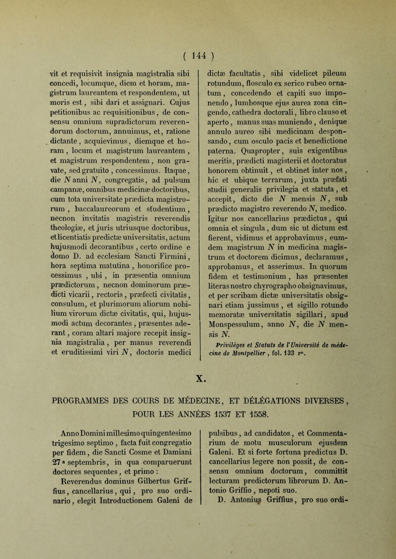 vit et requisivit insignia magistralia sibi concedi, locumque, diem et horam, ma- gistrum laureantem etrespondentem, ut moris est, sibi dari et assignari. Cujus petitionibus ac requisitionibus, de con- sensu omnium supradictorum reveren- dorum doctorum, annuimus, et, ratione dictante, acquievimus, diemque et ho- ram , locum et magistrum laureantem , et magisti'um respondentem, non gra- vate, sedgratuito , concessimus. Itaque, die N anni N, congregatis, ad pulsum campanæ, omnibus medicinæ doctoribus, cum tota universitate prædicta magistro- rum , baccalaureorum et studentium, necnon invitatis magistris reverendis theologiæ, et juris utriusque doctoribus, etlicentiatis predictæ universitatis, actum hujusmodi decorantibus , certo ordine e domo D. ad ecclesiam Sancti Firmini, hora septima matutina , honorifîce pro- cessimus , ubi, in præsentia omnium prædictorum, necnon dominorum præ- dicti vicarii, rectoris , præfecti civitatis, consulum, et plurimorum aliorum nobi- lium virorum dictæ civitatis, qui, hujus- modi actum décorantes , præsentes ade- rant, coram altari majore recepit insig- nia magistralia, per manus reverendi et eruditissimi viri N, doctoris medici dictæ facultatis, sibi videlicet pileum rotundum, flosculo ex serico rubeo orna- tum, concedendo et capiti suo impo- nendo , lumbosque ejus aurea zona cin- gendo, cathedra doctorali, libro clauso et aperto, manus suas muniendo , denique annulo aureo sibi medicinam despon- sando, cum osculo pacis et benedictione paterna. Quapropter, suis exigentibus meritis, prædicti magisterii et doctoratus honorem obtinuit, et obtinet inter nos , hic et ubique terrarum, juxta præfati studii generalis privilégia et statuta, et accepit, dicto die N mensis N, sub prædicto magistro reverendo N, medico. Igitur nos cancellarius prædictus, qui omnia et singula, dum sic ut dictum est fièrent, vidimus et approbavimus, eum- dem magistrum N in medicina magis- trum et doctorem dicimus, declaramus , approbamus, et asserimus. In quorum fidem et testimonium, has præsentes literas nostro chyrographo obsignavimus, et per scribam dictæ universitatis obsig- nari etiam jussimus , et sigillo rotundo memoratæ universitatis sigillari, apud Monspessulum, anno N, die N men- sis N. Privilèges et Statuts de V Université de méde- cine de Montpellier , fol. 133 r°. X. PROGRAMMES DES COURS DE MEDECINE, ET DÉLÉGATIONS DIVERSES, POUR LES ANNÉES 1537 ET 1558. Anno Domini millesimo quingentesimo trigesimo septimo , facta fuit congregatio per fidem, die Sancti Cosme et Damiani 27 a septembris, in qua comparuerunt doctores sequentes, et primo : Reverendus dominus Gilbertus Grif- fius, cancellarius, qui, pro suo ordi- nario, elegit Introductionem Galeni de pulsibus, ad candidatos, et Commenta- rium de motu musculorum ejusdem Galeni. Et si forte fortuna predictus D. cancellarius legere non possit, de con- sensu omnium doctorum, committit lecturam predictorum librorum D. An- tonio Griffio, nepoti suo. D. Antonius Griffius, pro suo ordi-