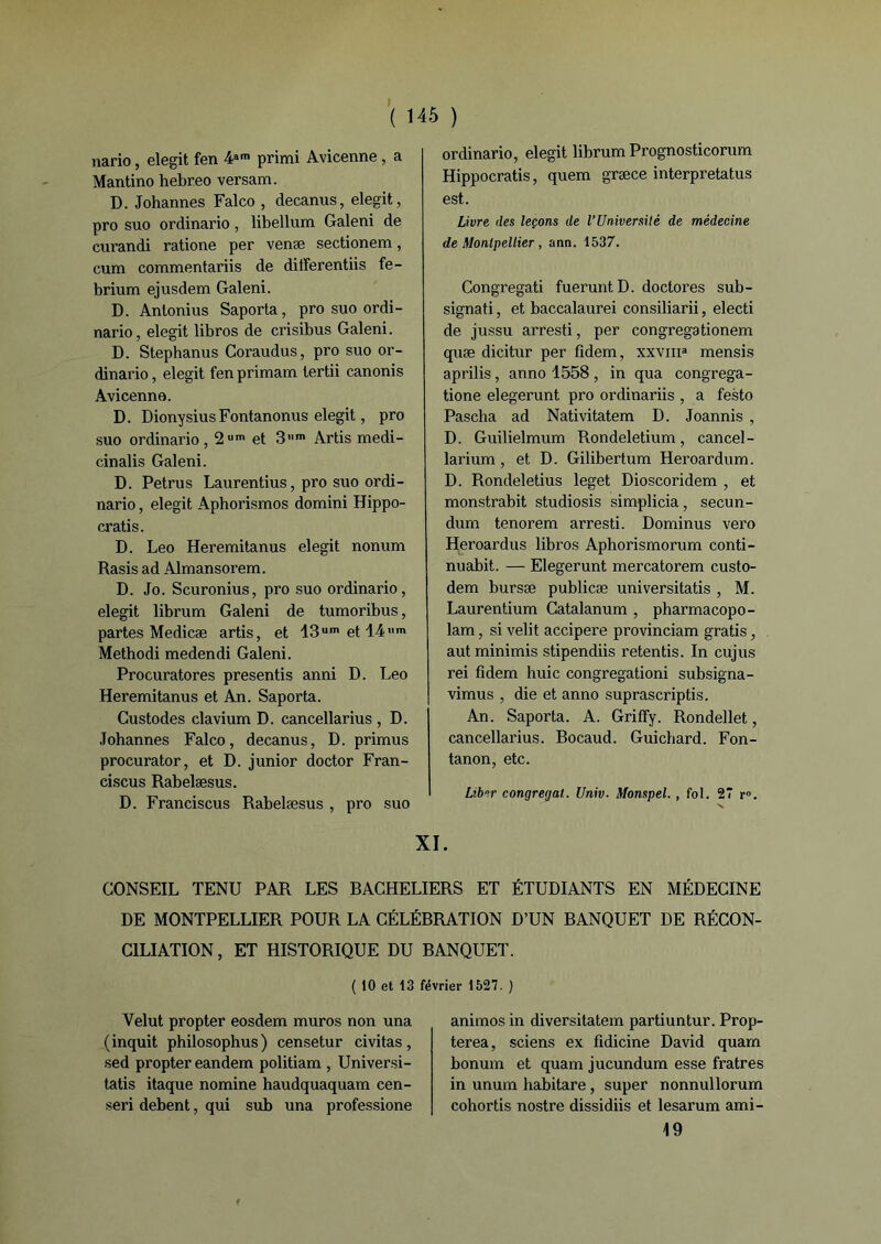 nario, elegit fen 4am primi Avicenne , a Mantino hebreo versam. D. Johannes Falco , decanus, elegit, pro suo ordinario, libellum Galeni de curandi ratione per venæ sectionem, cum commentariis de dilferentiis fe- brium ejusdem Galeni. D. Antonius Saporta, pro suo ordi- nario, elegit libros de crisibus Galeni. D. Stephanus Coraudus, pro suo or- dinario, elegit fenprimam tertii canonis Avicenne. D. DionysiusFontanonus elegit, pro suo ordinario, 2um et 3,,m Artis medi- cinalis Galeni. D. Petrus Laurentius, pro suo ordi- nario , elegit Aphorismos domini Hippo- cratis. D. Léo Heremitanus elegit nonum Rasis ad Almansorem. D. Jo. Scuronius, pro suo ordinario, elegit librum Galeni de tumoribus, partes Medicæ artis, et 13um et 14>,m Methodi medendi Galeni. Procuratores presentis anni D. Léo Heremitanus et An. Saporta. Custodes clavium D. cancellarius , D. Johannes Falco, decanus, D. primus procurator, et D. junior doctor Fran- ciscus Rabelæsus. D. Franciscus Rabelæsus , pro suo ordinario, elegit librum Prognosticorum Hippocratis, quem græce interpretatus est. Livre des leçons de l’Université de médecine de Montpellier, ann. 1537. Congregati fuerunt D. doctores sub- signati, et baccalaurei consiliarii, electi de jussu arresti, per congregationem quæ dicitur per fidem, xxvma mensis aprilis, anno 1558 , in qua congrega- tione elegerunt pro ordinariis , a festo Pascha ad Nativitatem D. Joannis , D. Guilielmum Rondeletium, cancel- larium, et D. Gilibertum Heroardum. D. Rondeletius leget Dioscoridem , et monstrabit studiosis simplicia, secun- dum tenorem arresti. Dominus vero Heroardus libros Aphorismorum conti- nuabit. — Elegerunt mercatorem custo- dem bursæ publicæ universitatis , M. Laurentium Gatalanum , pharmacopo- lam, si velit accipere provinciam gratis, aut minimis stipendiis retentis. In cujus rei fidem huic congregationi subsigna- vimus , die et anno suprascriptis. An. Saporta. A. Griffy. Rondellet, cancellarius. Bocaud. Guichard. Fon- tanon, etc. Liber congreijat. Univ. Monspel., fol. 27 r». XI. CONSEIL TENU PAR LES BACHELIERS ET ÉTUDIANTS EN MÉDECINE DE MONTPELLIER POUR LA CÉLÉBRATION D’UN BANQUET DE RÉCON- CILIATION, ET HISTORIQUE DU BANQUET. ( 10 et 13 février 1527. ) Velut propter eosdem muros non una (inquit philosophus) censetur civitas, sed propter eandem politiam , Universi- tatis itaque nomine haudquaquam cen- seri debent, qui sub una professione animos in diversitatem partiuntur. Prop- terea, sciens ex fidicine David quam bonum et quam jucundum esse fratres in unum habitare, super nonnullorum cohortis nostre dissidiis et lesarum ami- 49