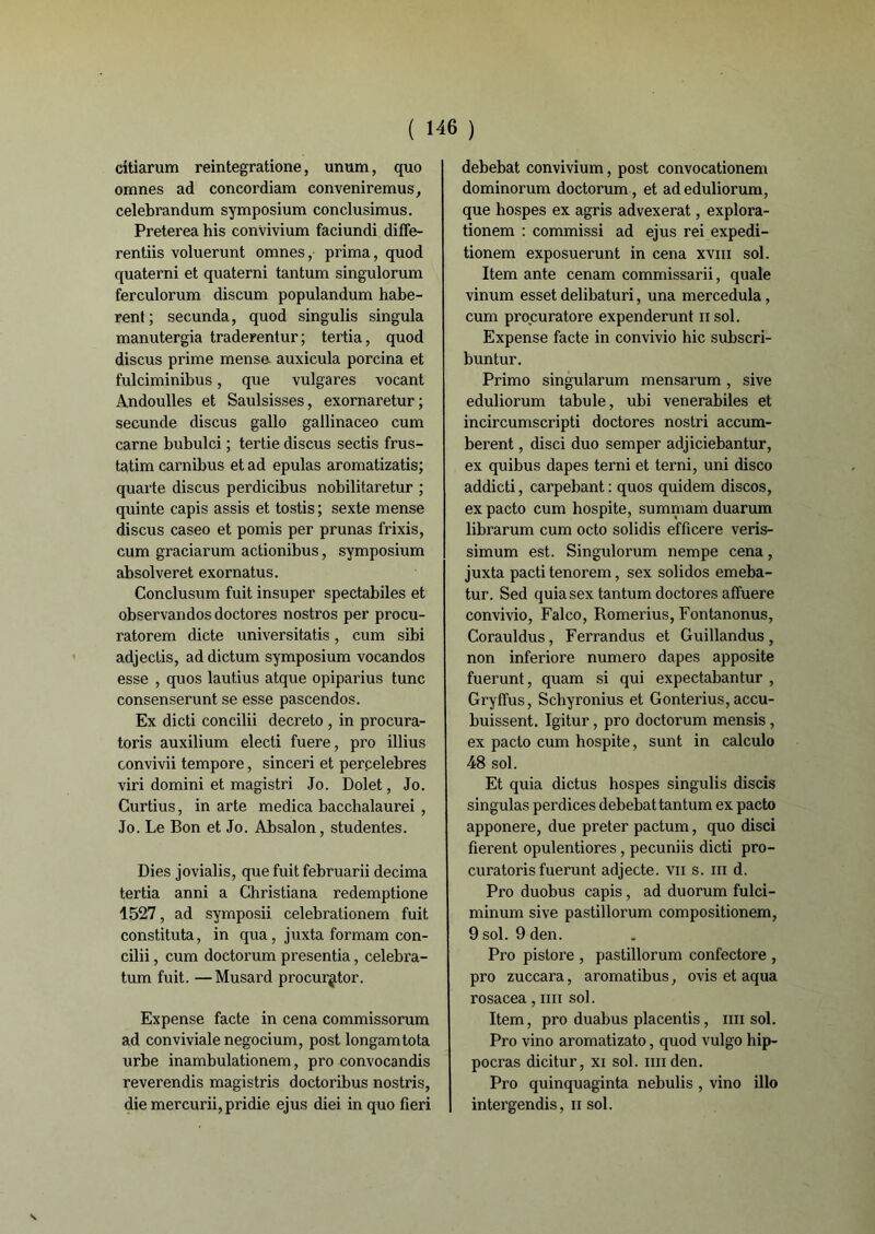 citiarum reintegratione, unum, quo omnes ad concordiam convenir émus, celebrandum symposium conclusimus. Preterea his convivium faciundi diffe- rentiis voluerunt omnes, prima, quod quaterni et quaterni tantum singulorum ferculorum discum populandum habe- rent ; secunda, quod singulis singula manutergia traderentur; tertia, quod discus prime mense. auxicula porcina et fulciminibus, que vulgares vocant Andoulles et Saulsisses, exornaretur ; secunde discus gallo gallinaceo cum carne bubulci ; tertie discus sectis frus- tatim carnibus et ad epulas aromatizatis; quarte discus perdicibus nobilitaretur ; quinte capis assis et tostis ; sexte mense discus caseo et pomis per prunas frixis, cum graciarum actionibus, symposium absolveret exornatus. Conclusum fuit insuper spectabiles et observandos doctores nostros per procu- ratorem dicte universitatis, cum sibi adjectis, ad dictum symposium vocandos esse , quos lautius atque opiparius tune consenserunt se esse pascendos. Ex dicti concilii decreto , in procura- toris auxilium electi fuere, pro illius convivii tempore, sinceri et perçelebres viri domini et magistri Jo. Dolet, Jo. Curtius, in arte medica bacchalaurei , Jo. Le Bon et Jo. Absalon, studentes. Dies jovialis, que fuit februarii décima tertia anni a Christiana redemptione 1527, ad symposii celebrationem fuit constituta, in qua, juxta formam con- cilii , cum doctorum presentia, celebra- tum fuit. —Musard procur^tor. Expense facte in cena commissorum ad conviviale negocium, post longamtota urbe inambulationem, pro convocandis reverendis magistris doctoribus nostris, die mercurii,pridie ejus diei in quo fieri debebat convivium, post convocationem dominorum doctorum, et ad eduliorum, que hospes ex agris advexerat, explora- tionem : commissi ad ejus rei expedi- tionem exposuerunt in cena xvm sol. Item ante cenam commissarii, quale vinum esset delibaturi, una mercedula, cum procuratore expenderunt n sol. Expense facte in convivio hic subscri- buntur. Primo singularum mensarum, sive eduliorum tabule, ubi venerabiles et incircumscripti doctores nostri accum- berent, disci duo semper adjiciebantur, ex quibus dapes terni et terni, uni disco addicti, carpebant: quos quidem discos, ex pacto cum hospite, summam duarum librarum cum octo solidis efficere veris- simum est. Singulorum nempe cena, juxta pacti tenorem, sex solidos emeba- tur. Sed quia sex tantum doctores alfuere convivio, Falco, Romerius, Fontanonus, Corauldus, Ferrandus et Guillandus, non inferiore numéro dapes apposite fuerunt, quam si qui expectabantur , Gryffus, Sclryronius et Gonterius, accu- buissent. Igitur, pro doctorum mensis, ex pacto cum hospite, sunt in calculo 48 sol. Et quia dictus hospes singulis discis singulas perdices debebat tantum ex pacto apponere, due prêter pactum, quo disci fièrent opulentiores, pecuniis dicti pro- curatoris fuerunt adjecte. vii s. ni d. Pro duobus capis, ad duorum fulci- minum sive pastillorum compositionem, 9 sol. 9 den. Pro pistore , pastillorum confectore , pro zuccara, aromatibus, ovis et aqua rosacea, nu sol. Item, pro duabus placentis, nu sol. Pro vino aromatizato, quod vulgo hip- pocras dicitur, xi sol. mi den. Pro quinquaginta nebulis , vino illo intergendis, n sol.