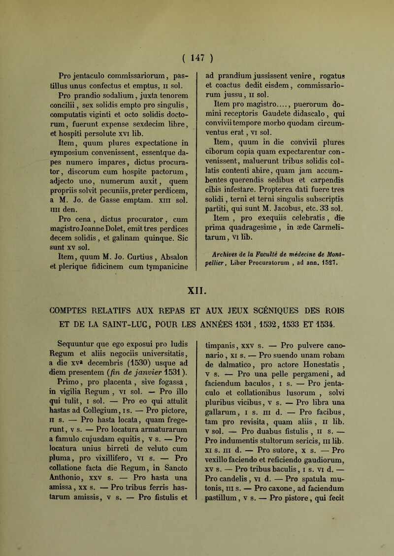 Pro jentaculo commissariorum, pas- tillus unus confectus et emptus, n sol. Pro prandio sodalium, juxta tenorem concilii, sex solidis empto pro singulis , computatis viginti et octo solidis docto- rum, fuerunt expense sexdecim libre, et hospiti persolute xvi lib. Item, quum plures expectatione in symposium convenissent, essentque da- pes numéro impares, dictus procura- tor, discorum cum hospite pactorum, adjecto uno, numerum auxit, quem propriis solvit pecuniis, prêter perdicem, a M. Jo. de Gasse emptam. xm sol. tiii den. Pro cena , dictus procurator, cum magistroJoanneDolet, émit très perdices decem solidis , et galinam quinque. Sic sunt xv sol. Item, quum M. Jo. Curtius, Absalon et plerique fidicinem cum tympanicine ad prandium jussissent venire, rogatus et coactus dédit eisdem, commissario- rum jussu, ii sol. Item pro magistro...., puerorum do- mini receptoris Gaudete didascalo , qui conviviitempore morbo quodam circum- ventus erat, vi sol. Item, quum in die convivii plures ciborum copia quam expectarentur con- venissent, maluerunt tribus solidis col- latis contenti abire, quam jam accum- bentes querendis sedibus et carpendis cibis infestare. Propterea dati fuere très solidi, terni et terni singulis subscriptis partiti, qui sunt M. Jacobus, etc. 33 sol. Item , pro exequiis celebratis, die prima quadragesime , in æde Carmeli- tarum, vi lib. Archives de la Faculté de médecine de Mont- pellier, Liber Procuratorum , ad ann. 1527. XII. COMPTES RELATIFS AUX REPAS ET AUX JEUX SCÉNIQUES DES ROIS ET DE LA SAINT-LUC, POUR LES ANNÉES 1531,1532,1533 ET 1534. Sequuntur que ego exposui pro ludis Regum et aliis negociis universitatis, a die xv» decembris (1530) usque ad diem presentem (fin de janvier 1531). Primo, pro placenta , sive fogassa, in vigilia Regum , vi sol. — Pro illo qui tulit, i sol. — Pro eo qui attulit hastas ad Collegium, is. — Pro pictore, ns. — Pro hasta locata, quam frege- runt, vs. — Pro locatura armaturarum a famulo cujusdam equitis, v s. — Pro locatura unius birreti de veluto cum pluma, pro vixillifero, vi s. — Pro collatione facta die Regum, in Sancto Anthonio, xxv s. — Pro hasta una amissa, xx s. — Pro tribus ferris has- tarum amissis, v s. — Pro fistulis et timpanis, xxv s. — Pro pulvere cano- nario , xi s. — Pro suendo unam robam de dalmatico, pro actore Honestatis , vs. — Pro una pelle pergameni, ad faciendum baculos, i s. — Pro jenta- culo et collationibus lusorum , solvi pluribus vicibus, v s. — Pro libra una gallarum, i s. ni d. — Pro facibus, tam pro revisita, quam aliis , n lib. v sol. — Pro duabus fistulis , n s. — Pro indumentis stultorum sericis, ni lib. xi s. m d. — Pro sutore, x s. — Pro vexillo faciendo et reficiendo gaudiorum, xv s. — Pro tribus baculis, i s. vi d. — Pro candelis, vi d. — Pro spatula mu- tonis, ni s. — Pro caxone, ad faciendum pastillum, v s. — Pro pistore, qui fecit