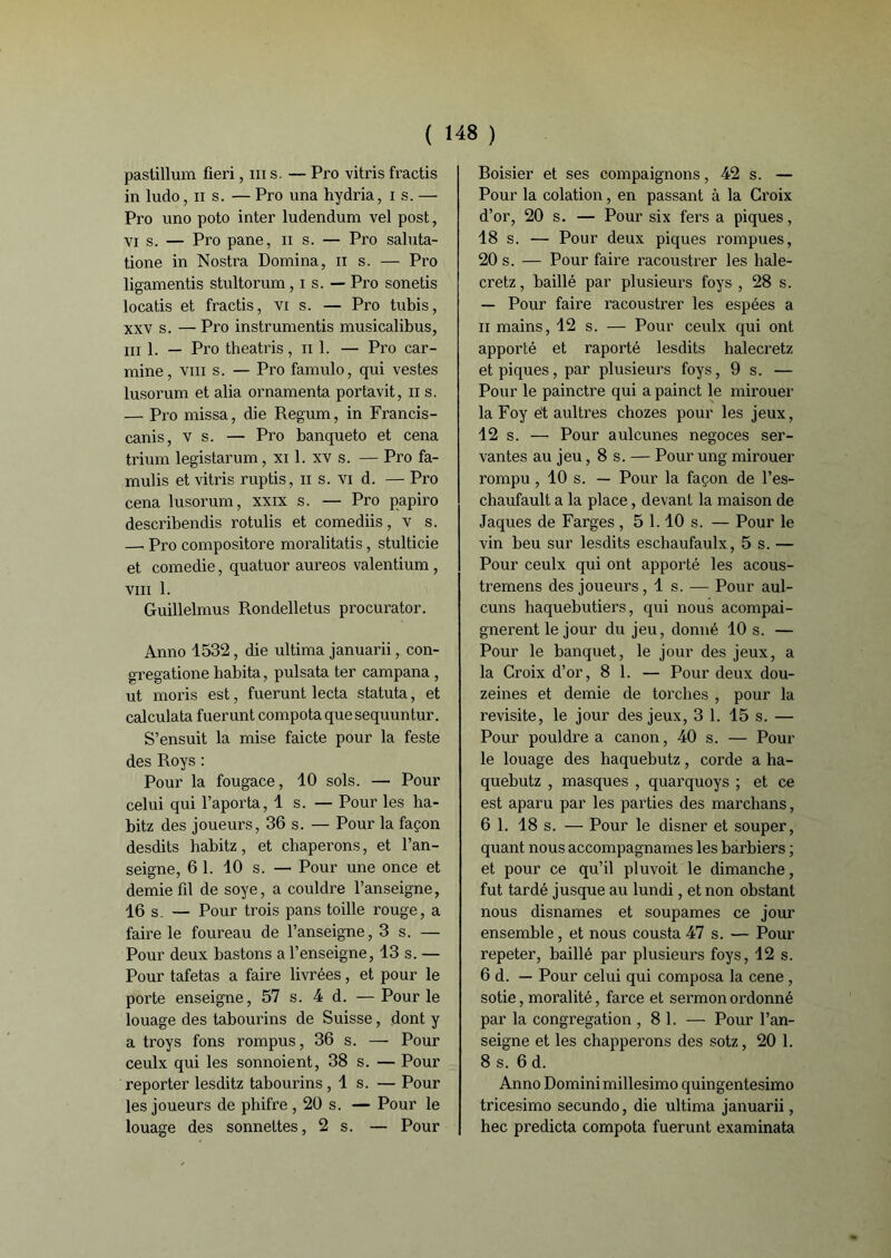 pastillum fieri, ni s. — Pro vitris fractis in ludo, il s. — Pro una hydria, i s. — Pro uno poto inter ludendum vel post, vi s. — Pro pane, n s. — Pro saluta- tione in Nostra Domina, n s. — Pro ligamentis stultorum, i s. — Pro sonetis locatis et fractis, vi s. — Pro tubis, xxv s. — Pro instrumenté musicalibus, ml. — Pro theatris, il 1. — Pro car- mine, viii s. — Pro famulo, qui vestes lusorum et alia ornamenta portavit, n s. — Pro missa, die Regum, in Francis- canis, v s. — Pro banqueto et cena trium legistarum, xi 1. xv s. — Pro fa- mulis et vitris ruptis, n s. vi d. — Pro cena lusorum, xxix s. — Pro papiro describendis rotulis et comediis, v s. —. Pro compositore moralitatis, stulticie et comedie, quatuor aureos valentium , viii 1. Guillelmus Rondelletus procurator. Anno 1532, die ultima januarii, con- gregatione habita, pulsata ter campana , ut moris est, fuerunt lecta statuta, et calculata fuerunt compotaquesequuntur. S’ensuit la mise faicte pour la feste des Roys : Pour la fougace, 10 sols. — Pour celui qui l’aporta, 1 s. — Pour les ha- bitz des joueurs, 36 s. — Pour la façon desdits habitz, et chaperons, et l’an- seigne, 6 1. 10 s. — Pour une once et demie fil de soye, a couldre l’anseigne, 16 s. — Pour trois pans toille rouge, a faire le foureau de l’anseigne, 3 s. — Pour deux bastons a l’enseigne, 13 s. — Pour tafetas a faire livrées, et pour le porte enseigne, 57 s. 4 d. —Pour le louage des tabourins de Suisse, dont y a troys fons rompus, 36 s. — Pour ceulx qui les sonnoient, 38 s. — Pour reporter lesditz tabourins, 1 s. — Pour les joueurs de phifre , 20 s. — Pour le louage des sonnettes, 2 s. — Pour Roisier et ses compagnons, 42 s. — Pour la colation, en passant à la Croix d’or, 20 s. — Pour six fers a piques, 18 s. — Pour deux piques rompues, 20 s. — Pour faire racoustrer les hale- cretz, baillé par plusieurs foys , 28 s. — Pour faire racoustrer les espées a 11 mains, 12 s. — Pour ceulx qui ont apporté et raporté lesdits halecretz et piques, par plusieurs foys ,9 s. — Pour le painctre qui a painct le mirouer la Foy et aultres chozes pour les jeux, 12 s. — Pour aulcunes négoces ser- vantes au jeu, 8 s. — Pour ung mirouer rompu , 10 s. — Pour la façon de l’es- chaufault a la place, devant la maison de Jaques de Farges , 5 1.10 s. — Pour le vin beu sur lesdits eschaufaulx, 5 s. — Pour ceulx qui ont apporté les acous- tremens des joueurs, 1 s. — Pour aul- cuns liaquebutiers, qui nous acompai- gnerent le jour du jeu, donné 10 s. — Pour le banquet, le jour des jeux, a la Croix d’or, 8 1. — Pour deux dou- zeines et demie de torches , pour la revisite, le jour des jeux, 3 1. 15 s. — Pour pouldre a canon, 40 s. — Pour le louage des haquebutz, corde a ha- quebutz , masques , quarquoys ; et ce est aparu par les parties des marchans, 6 1. 18 s. — Pour le disner et souper, quant nous accompagnâmes les barbiers ; et pour ce qu’il pluvoit le dimanche, fut tardé jusque au lundi, et non obstant nous disnames et soupames ce jour ensemble, et nous cousta 47 s. — Pour repeter, baillé par plusieurs foys, 12 s. 6 d. — Pour celui qui composa la cene , sotie, moralité, farce et sermon oi’donné par la congrégation ,8 1. — Pour l’an- seigne et les chapperons des sotz, 20 1. 8 s. 6 d. Anno Domini millesimo quingentesimo tricesimo secundo, die ultima januarii, hec predicta compota fuerunt examinata