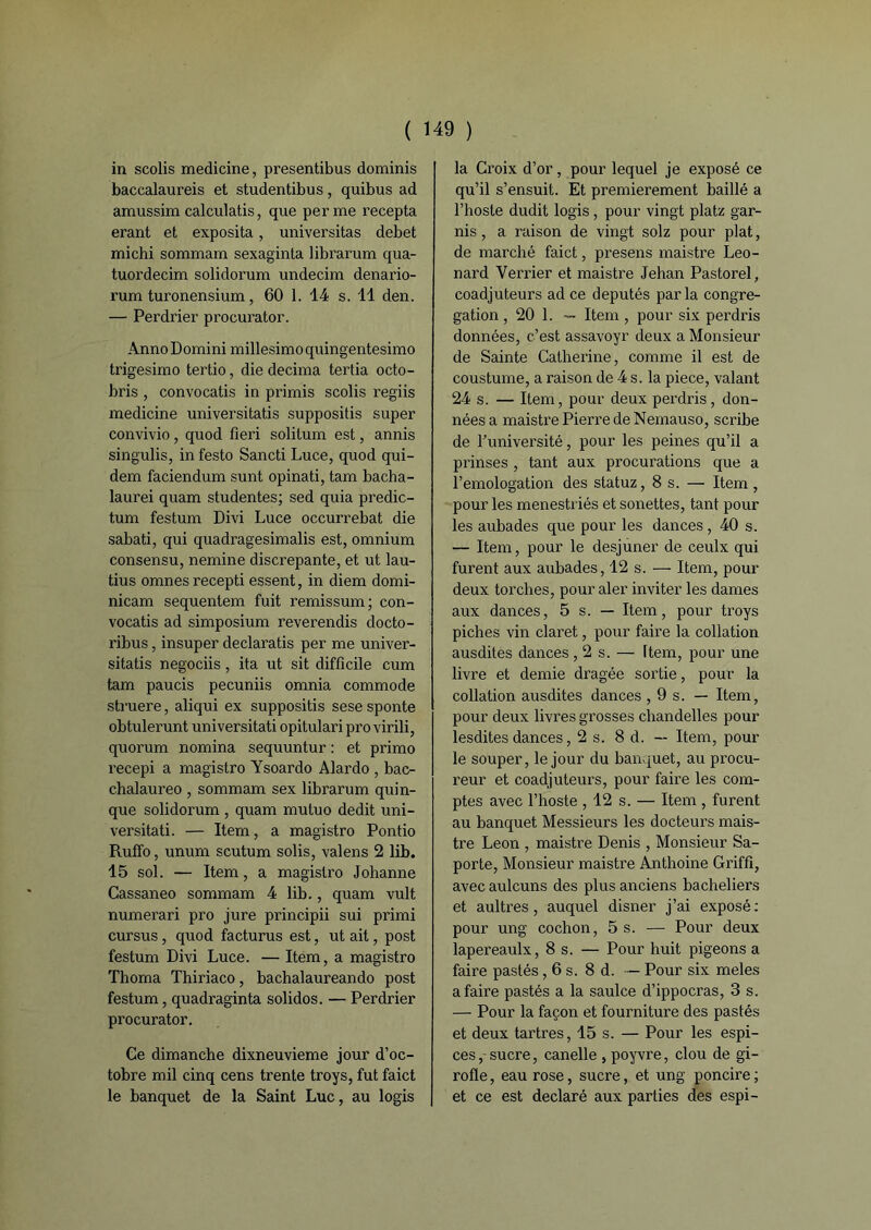 in scolis medicine, presentibus dominis baccalaureis et studentibus, quibus ad amussim calculatis, que per me recepta erant et exposita, universitas debet michi sommam sexaginta librarum qua- tuordecim solidorum undecim denario- rum turonensium, 60 1. 14 s. 11 den. — Perdrier procurator. Anno Domini millesimoquingentesimo ti'igesimo tertio, die décima tertia octo- bris , convocatis in primis scolis regiis medicine universitatis suppositis super convivio , quod fleri solilum est, annis singulis, in festo Sancti Luce, quod qui- dem faciendum sunt opinati, tam bacha- laurei quam studentes; sed quia predic- tum festum Divi Luce occurrebat die sabati, qui quadragesimalis est, omnium consensu, nemine discrepante, et ut lau- tius omnesrecepti essent, in diem domi- nicain sequentem fuit remissum; con- vocatis ad simposium reverendis docto- ribus, insuper declaratis per me univer- sitatis negociis, ita ut sit difficile cum tam paucis pecuniis omnia commode struere, aliqui ex suppositis sese sponte obtulerunt universitati opitulari pro virili, quorum nomina sequuntur : et primo recepi a magistro Ysoardo Alardo , bac- chalaureo , sommam sex librarum quin- que solidorum , quam mutuo dédit uni- versitati. — Item, a magistro Pontio Ruffo, unum scutum solis, valens 2 lib. 15 sol. — Item, a magistro Johanne Cassaneo sommam 4 lib., quam vult numerari pro jure principii sui primi cursus, quod facturus est, ut ait, post festum Divi Luce. — Item, a magistro Thoma Thiriaco, bachalaureando post festum, quadraginta solidos. — Perdrier procurator. Ce dimanche dixneuvieme jour d’oc- tobre mil cinq cens trente troys, fut faict le banquet de la Saint Luc, au logis la Croix d’or, pour lequel je exposé ce qu’il s’ensuit. Et premièrement baillé a l’hoste dudit logis, pour vingt platz gar- nis , a raison de vingt solz pour plat, de marché faict, presens maistre Leo- nard Verrier et maistre Jehan Pastorel, coadjuteurs ad ce députés par la congré- gation , 20 1. — Item , pour six perdris données, c’est assavoyr deux a Monsieur de Sainte Catherine, comme il est de coustume, a raison de 4 s. la piece, valant 24 s. — Item, pour deux perdris, don- nées a maistre Pierre de Nemauso, scribe de l’université, pour les peines qu’il a prinses , tant aux procurations que a l’emologation des statuz ,8 s. — Item , pour les menestriés et sonettes, tant pour les aubades que pour les dances, 40 s. — Item, pour le desjuner de ceulx qui furent aux aubades, 12 s. — Item, pour deux torches, pour aler inviter les dames aux dances, 5 s. — Item, pour troys piches vin claret, pour faire la collation ausdites dances ,2s.— Item, pour une livre et demie dragée sortie, pour la collation ausdites dances ,9s.— Item, pour deux livres grosses chandelles pour lesdites dances, 2 s. 8 d. — Item, poul- ie souper, le jour du banquet, au procu- reur et coadjuteurs, pour faire les com- ptes avec l’hoste ,12 s. — Item , furent au banquet Messieurs les docteurs mais- tre Leon , maistre Denis , Monsieur Sa- porte, Monsieur maistre Anthoine Griffî, avec aulcuns des plus anciens bacheliers et aultres, auquel disner j’ai exposé: pour ung cochon, 5 s. — Pour deux lapereaulx, 8 s. — Pour huit pigeons a faire pastés, 6 s. 8 d. — Pour six meles a faire pastés a la saulce d’ippocras, 3 s. — Pour la façon et fourniture des pastés et deux tartres, 15 s. — Pour les espi- ces,-sucre, canelle , poyvre, clou de gi- rofle , eau rose, sucre, et ung pondre ; et ce est déclaré aux parties des espi-