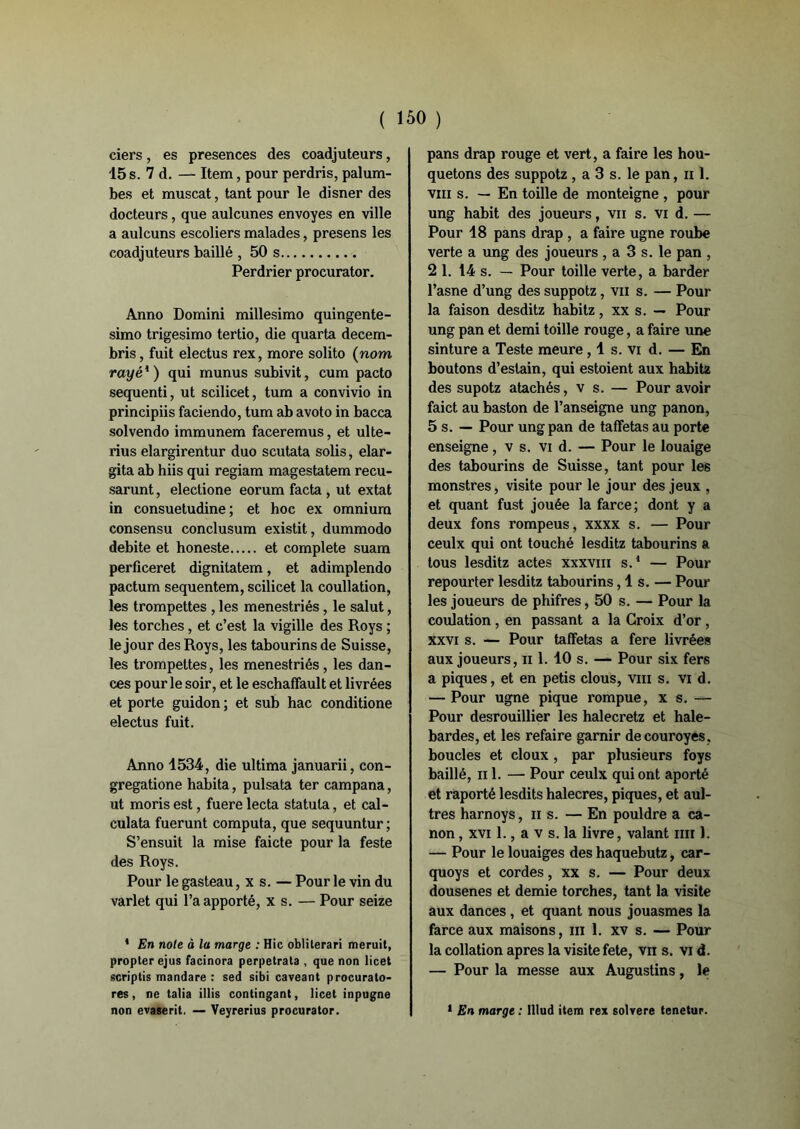 ( ISO ) ciers, es présences des coadjuteurs, 15 s. 7 d. — Item, pour perdris, palum- bes et muscat, tant pour le disner des docteurs, que aulcunes envoyés en ville a aulcuns escoliers malades, presens les coadjuteurs baillé , 50 s Perdrier procurator. Anno Domini millesimo quingente- simo trigesimo tertio, die quarta decem- bris, fuit electus rex, more solito (nom rayé1 ) qui munus subivit, cum pacto sequenti, ut scilicet, tum a convivio in principiis faciendo, tum ab avoto in bacca solvendo immunem faceremus, et ulte- rius elargirentur duo scutata solis, elar- gita ab hiis qui regiam magestatem recu- sarunt, electione eorum facta , ut extat in consuetudine ; et hoc ex omnium consensu conclusum existit, dummodo débité et honeste et complété suam perficeret dignilatem, et adimplendo pactum sequentem, scilicet la coullation, les trompettes , les menestriés, le salut, les torches, et c’est la vigille des Roys ; le jour des Roys, les tabourins de Suisse, les trompettes, les menestriés, les dan- ces pour le soir, et le eschaffault et livrées et porte guidon ; et sub hac conditione electus fuit. Anno 1534, die ultima januarii, con- gregatione habita, pulsata ter campana, ut moris est, fuere lecta statuta, et cal- culata fuerunt computa, que sequuntur ; S’ensuit la mise faicte pour la feste des Roys. Pour le gasteau, x s. — Pour le vin du varlet qui l’a apporté, x s. — Pour seize * En noie ô la marge : Hic oblilerari meruit, propter ejus facinora perpetrata , que non licet scriptis mandare : sed sibi caveant procurato- res, ne talia illis contingant, licet inpugne pans drap rouge et vert, a faire les hou- quetons des suppotz , a 3 s. le pan, ii 1. vm s. — En toille de monteigne , pour ung habit des joueurs, vu s. vi d. — Pour 18 pans drap , a faire ugne roube verte a ung des joueurs , a 3 s. le pan , 21. 14 s. — Pour toille verte, a barder l’asne d’ung des suppotz, vu s. — Pour la faison desditz habitz, xx s. — Pour ung pan et demi toille rouge, a faire une sinture a Teste meure ,1 s. vi d. — En boutons d’estain, qui estoient aux habitz des supotz atachés, v s. — Pour avoir faict au baston de l’anseigne ung panon, 5 s. — Pour ung pan de taffetas au porte enseigne, v s. vi d. — Pour le louaige des tabourins de Suisse, tant pour les monstres, visite pour le jour des jeux , et quant fust jouée la farce; dont y a deux fons rompeus, xxxx s. — Pour ceulx qui ont touché lesditz tabourins a tous lesditz actes xxxvm s.1 — Pour repourter lesditz tabourins ,1s. — Pour les joueurs de phifres, 50 s. — Pour la coulation , en passant a la Croix d’or , xxvi s. — Pour taffetas a fere livrées aux joueurs, h 1. 10 s. — Pour six fers a piques, et en petis clous, vm s. vi d. — Pour ugne pique rompue, x s. — Pour desrouillier les halecretz et haie- bardes, et les refaire garnir decouroyes , boucles et doux, par plusieurs foys baillé, n 1. — Pour ceulx qui ont aporté et raporté lesdits halecres, piques, et aul- tres harnoys, ns. — En pouldre a ca- non , xvi 1., a v s. la livre, valant mi 1. — Pour le louaiges des haquebutz, car- quoys et cordes, xx s. — Pour deux dousenes et demie torches, tant la visite aux dances , et quant nous jouasmes la farce aux maisons, ml. xv s. — Pour la collation apres la visite fete, vu s. vi d. — Pour la messe aux Augustins, le